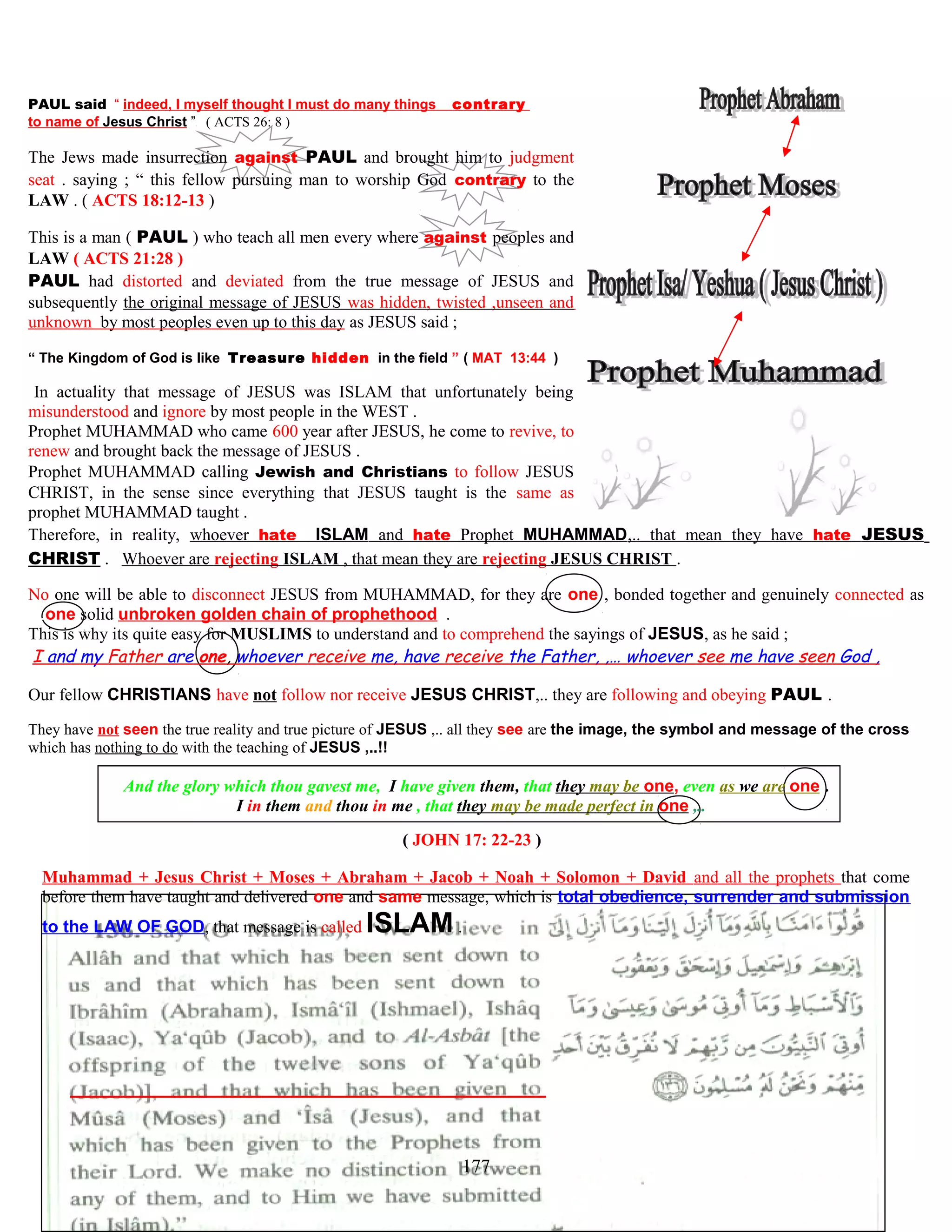 PAUL said “ indeed, I myself thought I must do many things contrary
to name of Jesus Christ ” ( ACTS 26: 8 )
The Jews made insurrection against PAUL and brought him to judgment
seat . saying ; “ this fellow pursuing man to worship God contrary to the
LAW . ( ACTS 18:12-13 )
This is a man ( PAUL ) who teach all men every where against peoples and
LAW ( ACTS 21:28 )
PAUL had distorted and deviated from the true message of JESUS and
subsequently the original message of JESUS was hidden, twisted ,unseen and
unknown by most peoples even up to this day as JESUS said ;
“ The Kingdom of God is like Treasure hidden in the field ” ( MAT 13:44 )
IIn actuality that message of JESUS was ISLAM that unfortunately being
misunderstood and ignore by most people in the WEST .
Prophet MUHAMMAD who came 600 year after JESUS, he come to revive, to
renew and brought back the message of JESUS .
Prophet MUHAMMAD calling Jewish and Christians to follow JESUS
CHRIST, in the sense since everything that JESUS taught is the same as
prophet MUHAMMAD taught .
Therefore, in reality, whoever hate ISLAM and hate Prophet MUHAMMAD,.. that mean they have hate JESUS
CHRIST . Whoever are rejecting ISLAM , that mean they are rejecting JESUS CHRIST .
No one will be able to disconnect JESUS from MUHAMMAD, for they are one , bonded together and genuinely connected as
…one solid unbroken golden chain of prophethood .
This is why its quite easy for MUSLIMS to understand and to comprehend the sayings of JESUS, as he said ;
I and my Father are one, whoever receive me, have receive the Father, ,… whoever see me have seen God ,
Our fellow CHRISTIANS have not follow nor receive JESUS CHRIST,.. they are following and obeying PAUL .
They have not seen the true reality and true picture of JESUS ,.. all they see are the image, the symbol and message of the cross
which has nothing to do with the teaching of JESUS ,..!!
And the glory which thou gavest me, I have given them, that they may be one, even as we are one .
I in them and thou in me , that they may be made perfect in one ,..
( JOHN 17: 22-23 )
Muhammad + Jesus Christ + Moses + Abraham + Jacob + Noah + Solomon + David and all the prophets that come
before them have taught and delivered one and same message, which is total obedience, surrender and submission
to the LAW OF GOD, that message is called ISLAM .
177
 