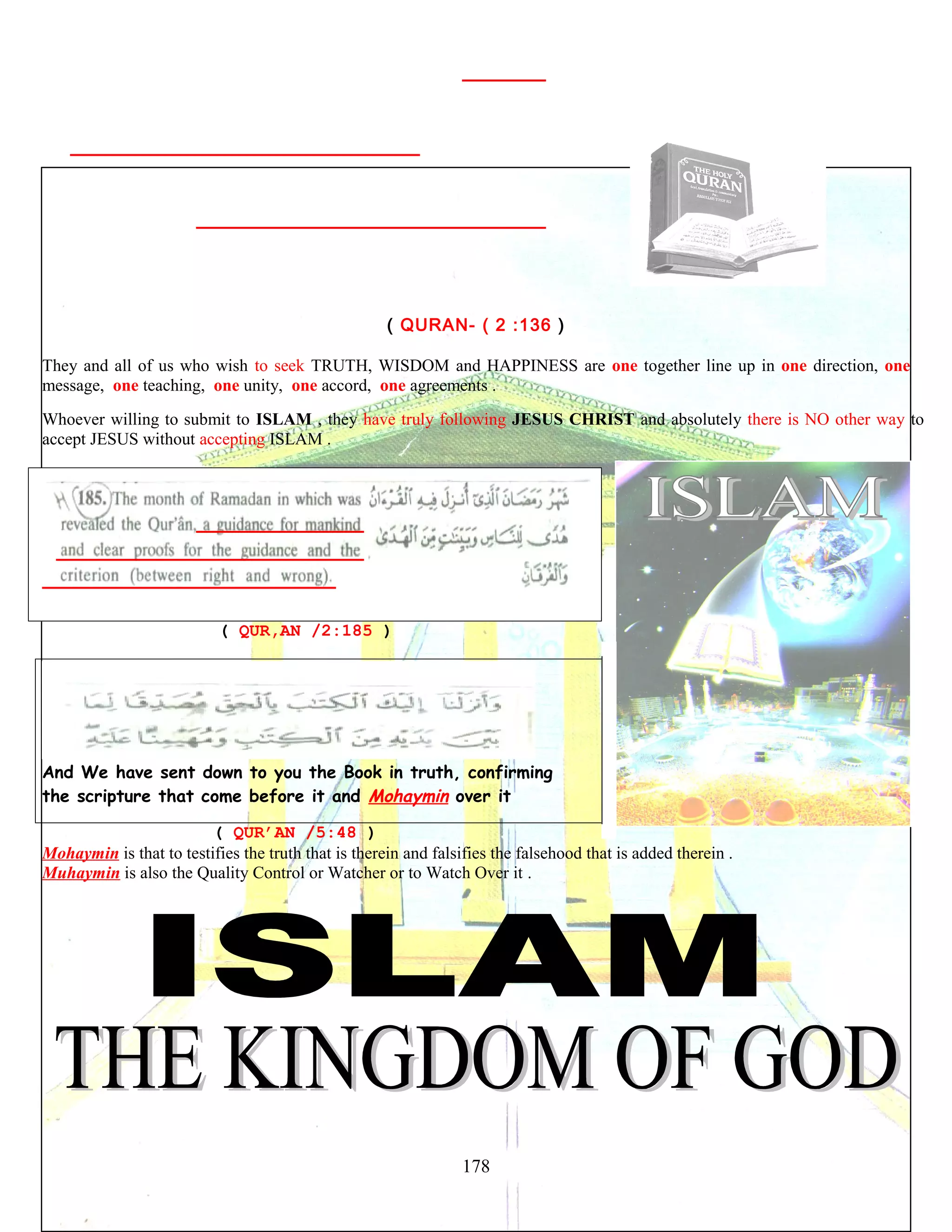 ( QURAN- ( 2 :136 )
They and all of us who wish to seek TRUTH, WISDOM and HAPPINESS are one together line up in one direction, one
message, one teaching, one unity, one accord, one agreements .
Whoever willing to submit to ISLAM , they have truly following JESUS CHRIST and absolutely there is NO other way to
accept JESUS without accepting ISLAM .
( QUR,AN /2:185 )
And We have sent down to you the Book in truth, confirming
the scripture that come before it and Mohaymin over it
( QUR’AN /5:48 )
Mohaymin is that to testifies the truth that is therein and falsifies the falsehood that is added therein .
Muhaymin is also the Quality Control or Watcher or to Watch Over it .
178
 