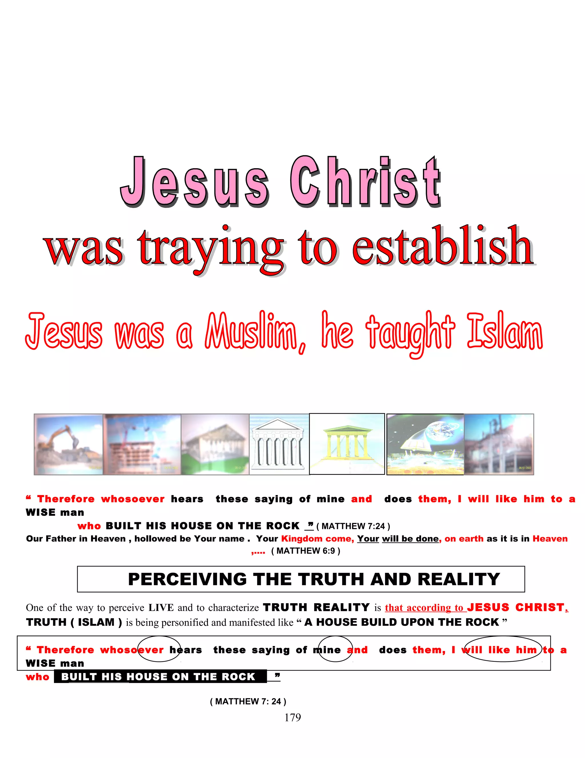 “ Therefore whosoever hears these saying of mine and does them, I will like him to a
WISE man
who BUILT HIS HOUSE ON THE ROCK ” ( MATTHEW 7:24 )
Our Father in Heaven , hollowed be Your name . Your Kingdom come, Your will be done, on earth as it is in Heaven
,…. ( MATTHEW 6:9 )
PERCEIVING THE TRUTH AND REALITY
One of the way to perceive LIVE and to characterize TRUTH REALITY is that according to JESUS CHRIST,
TRUTH ( ISLAM ) is being personified and manifested like “ A HOUSE BUILD UPON THE ROCK ”
“ Therefore whosoever hears these saying of mine and does them, I will like him to a
WISE man
who bBUILT HIS HOUSE ON THE ROCK k ”
( MATTHEW 7: 24 )
179
 