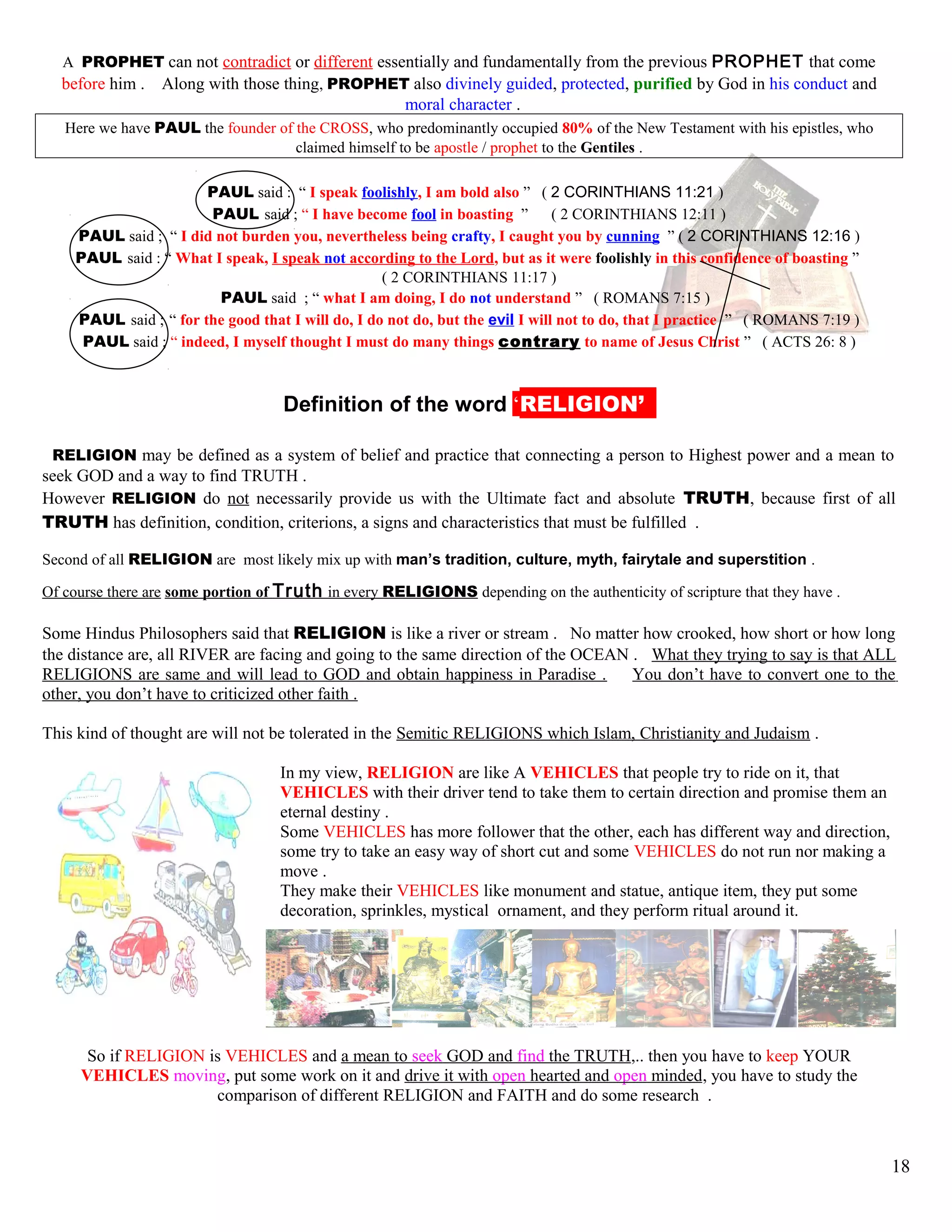 A PROPHET can not contradict or different essentially and fundamentally from the previous PROPHET that come
before him . Along with those thing, PROPHET also divinely guided, protected, purified by God in his conduct and
moral character .
Here we have PAUL the founder of the CROSS, who predominantly occupied 80% of the New Testament with his epistles, who
claimed himself to be apostle / prophet to the Gentiles .
PAUL said : “ I speak foolishly, I am bold also ” ( 2 CORINTHIANS 11:21 )
PAUL said ; “ I have become fool in boasting ” ( 2 CORINTHIANS 12:11 )
PAUL said ; “ I did not burden you, nevertheless being crafty, I caught you by cunning ” ( 2 CORINTHIANS 12:16 )
PAUL said : “ What I speak, I speak not according to the Lord, but as it were foolishly in this confidence of boasting ”
( 2 CORINTHIANS 11:17 )
PAUL said ; “ what I am doing, I do not understand ” ( ROMANS 7:15 )
PAUL said ; “ for the good that I will do, I do not do, but the evil I will not to do, that I practice ” ( ROMANS 7:19 )
PAUL said ; “ indeed, I myself thought I must do many things contrary to name of Jesus Christ ” ( ACTS 26: 8 )
kDefinition of the word ‘RELIGION’’’
RELIGION may be defined as a system of belief and practice that connecting a person to Highest power and a mean to
seek GOD and a way to find TRUTH .
However RELIGION do not necessarily provide us with the Ultimate fact and absolute TRUTH, because first of all
TRUTH has definition, condition, criterions, a signs and characteristics that must be fulfilled .
Second of all RELIGION are most likely mix up with man’s tradition, culture, myth, fairytale and superstition .
Of course there are some portion of Truth in every RELIGIONS depending on the authenticity of scripture that they have .
Some Hindus Philosophers said that RELIGION is like a river or stream . No matter how crooked, how short or how long
the distance are, all RIVER are facing and going to the same direction of the OCEAN . What they trying to say is that ALL
RELIGIONS are same and will lead to GOD and obtain happiness in Paradise . You don’t have to convert one to the
other, you don’t have to criticized other faith .
This kind of thought are will not be tolerated in the Semitic RELIGIONS which Islam, Christianity and Judaism .
In my view, RELIGION are like A VEHICLES that people try to ride on it, that
VEHICLES with their driver tend to take them to certain direction and promise them an
eternal destiny .
Some VEHICLES has more follower that the other, each has different way and direction,
some try to take an easy way of short cut and some VEHICLES do not run nor making a
move .
They make their VEHICLES like monument and statue, antique item, they put some
decoration, sprinkles, mystical ornament, and they perform ritual around it.
So if RELIGION is VEHICLES and a mean to seek GOD and find the TRUTH,.. then you have to keep YOUR
VEHICLES moving, put some work on it and drive it with open hearted and open minded, you have to study the
comparison of different RELIGION and FAITH and do some research .
18
 