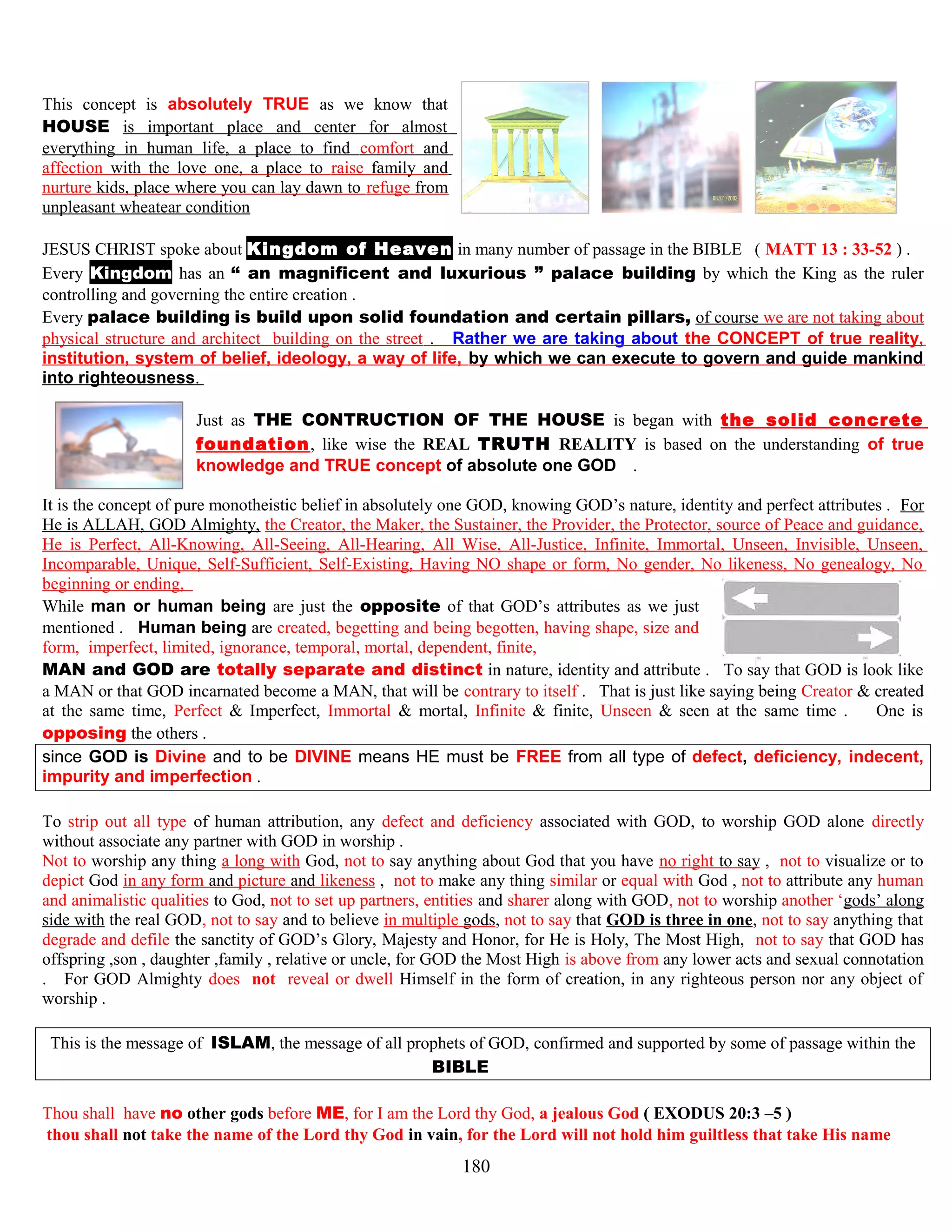 This concept is absolutely TRUE as we know that
HOUSE is important place and center for almost
everything in human life, a place to find comfort and
affection with the love one, a place to raise family and
nurture kids, place where you can lay dawn to refuge from
unpleasant wheatear condition
JESUS CHRIST spoke about Kingdom of Heaven in many number of passage in the BIBLE ( MATT 13 : 33-52 ) .
Every Kingdom has an “ an magnificent and luxurious ” palace building by which the King as the ruler
controlling and governing the entire creation .
Every palace building is build upon solid foundation and certain pillars, of course we are not taking about
physical structure and architect building on the street . Rather we are taking about the CONCEPT of true reality,
institution, system of belief, ideology, a way of life, by which we can execute to govern and guide mankind
into righteousness.
Just as THE CONTRUCTION OF THE HOUSE is began with the solid concrete
foundation, like wise the REAL TRUTH REALITY is based on the understanding of true
knowledge and TRUE concept of absolute one GODD .
It is the concept of pure monotheistic belief in absolutely one GOD, knowing GOD’s nature, identity and perfect attributes . For
He is ALLAH, GOD Almighty, the Creator, the Maker, the Sustainer, the Provider, the Protector, source of Peace and guidance,
He is Perfect, All-Knowing, All-Seeing, All-Hearing, All Wise, All-Justice, Infinite, Immortal, Unseen, Invisible, Unseen,
Incomparable, Unique, Self-Sufficient, Self-Existing, Having NO shape or form, No gender, No likeness, No genealogy, No
beginning or ending,
While man or human being are just the opposite of that GOD’s attributes as we just
mentioned . Human being are created, begetting and being begotten, having shape, size and
form, imperfect, limited, ignorance, temporal, mortal, dependent, finite,
MAN and GOD are totally separate and distinct in nature, identity and attribute . To say that GOD is look like
a MAN or that GOD incarnated become a MAN, that will be contrary to itself . That is just like saying being Creator & created
at the same time, Perfect & Imperfect, Immortal & mortal, Infinite & finite, Unseen & seen at the same time . One is
opposing the others .
since GOD is Divine and to be DIVINE means HE must be FREE from all type of defect, deficiency, indecent,
impurity and imperfection .
To strip out all type of human attribution, any defect and deficiency associated with GOD, to worship GOD alone directly
without associate any partner with GOD in worship .
Not to worship any thing a long with God, not to say anything about God that you have no right to say , not to visualize or to
depict God in any form and picture and likeness , not to make any thing similar or equal with God , not to attribute any human
and animalistic qualities to God, not to set up partners, entities and sharer along with GOD, not to worship another ‘gods’ along
side with the real GOD, not to say and to believe in multiple gods, not to say that GOD is three in one, not to say anything that
degrade and defile the sanctity of GOD’s Glory, Majesty and Honor, for He is Holy, The Most High, not to say that GOD has
offspring ,son , daughter ,family , relative or uncle, for GOD the Most High is above from any lower acts and sexual connotation
. For GOD Almighty does not reveal or dwell Himself in the form of creation, in any righteous person nor any object of
worship .
This is the message of ISLAM, the message of all prophets of GOD, confirmed and supported by some of passage within the
BIBLE .
Thou shall have no other gods before ME, for I am the Lord thy God, a jealous God ( EXODUS 20:3 –5 )
thou shall not take the name of the Lord thy God in vain, for the Lord will not hold him guiltless that take His name
180
 