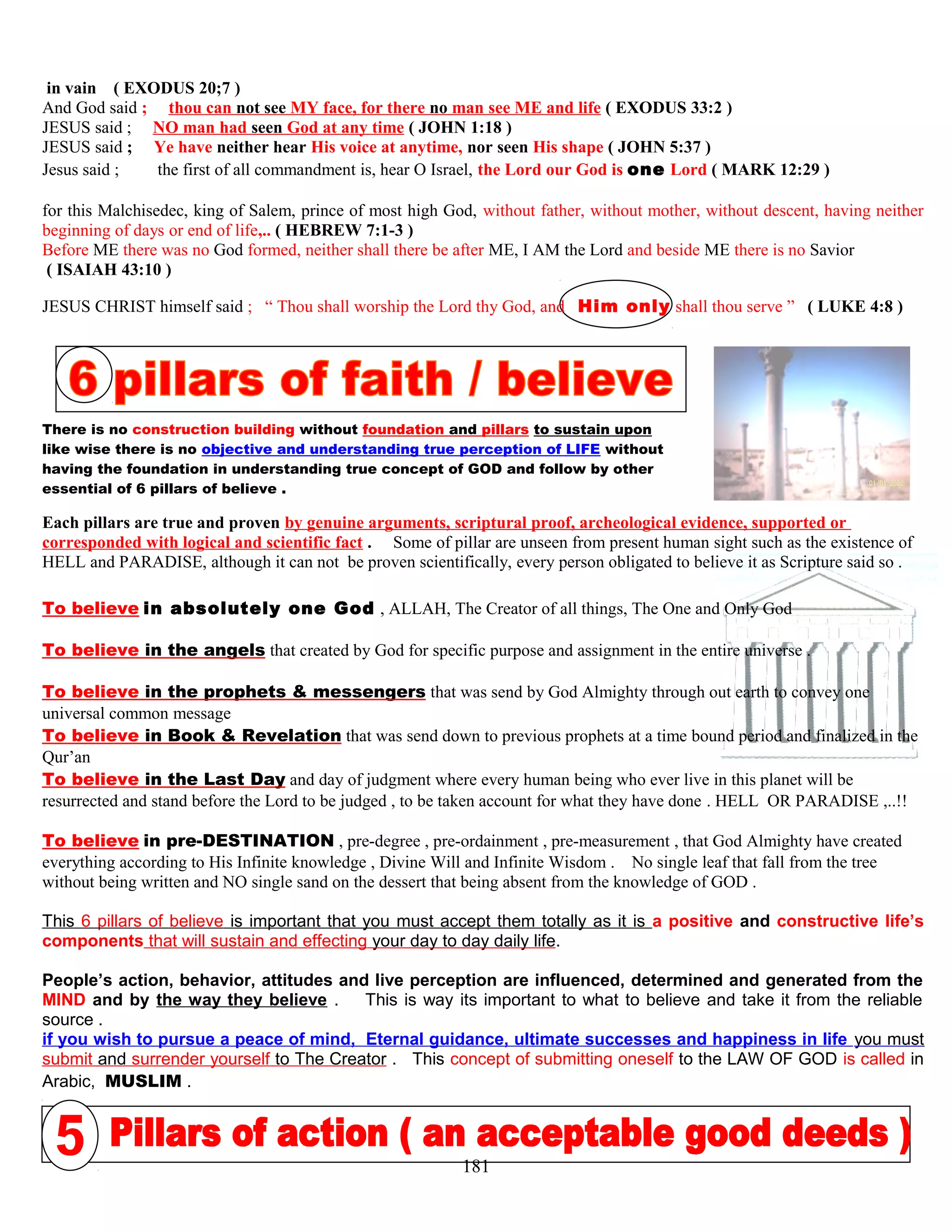 in vain ( EXODUS 20;7 )
And God said ; thou can not see MY face, for there no man see ME and life ( EXODUS 33:2 )
JESUS said ; NO man had seen God at any time ( JOHN 1:18 )
JESUS said ; Ye have neither hear His voice at anytime, nor seen His shape ( JOHN 5:37 )
Jesus said ; the first of all commandment is, hear O Israel, the Lord our God is one Lord ( MARK 12:29 )
for this Malchisedec, king of Salem, prince of most high God, without father, without mother, without descent, having neither
beginning of days or end of life,.. ( HEBREW 7:1-3 )
Before ME there was no God formed, neither shall there be after ME, I AM the Lord and beside ME there is no Savior
( ISAIAH 43:10 )
JESUS CHRIST himself said ; “ Thou shall worship the Lord thy God, and Him only shall thou serve ” ( LUKE 4:8 )
There is no construction building without foundation and pillars to sustain upon
like wise there is no objective and understanding true perception of LIFE without
having the foundation in understanding true concept of GOD and follow by other
essential of 6 pillars of believe .
Each pillars are true and proven by genuine arguments, scriptural proof, archeological evidence, supported or
corresponded with logical and scientific fact . Some of pillar are unseen from present human sight such as the existence of
HELL and PARADISE, although it can not be proven scientifically, every person obligated to believe it as Scripture said so .
To believe in absolutely one God , ALLAH, The Creator of all things, The One and Only God
To believe in the angels that created by God for specific purpose and assignment in the entire universe .
To believe in the prophets & messengers that was send by God Almighty through out earth to convey one
universal common message
To believe in Book & Revelation that was send down to previous prophets at a time bound period and finalized in the
Qur’an
To believe in the Last Day and day of judgment where every human being who ever live in this planet will be
resurrected and stand before the Lord to be judged , to be taken account for what they have done . HELL OR PARADISE ,..!!
To believe in pre-DESTINATION , pre-degree , pre-ordainment , pre-measurement , that God Almighty have created
everything according to His Infinite knowledge , Divine Will and Infinite Wisdom . No single leaf that fall from the tree
without being written and NO single sand on the dessert that being absent from the knowledge of GOD .
This 6 pillars of believe is important that you must accept them totally as it is a positive and constructive life’s
components that will sustain and effecting your day to day daily life.
People’s action, behavior, attitudes and live perception are influenced, determined and generated from the
MIND and by the way they believe . This is way its important to what to believe and take it from the reliable
source .
if you wish to pursue a peace of mind, Eternal guidance, ultimate successes and happiness in life you must
submit and surrender yourself to The Creator . This concept of submitting oneself to the LAW OF GOD is called in
Arabic, MUSLIM .
181
 