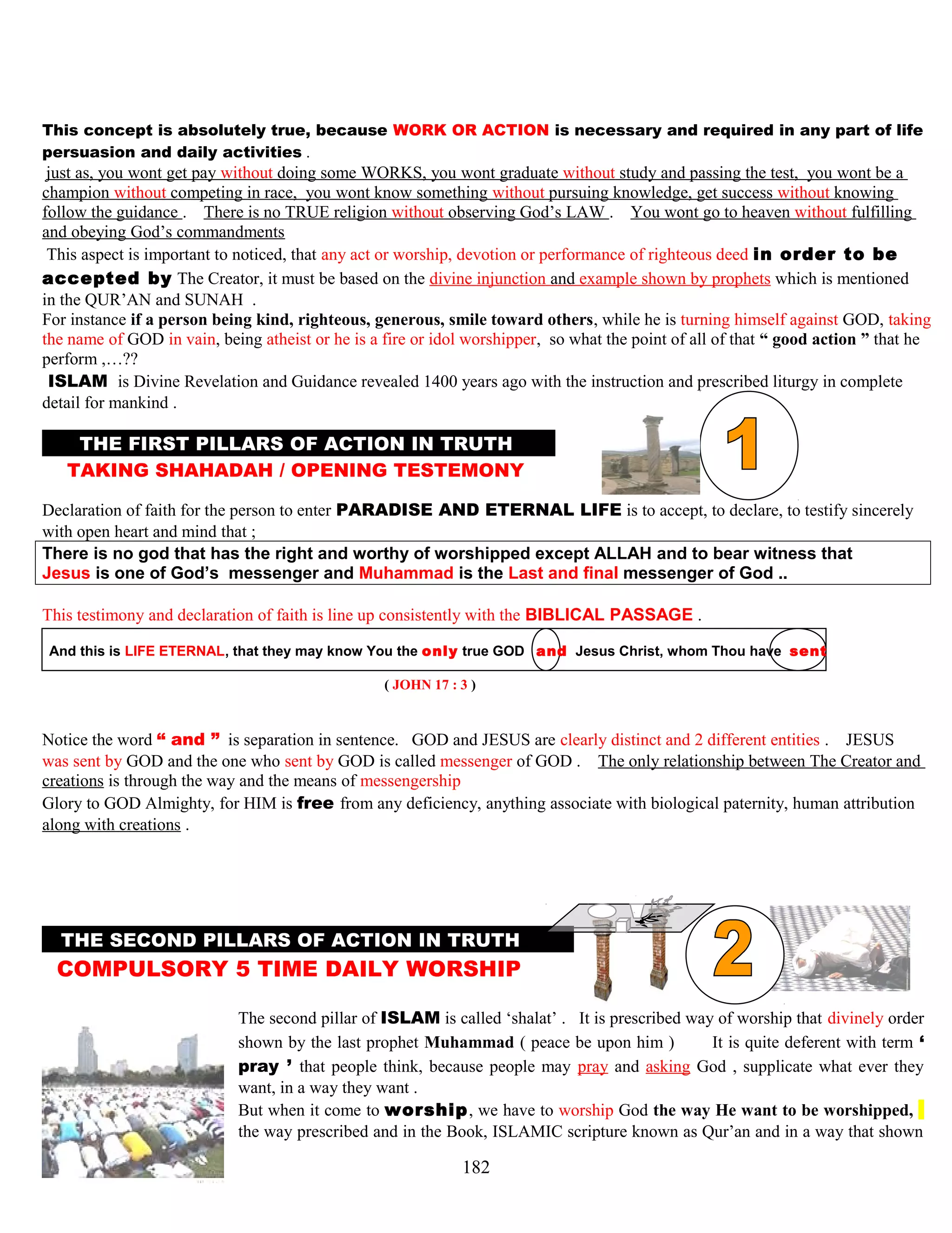 This concept is absolutely true, because WORK OR ACTION is necessary and required in any part of life
persuasion and daily activities .
just as, you wont get pay without doing some WORKS, you wont graduate without study and passing the test, you wont be a
champion without competing in race, you wont know something without pursuing knowledge, get success without knowing
follow the guidance . There is no TRUE religion without observing God’s LAW . You wont go to heaven without fulfilling
and obeying God’s commandments
This aspect is important to noticed, that any act or worship, devotion or performance of righteous deed in order to be
accepted by The Creator, it must be based on the divine injunction and example shown by prophets which is mentioned
in the QUR’AN and SUNAH .
For instance if a person being kind, righteous, generous, smile toward others, while he is turning himself against GOD, taking
the name of GOD in vain, being atheist or he is a fire or idol worshipper, so what the point of all of that “ good action ” that he
perform ,…??
.ISLAM. is Divine Revelation and Guidance revealed 1400 years ago with the instruction and prescribed liturgy in complete
detail for mankind .
THE FIRST PILLARS OF ACTION IN TRUTH M
TAKING SHAHADAH / OPENING TESTEMONY N
Declaration of faith for the person to enter PARADISE AND ETERNAL LIFE is to accept, to declare, to testify sincerely
with open heart and mind that ; that
There is no god that has the right and worthy of worshipped except ALLAH and to bear witness that
Jesus is one of God’s messenger and Muhammad is the Last and final messenger of God ..
This testimony and declaration of faith is line up consistently with the BIBLICAL PASSAGE .
And this is LIFE ETERNAL, that they may know You the only true GOD and Jesus Christ, whom Thou have sentT
( JOHN 17 : 3 )
Notice the word “ and ” is separation in sentence. GOD and JESUS are clearly distinct and 2 different entities . JESUS
was sent by GOD and the one who sent by GOD is called messenger of GOD . The only relationship between The Creator and
creations is through the way and the means of messengership
Glory to GOD Almighty, for HIM is free from any deficiency, anything associate with biological paternity, human attribution
along with creations .
THE SECOND PILLARS OF ACTION IN TRUTHM
COMPULSORY 5 TIME DAILY WORSHIP ,
The second pillar of ISLAM is called ‘shalat’ . It is prescribed way of worship that divinely order
shown by the last prophet Muhammad ( peace be upon him ) It is quite deferent with term ‘
pray ’ that people think, because people may pray and asking God , supplicate what ever they
want, in a way they want .
But when it come to worship, we have to worship God the way He want to be worshipped, t
the way prescribed and in the Book, ISLAMIC scripture known as Qur’an and in a way that shown
182
 