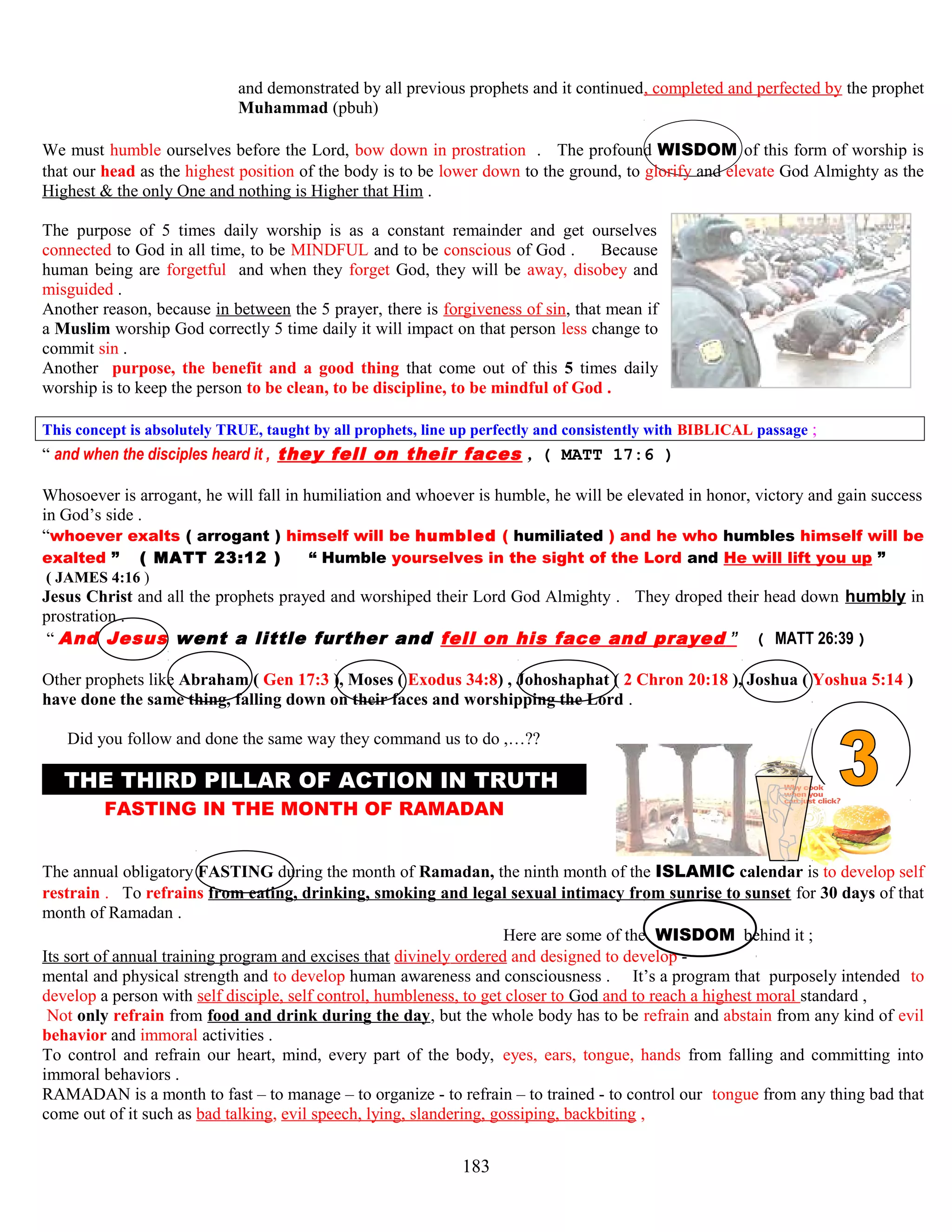 and demonstrated by all previous prophets and it continued, completed and perfected by the prophet
Muhammad (pbuh)
We must humble ourselves before the Lord, bow down in prostration . The profound WISDOM of this form of worship is
that our head as the highest position of the body is to be lower down to the ground, to glorify and elevate God Almighty as the
Highest & the only One and nothing is Higher that Him .
The purpose of 5 times daily worship is as a constant remainder and get ourselves
connected to God in all time, to be MINDFUL and to be conscious of God . Because
human being are forgetful and when they forget God, they will be away, disobey and
misguided .
Another reason, because in between the 5 prayer, there is forgiveness of sin, that mean if
a Muslim worship God correctly 5 time daily it will impact on that person less change to
commit sin .
Another purpose, the benefit and a good thing that come out of this 5 times daily
worship is to keep the person to be clean, to be discipline, to be mindful of God .
This concept is absolutely TRUE, taught by all prophets, line up perfectly and consistently with BIBLICAL passage ;
“ and when the disciples heard it , they fell on their faces , ( MATT 17:6 )
Whosoever is arrogant, he will fall in humiliation and whoever is humble, he will be elevated in honor, victory and gain success
in God’s side .
“whoever exalts ( arrogant ) himself will be humbled ( humiliated ) and he who humbles himself will be
exalted ” ( MATT 23:12 ) “ Humble yourselves in the sight of the Lord and He will lift you up ”
( JAMES 4:16 )
Jesus Christ and all the prophets prayed and worshiped their Lord God Almighty . They droped their head down humbly in
prostration .
“ And Jesus went a little further and fell on his face and prayed ” ( MATT 26:39 )
Other prophets like Abraham ( Gen 17:3 ), Moses ( Exodus 34:8) , Johoshaphat ( 2 Chron 20:18 ), Joshua ( Yoshua 5:14 )
have done the same thing, falling down on their faces and worshipping the Lord .
HDid you follow and done the same way they command us to do ,…??
THE THIRD PILLAR OF ACTION IN TRUTH M
FASTING IN THE MONTH OF RAMADAN N
The annual obligatory FASTING during the month of Ramadan, the ninth month of the ISLAMIC calendar is to develop self
restrain . To refrains from eating, drinking, smoking and legal sexual intimacy from sunrise to sunset for 30 days of that
month of Ramadan .
Here are some of the WISDOM behind it ;
Its sort of annual training program and excises that divinely ordered and designed to develop -
mental and physical strength and to develop human awareness and consciousness . It’s a program that purposely intended to
develop a person with self disciple, self control, humbleness, to get closer to God and to reach a highest moral standard ,
Not only refrain from food and drink during the day, but the whole body has to be refrain and abstain from any kind of evil
behavior and immoral activities .
To control and refrain our heart, mind, every part of the body, eyes, ears, tongue, hands from falling and committing into
immoral behaviors .
RAMADAN is a month to fast – to manage – to organize - to refrain – to trained - to control our tongue from any thing bad that
come out of it such as bad talking, evil speech, lying, slandering, gossiping, backbiting ,
183
 