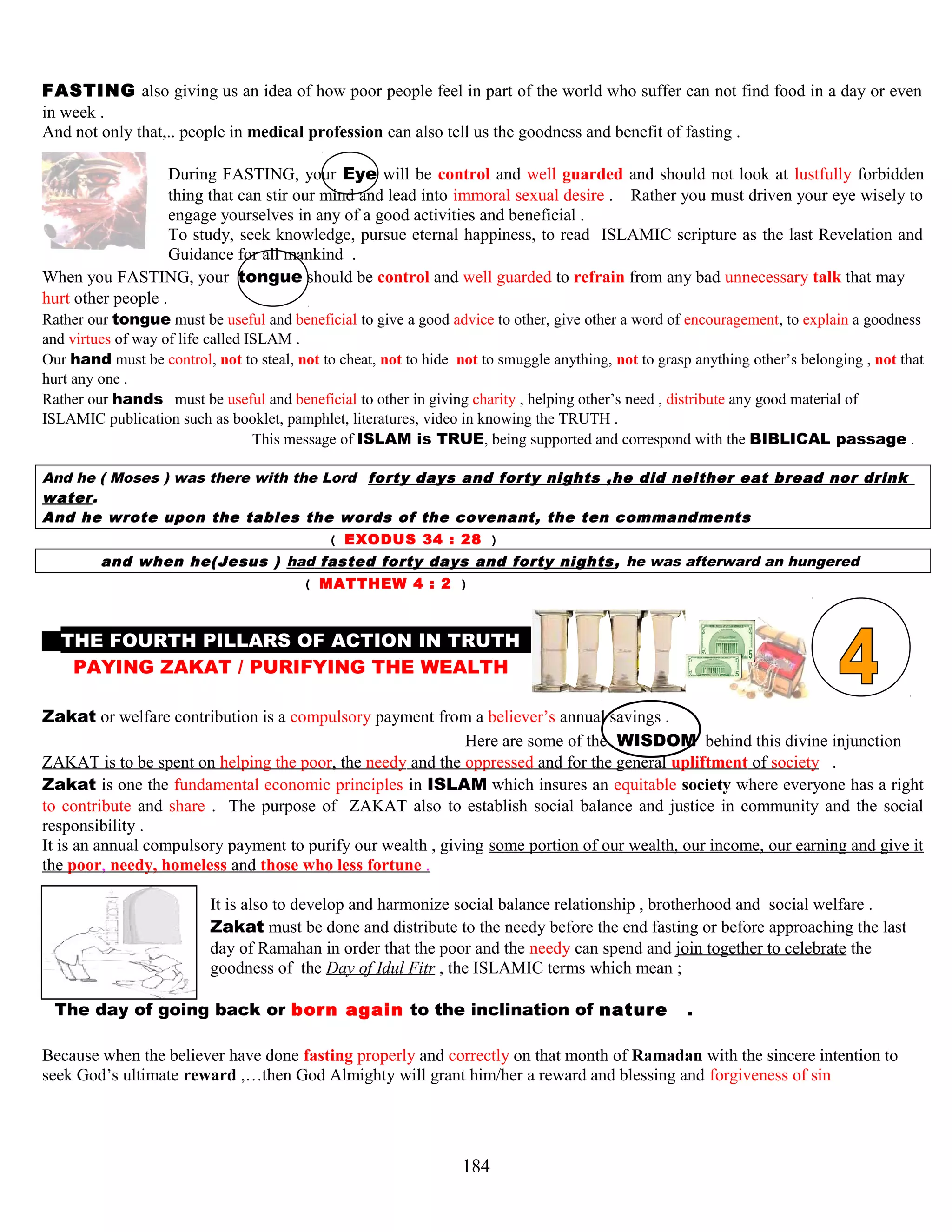 FASTING also giving us an idea of how poor people feel in part of the world who suffer can not find food in a day or even
in week .
And not only that,.. people in medical profession can also tell us the goodness and benefit of fasting .
During FASTING, your Eye will be control and well guarded and should not look at lustfully forbidden
thing that can stir our mind and lead into immoral sexual desire . Rather you must driven your eye wisely to
engage yourselves in any of a good activities and beneficial .
To study, seek knowledge, pursue eternal happiness, to read ISLAMIC scripture as the last Revelation and
Guidance for all mankind .
When you FASTING, your tongue should be control and well guarded to refrain from any bad unnecessary talk that may
hurt other people .
Rather our tongue must be useful and beneficial to give a good advice to other, give other a word of encouragement, to explain a goodness
and virtues of way of life called ISLAM .
Our hand must be control, not to steal, not to cheat, not to hide not to smuggle anything, not to grasp anything other’s belonging , not that
hurt any one .
Rather our hands must be useful and beneficial to other in giving charity , helping other’s need , distribute any good material of
ISLAMIC publication such as booklet, pamphlet, literatures, video in knowing the TRUTH .
This message of ISLAM is TRUE, being supported and correspond with the BIBLICAL passage .
And he ( Moses ) was there with the Lord forty days and forty nights ,he did neither eat bread nor drink
water.
And he wrote upon the tables the words of the covenant, the ten commandments
( EXODUS 34 : 28 )
and when he(Jesus ) had fasted forty days and forty nights, he was afterward an hungered
( MATTHEW 4 : 2 )
THE FOURTH PILLARS OF ACTION IN TRUTH M
PAYING ZAKAT / PURIFYING THE WEALTH H
Zakat or welfare contribution is a compulsory payment from a believer’s annual savings .
Here are some of the WISDOM behind this divine injunction
ZAKAT is to be spent on helping the poor, the needy and the oppressed and for the general upliftment of society .
Zakat is one the fundamental economic principles in ISLAM which insures an equitable society where everyone has a right
to contribute and share . The purpose of ZAKAT also to establish social balance and justice in community and the social
responsibility .
It is an annual compulsory payment to purify our wealth , giving some portion of our wealth, our income, our earning and give it
the poor, needy, homeless and those who less fortune .
It is also to develop and harmonize social balance relationship , brotherhood and social welfare .
Zakat must be done and distribute to the needy before the end fasting or before approaching the last
day of Ramahan in order that the poor and the needy can spend and join together to celebrate the
goodness of the Day of Idul Fitr , the ISLAMIC terms which mean ;
TThe day of going back or born again to the inclination of naturee .
Because when the believer have done fasting properly and correctly on that month of Ramadan with the sincere intention to
seek God’s ultimate reward ,…then God Almighty will grant him/her a reward and blessing and forgiveness of sin
184
 