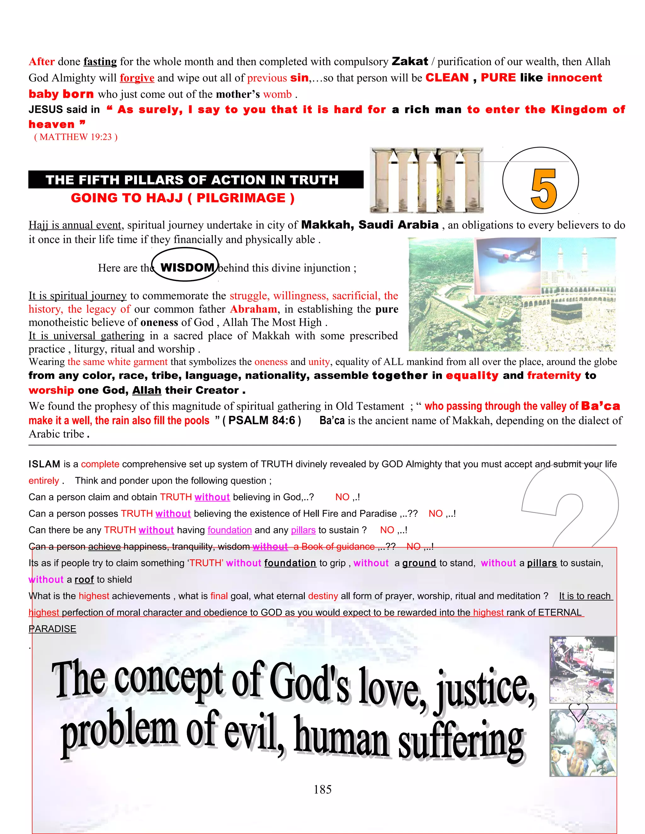 After done fasting for the whole month and then completed with compulsory Zakat / purification of our wealth, then Allah
God Almighty will forgive and wipe out all of previous sin,…so that person will be CLEAN , PURE like innocent
baby born who just come out of the mother’s womb .
JESUS said in “ As surely, I say to you that it is hard for a rich man to enter the Kingdom of
heaven ”
( MATTHEW 19:23 )
THE FIFTH PILLARS OF ACTION IN TRUTH M
GOING TO HAJJ ( PILGRIMAGE ) E
Hajj is annual event, spiritual journey undertake in city of Makkah, Saudi Arabia , an obligations to every believers to do
it once in their life time if they financially and physically able .
Here are the WISDOM behind this divine injunction ;
It is spiritual journey to commemorate the struggle, willingness, sacrificial, the
history, the legacy of our common father Abraham, in establishing the pure
monotheistic believe of oneness of God , Allah The Most High .
It is universal gathering in a sacred place of Makkah with some prescribed
practice , liturgy, ritual and worship .
Wearing the same white garment that symbolizes the oneness and unity, equality of ALL mankind from all over the place, around the globe
from any color, race, tribe, language, nationality, assemble together in equality and fraternity to
worship one God, Allah their Creator .
We found the prophesy of this magnitude of spiritual gathering in Old Testament ; “ who passing through the valley of Ba’ca
make it a well, the rain also fill the pools ” ( PSALM 84:6 ) Ba’ca is the ancient name of Makkah, depending on the dialect of
Arabic tribe .
ISLAM is a complete comprehensive set up system of TRUTH divinely revealed by GOD Almighty that you must accept and submit your life
entirely . Think and ponder upon the following question ;
Can a person claim and obtain TRUTH without believing in God,..? NO ,.!
Can a person posses TRUTH without believing the existence of Hell Fire and Paradise ,..?? NO ,..!
Can there be any TRUTH without having foundation and any pillars to sustain ? NO ,..!
Can a person achieve happiness, tranquility, wisdom without a Book of guidance ,..?? NO ,..!
Its as if people try to claim something ‘TRUTH’ without foundation to grip , without a ground to stand, without a pillars to sustain,
without a roof to shield
What is the highest achievements , what is final goal, what eternal destiny all form of prayer, worship, ritual and meditation ? It is to reach
highest perfection of moral character and obedience to GOD as you would expect to be rewarded into the highest rank of ETERNAL
PARADISE
.
185
 