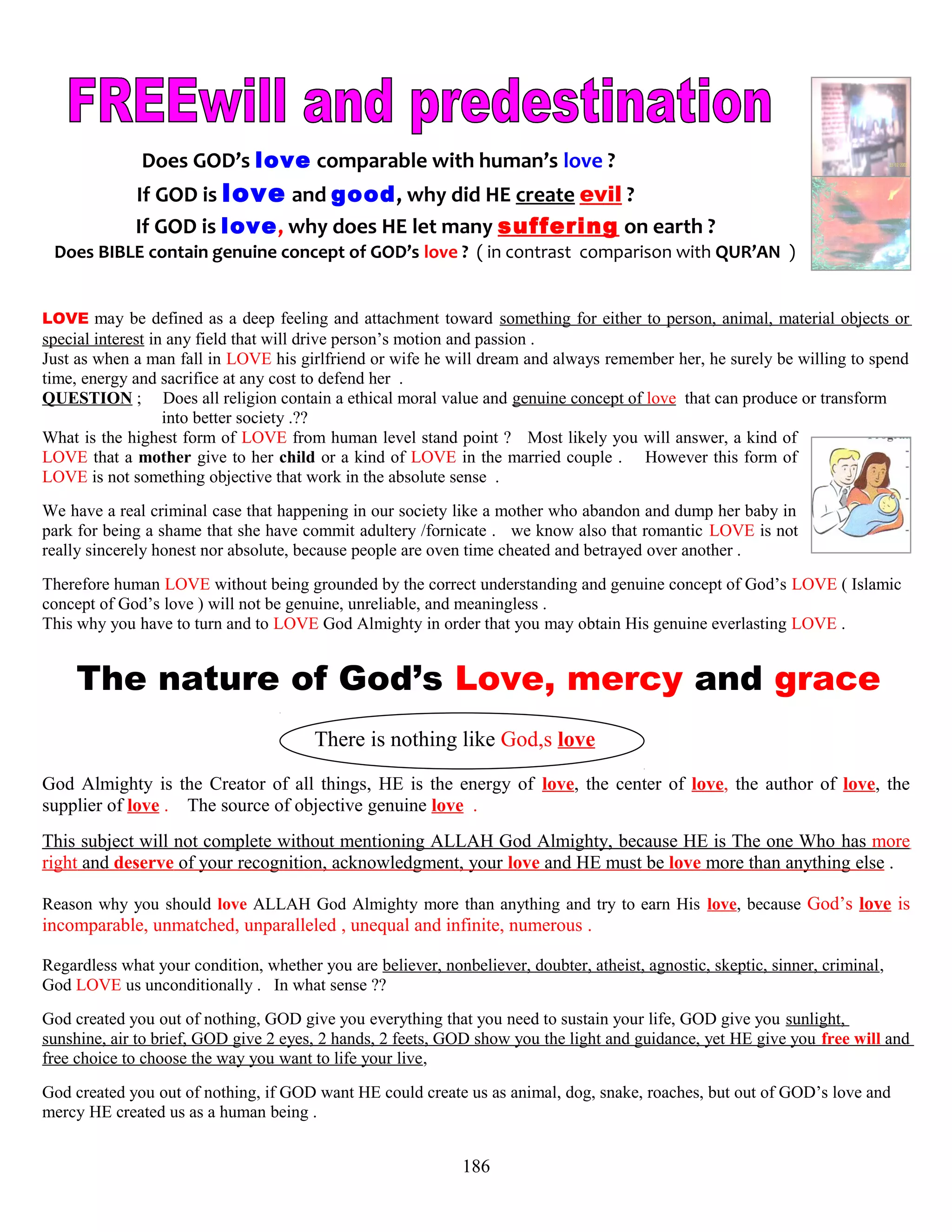 Does GOD’s love comparable with human’s love ?
If GOD is love and good, why did HE create evil ?
If GOD is love, why does HE let many suffering on earth ?
Does BIBLE contain genuine concept of GOD’s love ? ( in contrast comparison with QUR’AN )
LOVE may be defined as a deep feeling and attachment toward something for either to person, animal, material objects or
special interest in any field that will drive person’s motion and passion .
Just as when a man fall in LOVE his girlfriend or wife he will dream and always remember her, he surely be willing to spend
time, energy and sacrifice at any cost to defend her .
QUESTION ; Does all religion contain a ethical moral value and genuine concept of love that can produce or transform .
. into better society .??
What is the highest form of LOVE from human level stand point ? Most likely you will answer, a kind of
LOVE that a mother give to her child or a kind of LOVE in the married couple . However this form of
LOVE is not something objective that work in the absolute sense .
We have a real criminal case that happening in our society like a mother who abandon and dump her baby in
park for being a shame that she have commit adultery /fornicate . we know also that romantic LOVE is not
really sincerely honest nor absolute, because people are oven time cheated and betrayed over another .
Therefore human LOVE without being grounded by the correct understanding and genuine concept of God’s LOVE ( Islamic
concept of God’s love ) will not be genuine, unreliable, and meaningless .
This why you have to turn and to LOVE God Almighty in order that you may obtain His genuine everlasting LOVE .
The nature of God’s Love, mercy and grace
There is nothing like God,s love
God Almighty is the Creator of all things, HE is the energy of love, the center of love, the author of love, the
supplier of love . The source of objective genuine love .
This subject will not complete without mentioning ALLAH God Almighty, because HE is The one Who has more
right and deserve of your recognition, acknowledgment, your love and HE must be love more than anything else .
Reason why you should love ALLAH God Almighty more than anything and try to earn His love, because God’s love is
incomparable, unmatched, unparalleled , unequal and infinite, numerous .
Regardless what your condition, whether you are believer, nonbeliever, doubter, atheist, agnostic, skeptic, sinner, criminal,
God LOVE us unconditionally . In what sense ??
God created you out of nothing, GOD give you everything that you need to sustain your life, GOD give you sunlight,
sunshine, air to brief, GOD give 2 eyes, 2 hands, 2 feets, GOD show you the light and guidance, yet HE give you free will and
free choice to choose the way you want to life your live,
God created you out of nothing, if GOD want HE could create us as animal, dog, snake, roaches, but out of GOD’s love and
mercy HE created us as a human being .
186
 