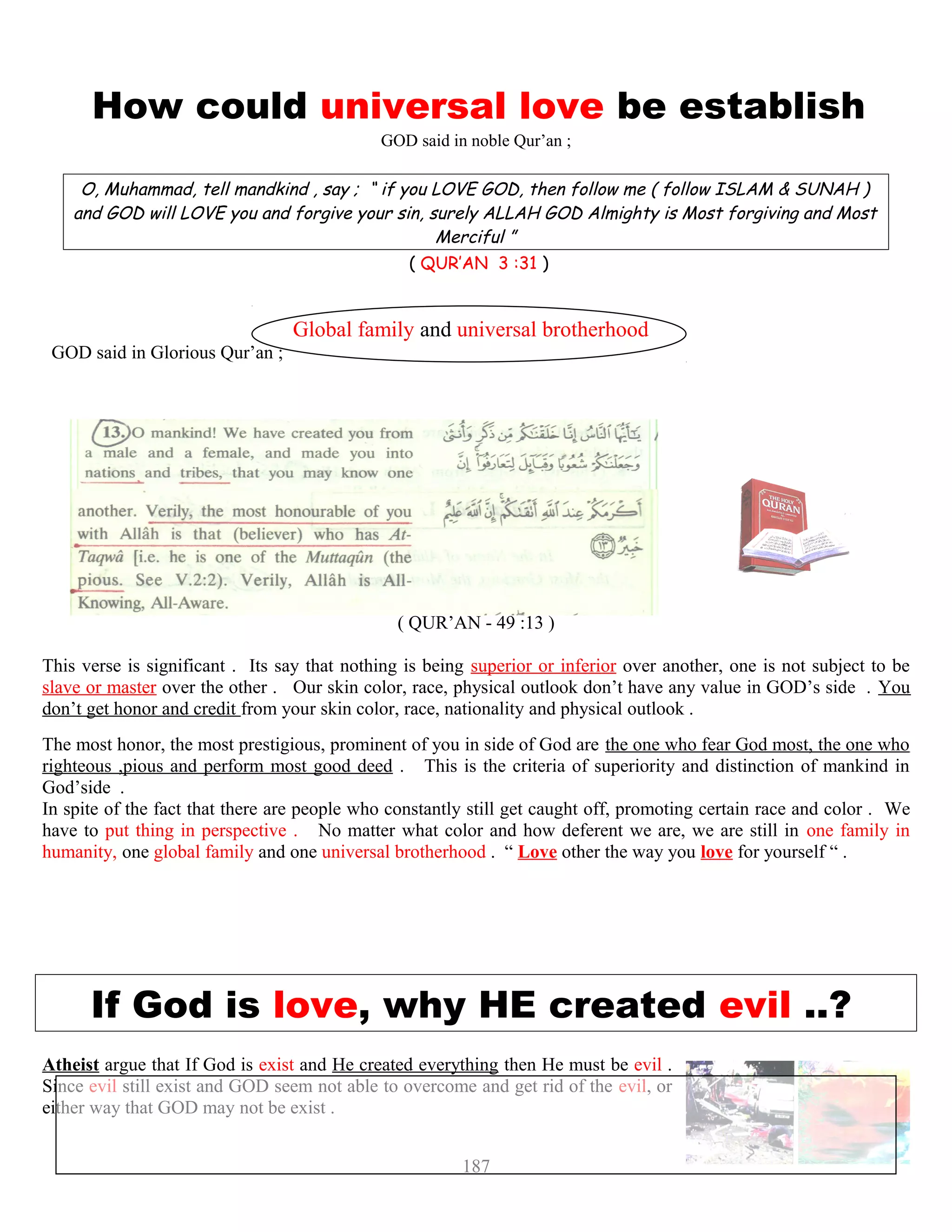 How could universal love be establish
GOD said in noble Qur’an ;
O, Muhammad, tell mandkind , say ; “ if you LOVE GOD, then follow me ( follow ISLAM & SUNAH )
and GOD will LOVE you and forgive your sin, surely ALLAH GOD Almighty is Most forgiving and Most
Merciful ”
( QUR’AN 3 :31 )
Global family and universal brotherhood
GOD said in Glorious Qur’an ;
“ O mankind, We have created you from male and female ana
verily the most honorable of you with Allah is that wh
( QUR’AN - 49 :13 )
This verse is significant . Its say that nothing is being superior or inferior over another, one is not subject to be
slave or master over the other . Our skin color, race, physical outlook don’t have any value in GOD’s side . You
don’t get honor and credit from your skin color, race, nationality and physical outlook .
The most honor, the most prestigious, prominent of you in side of God are the one who fear God most, the one who
righteous ,pious and perform most good deed . This is the criteria of superiority and distinction of mankind in
God’side .
In spite of the fact that there are people who constantly still get caught off, promoting certain race and color . We
have to put thing in perspective . No matter what color and how deferent we are, we are still in one family in
humanity, one global family and one universal brotherhood . “ Love other the way you love for yourself “ .
If God is love, why HE created evil ..? ?
Atheist argue that If God is exist and He created everything then He must be evil .
Since evil still exist and GOD seem not able to overcome and get rid of the evil, or
either way that GOD may not be exist .
187
 