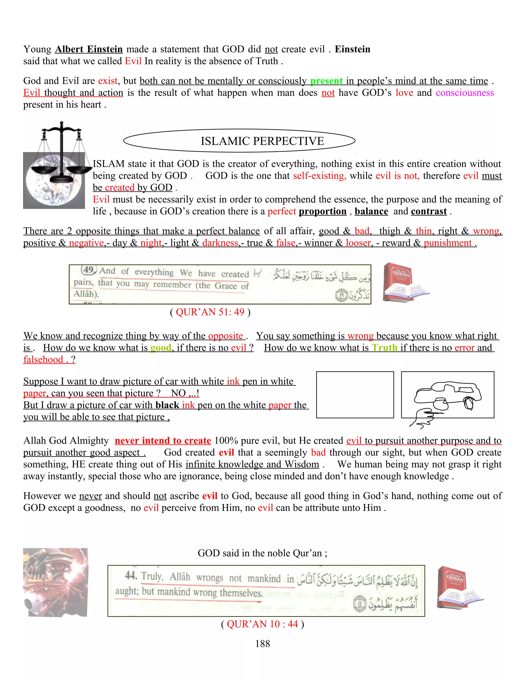 Young Albert Einstein made a statement that GOD did not create evil . Einstein
said that what we called Evil In reality is the absence of Truth .
God and Evil are exist, but both can not be mentally or consciously present in people’s mind at the same time .
Evil thought and action is the result of what happen when man does not have GOD’s love and consciousness
present in his heart .
ISLAMIC PERPECTIVE
ISLAM state it that GOD is the creator of everything, nothing exist in this entire creation without
being created by GOD . GOD is the one that self-existing, while evil is not, therefore evil must
be created by GOD .
Evil must be necessarily exist in order to comprehend the essence, the purpose and the meaning of
life , because in GOD’s creation there is a perfect proportion , balance and contrast .
There are 2 opposite things that make a perfect balance of all affair, good & bad, thigh & thin, right & wrong,
positive & negative,- day & night,- light & darkness,- true & false,- winner & looser, - reward & punishment .
( QUR’AN 51: 49 )
We know and recognize thing by way of the opposite . You say something is wrong because you know what right
is . How do we know what is good, if there is no evil ? How do we know what is Truth if there is no error and
falsehood . ?
Suppose I want to draw picture of car with white ink pen in white
paper, can you seen that picture ? NO ,..!
But I draw a picture of car with black ink pen on the white paper the
you will be able to see that picture ,
Allah God Almighty never intend to create 100% pure evil, but He created evil to pursuit another purpose and to
pursuit another good aspect . God created evil that a seemingly bad through our sight, but when GOD create
something, HE create thing out of His infinite knowledge and Wisdom . We human being may not grasp it right
away instantly, special those who are ignorance, being close minded and don’t have enough knowledge .
However we never and should not ascribe evil to God, because all good thing in God’s hand, nothing come out of
GOD except a goodness, no evil perceive from Him, no evil can be attribute unto Him .
GOD said in the noble Qur’an ;
( QUR’AN 10 : 44 )
188
 