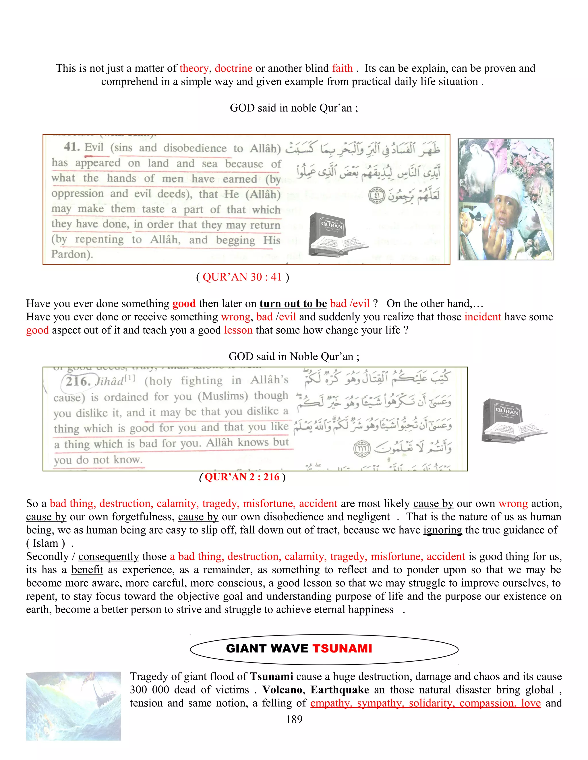 This is not just a matter of theory, doctrine or another blind faith . Its can be explain, can be proven and
comprehend in a simple way and given example from practical daily life situation .
GOD said in noble Qur’an ;
( QUR’AN 30 : 41 )
Have you ever done something good then later on turn out to be bad /evil ? On the other hand,…
Have you ever done or receive something wrong, bad /evil and suddenly you realize that those incident have some
good aspect out of it and teach you a good lesson that some how change your life ?
GOD said in Noble Qur’an ;
( QUR’AN 2 : 216 )
So a bad thing, destruction, calamity, tragedy, misfortune, accident are most likely cause by our own wrong action,
cause by our own forgetfulness, cause by our own disobedience and negligent . That is the nature of us as human
being, we as human being are easy to slip off, fall down out of tract, because we have ignoring the true guidance of
( Islam ) .
Secondly / consequently those a bad thing, destruction, calamity, tragedy, misfortune, accident is good thing for us,
its has a benefit as experience, as a remainder, as something to reflect and to ponder upon so that we may be
become more aware, more careful, more conscious, a good lesson so that we may struggle to improve ourselves, to
repent, to stay focus toward the objective goal and understanding purpose of life and the purpose our existence on
earth, become a better person to strive and struggle to achieve eternal happiness .
GIANT WAVE TSUNAMI
Tragedy of giant flood of Tsunami cause a huge destruction, damage and chaos and its cause
300 000 dead of victims . Volcano, Earthquake an those natural disaster bring global ,
tension and same notion, a felling of empathy, sympathy, solidarity, compassion, love and
189
 