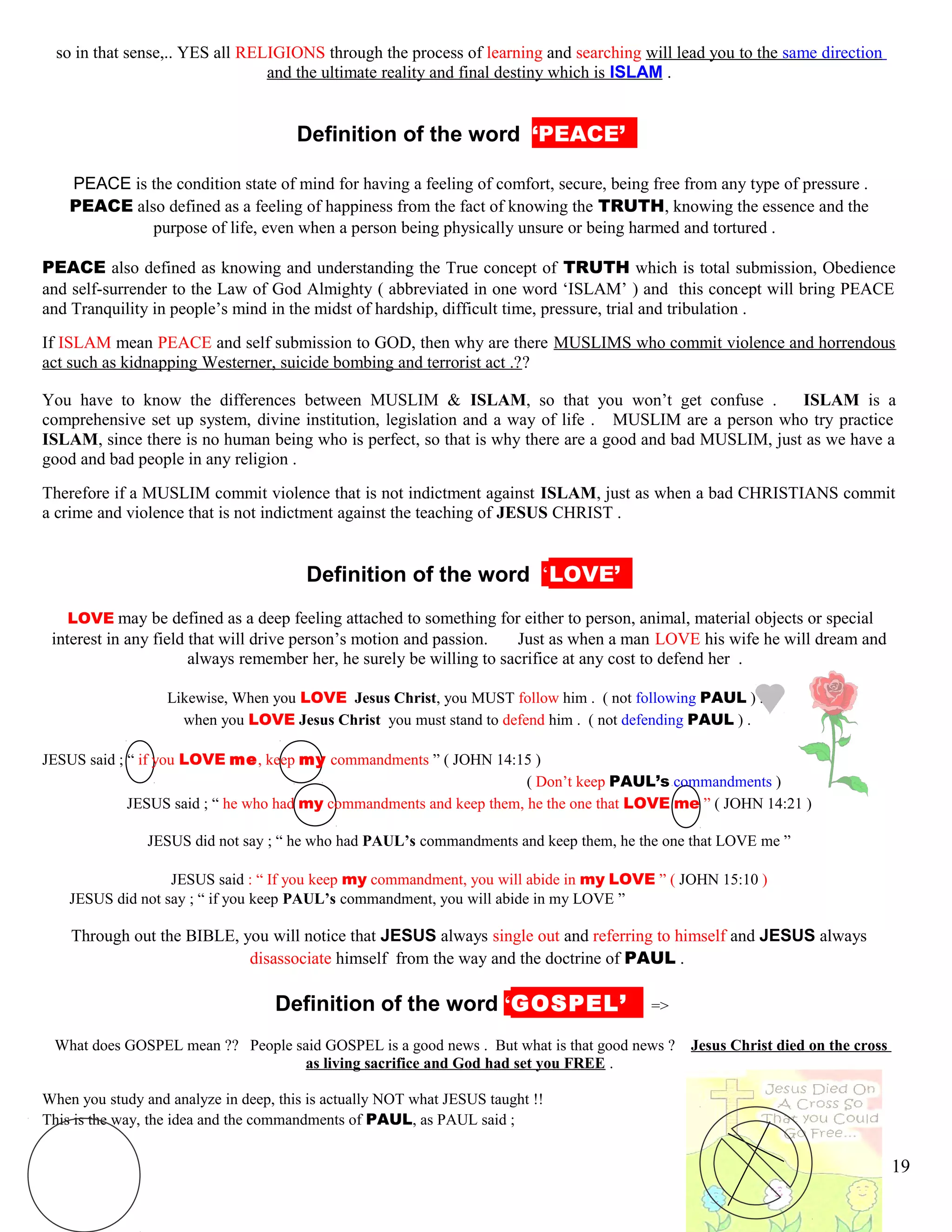 so in that sense,.. YES all RELIGIONS through the process of learning and searching will lead you to the same direction
and the ultimate reality and final destiny which is ISLAM .
kDefinition of the word ‘PEACE’’’
PEACE is the condition state of mind for having a feeling of comfort, secure, being free from any type of pressure .
PEACE also defined as a feeling of happiness from the fact of knowing the TRUTH, knowing the essence and the
purpose of life, even when a person being physically unsure or being harmed and tortured .
PEACE also defined as knowing and understanding the True concept of TRUTH which is total submission, Obedience
and self-surrender to the Law of God Almighty ( abbreviated in one word ‘ISLAM’ ) and this concept will bring PEACE
and Tranquility in people’s mind in the midst of hardship, difficult time, pressure, trial and tribulation .
If ISLAM mean PEACE and self submission to GOD, then why are there MUSLIMS who commit violence and horrendous
act such as kidnapping Westerner, suicide bombing and terrorist act .??
You have to know the differences between MUSLIM & ISLAM, so that you won’t get confuse . ISLAM is a
comprehensive set up system, divine institution, legislation and a way of life . MUSLIM are a person who try practice
ISLAM, since there is no human being who is perfect, so that is why there are a good and bad MUSLIM, just as we have a
good and bad people in any religion .
Therefore if a MUSLIM commit violence that is not indictment against ISLAM, just as when a bad CHRISTIANS commit
a crime and violence that is not indictment against the teaching of JESUS CHRIST .
kDefinition of the word ‘LOVE’’’
LOVE may be defined as a deep feeling attached to something for either to person, animal, material objects or special
interest in any field that will drive person’s motion and passion. Just as when a man LOVE his wife he will dream and
always remember her, he surely be willing to sacrifice at any cost to defend her .
Likewise, When you LOVE Jesus Christ, you MUST follow him . ( not following PAUL ) .
when you LOVE Jesus Christ you must stand to defend him . ( not defending PAUL ) .
JESUS said ; “ if you LOVE me, keep my commandments ” ( JOHN 14:15 )
( Don’t keep PAUL’s commandments )
JESUS said ; “ he who had my commandments and keep them, he the one that LOVE me ” ( JOHN 14:21 )
JESUS did not say ; “ he who had PAUL’s commandments and keep them, he the one that LOVE me ”
JESUS said : “ If you keep my commandment, you will abide in my LOVE ” ( JOHN 15:10 )
JESUS did not say ; “ if you keep PAUL’s commandment, you will abide in my LOVE ”
Through out the BIBLE, you will notice that JESUS always single out and referring to himself and JESUS always
disassociate himself from the way and the doctrine of PAUL .
hDefinition of the word ‘GOSPEL’’’ =>
What does GOSPEL mean ?? People said GOSPEL is a good news . But what is that good news ? Jesus Christ died on the cross
as living sacrifice and God had set you FREE .
When you study and analyze in deep, this is actually NOT what JESUS taught !!
This is the way, the idea and the commandments of PAUL, as PAUL said ;
19
 