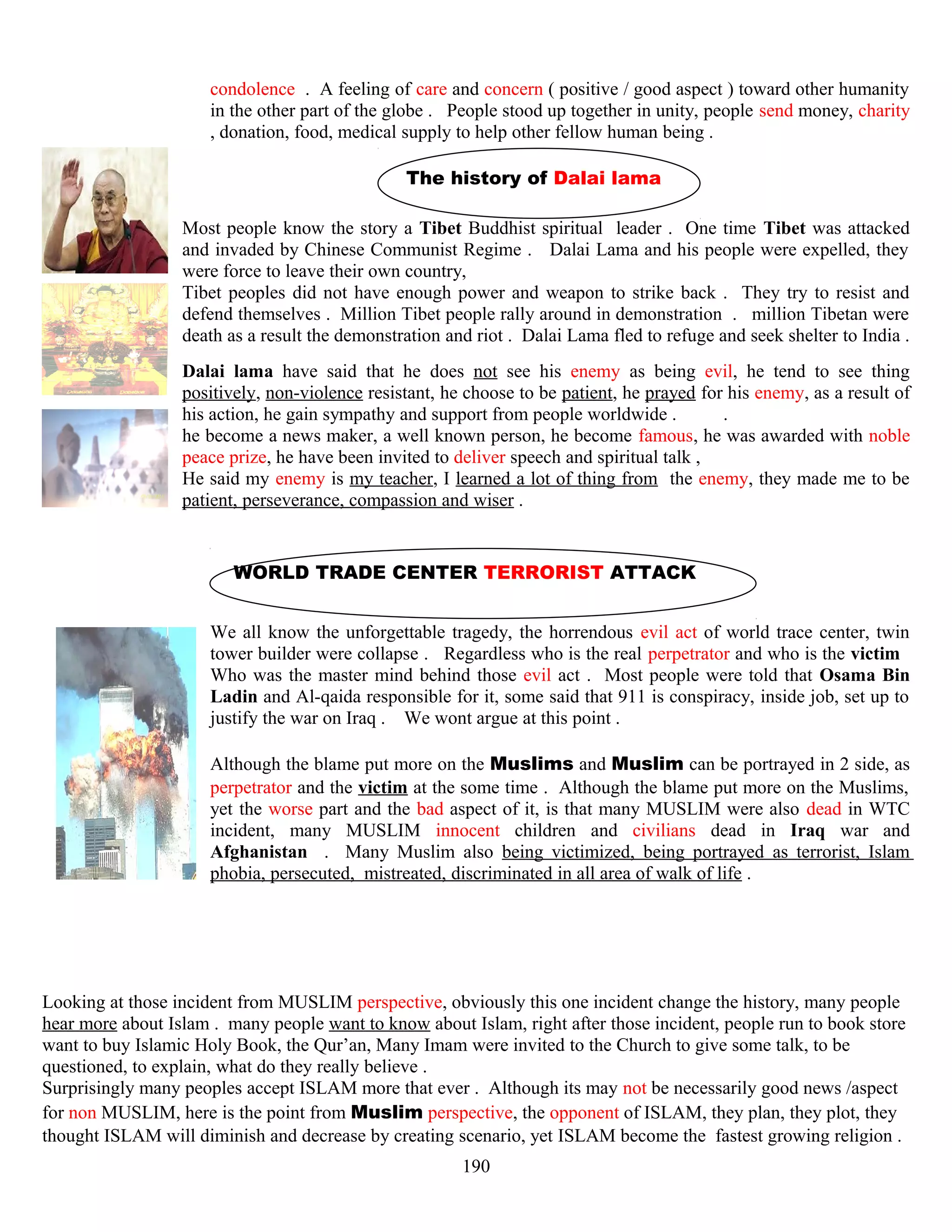 condolence . A feeling of care and concern ( positive / good aspect ) toward other humanity
in the other part of the globe . People stood up together in unity, people send money, charity
, donation, food, medical supply to help other fellow human being .
The history of Dalai lama
Most people know the story a Tibet Buddhist spiritual leader . One time Tibet was attacked
and invaded by Chinese Communist Regime . Dalai Lama and his people were expelled, they
were force to leave their own country,
Tibet peoples did not have enough power and weapon to strike back . They try to resist and
defend themselves . Million Tibet people rally around in demonstration . million Tibetan were
death as a result the demonstration and riot . Dalai Lama fled to refuge and seek shelter to India .
Dalai lama have said that he does not see his enemy as being evil, he tend to see thing
positively, non-violence resistant, he choose to be patient, he prayed for his enemy, as a result of
his action, he gain sympathy and support from people worldwide . .
he become a news maker, a well known person, he become famous, he was awarded with noble
peace prize, he have been invited to deliver speech and spiritual talk ,
He said my enemy is my teacher, I learned a lot of thing from the enemy, they made me to be
patient, perseverance, compassion and wiser .
WORLD TRADE CENTER TERRORIST ATTACK
We all know the unforgettable tragedy, the horrendous evil act of world trace center, twin
tower builder were collapse . Regardless who is the real perpetrator and who is the victim .
Who was the master mind behind those evil act . Most people were told that Osama Bin
Ladin and Al-qaida responsible for it, some said that 911 is conspiracy, inside job, set up to
justify the war on Iraq . We wont argue at this point .
Although the blame put more on the Muslims and Muslim can be portrayed in 2 side, as
perpetrator and the victim at the some time . Although the blame put more on the Muslims,
yet the worse part and the bad aspect of it, is that many MUSLIM were also dead in WTC
incident, many MUSLIM innocent children and civilians dead in Iraq war and
Afghanistan . Many Muslim also being victimized, being portrayed as terrorist, Islam
phobia, persecuted, mistreated, discriminated in all area of walk of life .
Looking at those incident from MUSLIM perspective, obviously this one incident change the history, many people
hear more about Islam . many people want to know about Islam, right after those incident, people run to book store
want to buy Islamic Holy Book, the Qur’an, Many Imam were invited to the Church to give some talk, to be
questioned, to explain, what do they really believe .
Surprisingly many peoples accept ISLAM more that ever . Although its may not be necessarily good news /aspect
for non MUSLIM, here is the point from Muslim perspective, the opponent of ISLAM, they plan, they plot, they
thought ISLAM will diminish and decrease by creating scenario, yet ISLAM become the fastest growing religion .
190
 
