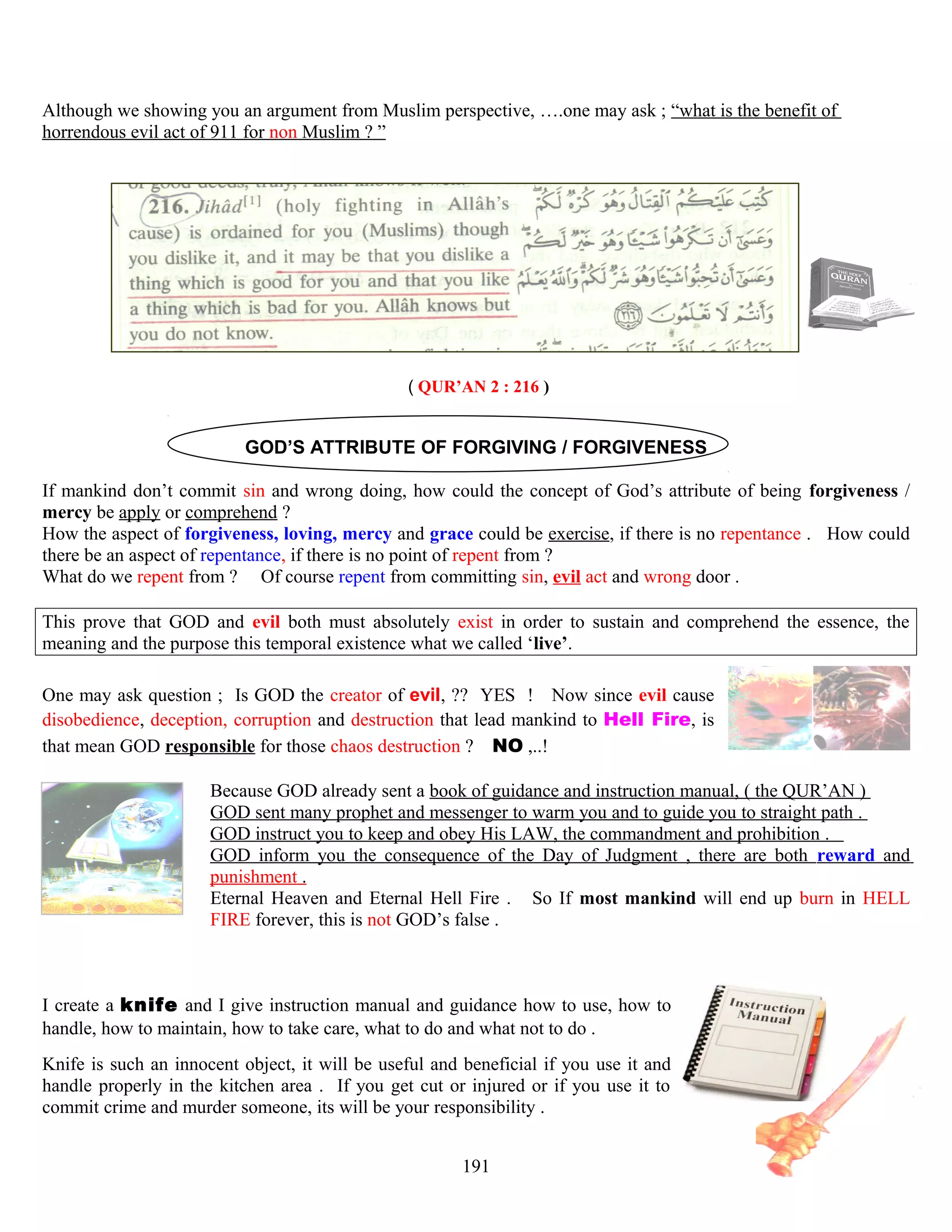 Although we showing you an argument from Muslim perspective, ….one may ask ; “what is the benefit of
horrendous evil act of 911 for non Muslim ? ”
( QUR’AN 2 : 216 )
GOD’S ATTRIBUTE OF FORGIVING / FORGIVENESS
If mankind don’t commit sin and wrong doing, how could the concept of God’s attribute of being forgiveness /
mercy be apply or comprehend ?
How the aspect of forgiveness, loving, mercy and grace could be exercise, if there is no repentance . How could
there be an aspect of repentance, if there is no point of repent from ?
What do we repent from ? Of course repent from committing sin, evil act and wrong door .
This prove that GOD and evil both must absolutely exist in order to sustain and comprehend the essence, the
meaning and the purpose this temporal existence what we called ‘live’.
One may ask question ; Is GOD the creator of evil, ?? YES ! Now since evil cause
disobedience, deception, corruption and destruction that lead mankind to Hell Fire, is
that mean GOD responsible for those chaos destruction ? NO ,..!
Because GOD already sent a book of guidance and instruction manual, ( the QUR’AN )
GOD sent many prophet and messenger to warm you and to guide you to straight path .
GOD instruct you to keep and obey His LAW, the commandment and prohibition .
GOD inform you the consequence of the Day of Judgment , there are both reward and
punishment .
Eternal Heaven and Eternal Hell Fire . So If most mankind will end up burn in HELL
FIRE forever, this is not GOD’s false .
I create a knife and I give instruction manual and guidance how to use, how to
handle, how to maintain, how to take care, what to do and what not to do .
Knife is such an innocent object, it will be useful and beneficial if you use it and
handle properly in the kitchen area . If you get cut or injured or if you use it to
commit crime and murder someone, its will be your responsibility .
191
 