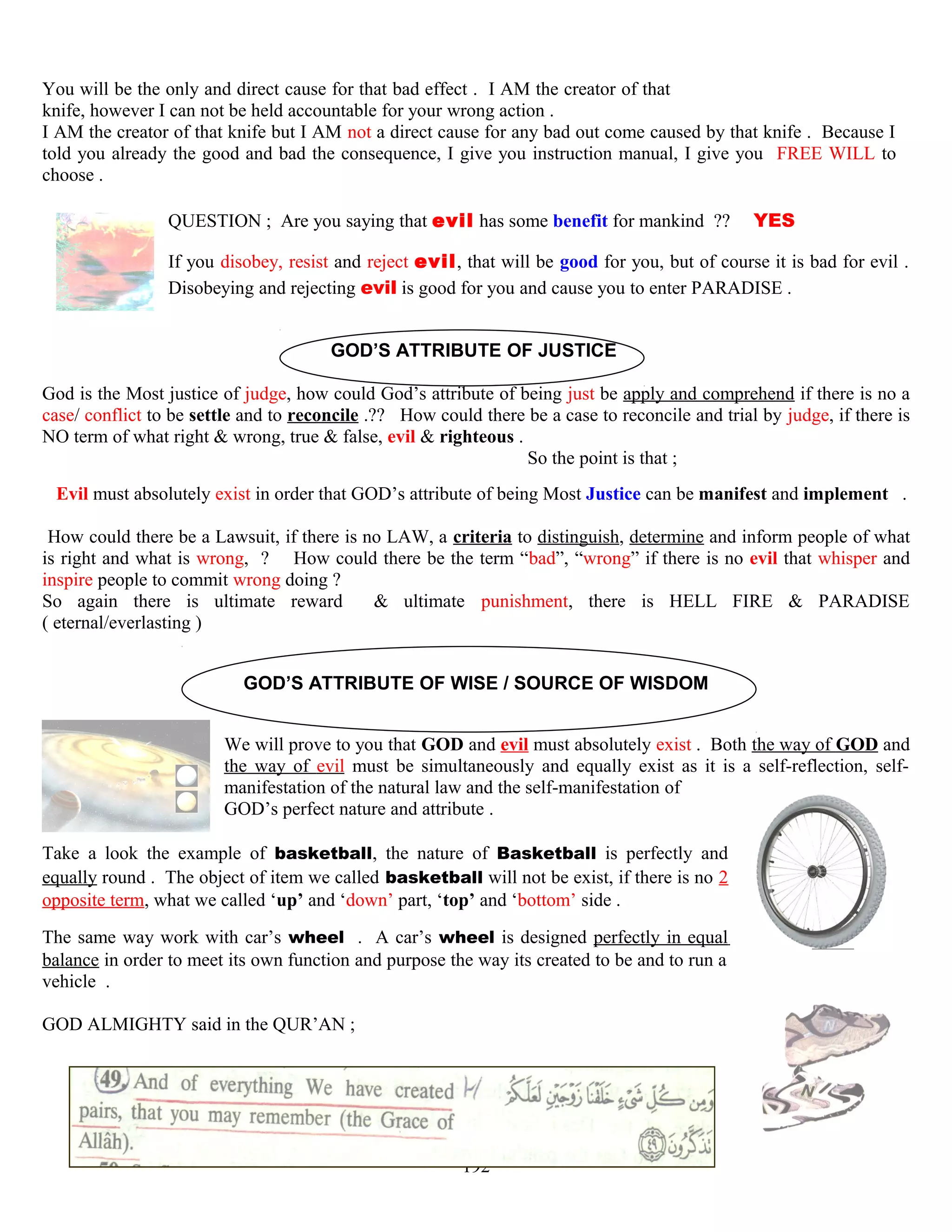 You will be the only and direct cause for that bad effect . I AM the creator of that
knife, however I can not be held accountable for your wrong action .
I AM the creator of that knife but I AM not a direct cause for any bad out come caused by that knife . Because I
told you already the good and bad the consequence, I give you instruction manual, I give you FREE WILL to
choose .
QUESTION ; Are you saying that evil has some benefit for mankind ?? YES
If you disobey, resist and reject evil, that will be good for you, but of course it is bad for evil .
Disobeying and rejecting evil is good for you and cause you to enter PARADISE .
GOD’S ATTRIBUTE OF JUSTICE
God is the Most justice of judge, how could God’s attribute of being just be apply and comprehend if there is no a
case/ conflict to be settle and to reconcile .?? How could there be a case to reconcile and trial by judge, if there is
NO term of what right & wrong, true & false, evil & righteous .
So the point is that ;
Evil must absolutely exist in order that GOD’s attribute of being Most Justice can be manifest and implement .
How could there be a Lawsuit, if there is no LAW, a criteria to distinguish, determine and inform people of what
is right and what is wrong, ? How could there be the term “bad”, “wrong” if there is no evil that whisper and
inspire people to commit wrong doing ?
So again there is ultimate reward & ultimate punishment, there is HELL FIRE & PARADISE
( eternal/everlasting )
GOD’S ATTRIBUTE OF WISE / SOURCE OF WISDOM
We will prove to you that GOD and evil must absolutely exist . Both the way of GOD and
the way of evil must be simultaneously and equally exist as it is a self-reflection, self-
manifestation of the natural law and the self-manifestation of
GOD’s perfect nature and attribute .
Take a look the example of basketball, the nature of Basketball is perfectly and
equally round . The object of item we called basketball will not be exist, if there is no 2
opposite term, what we called ‘up’ and ‘down’ part, ‘top’ and ‘bottom’ side .
The same way work with car’s wheel . A car’s wheel is designed perfectly in equal
balance in order to meet its own function and purpose the way its created to be and to run a
vehicle .
GOD ALMIGHTY said in the QUR’AN ;
192
 
