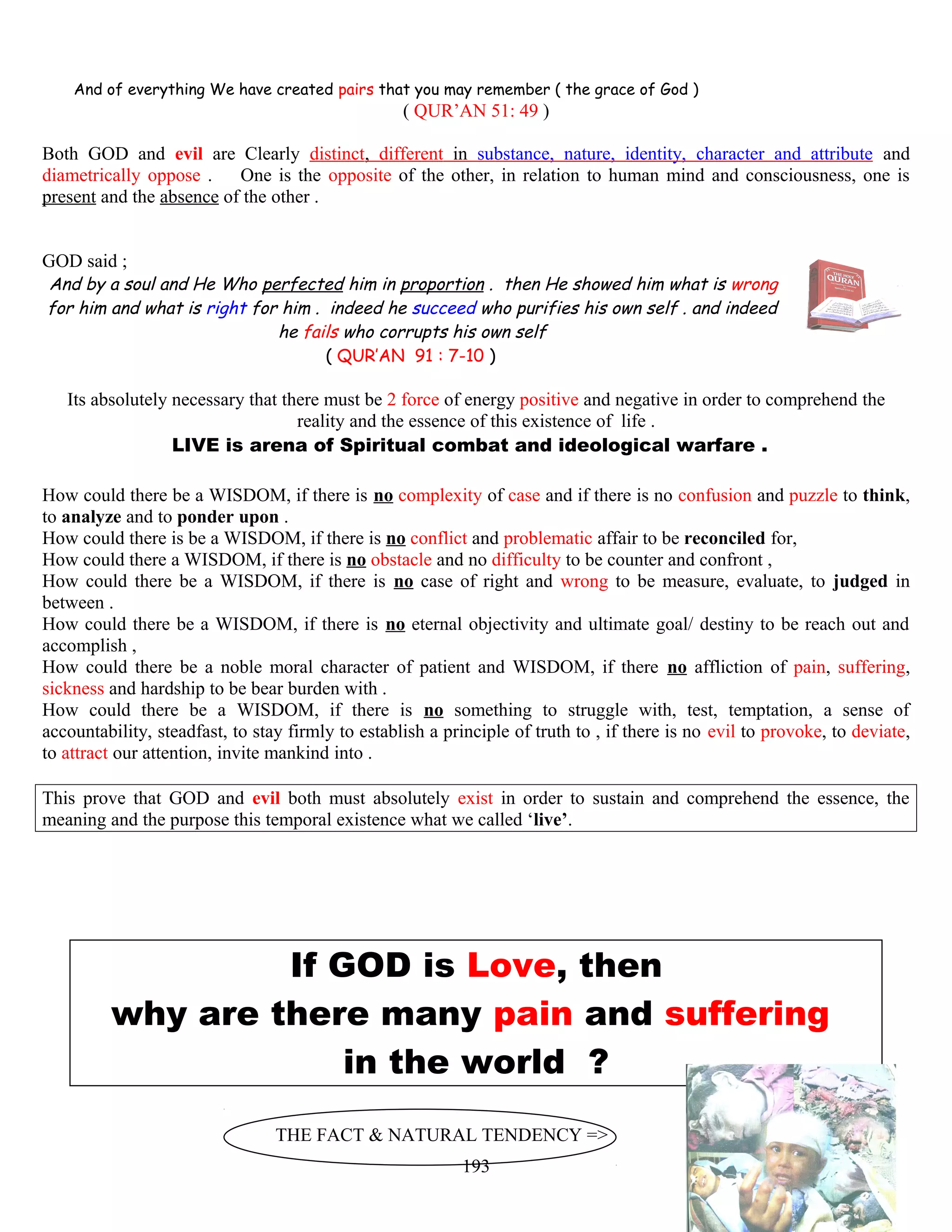 And of everything We have created pairs that you may remember ( the grace of God )
( QUR’AN 51: 49 )
Both GOD and evil are Clearly distinct, different in substance, nature, identity, character and attribute and
diametrically oppose . One is the opposite of the other, in relation to human mind and consciousness, one is
present and the absence of the other .
GOD said ;
And by a soul and He Who perfected him in proportion . then He showed him what is wrong
for him and what is right for him . indeed he succeed who purifies his own self . and indeed
he fails who corrupts his own self
( QUR’AN 91 : 7-10 )
Its absolutely necessary that there must be 2 force of energy positive and negative in order to comprehend the
reality and the essence of this existence of life .
LIVE is arena of Spiritual combat and ideological warfare .
How could there be a WISDOM, if there is no complexity of case and if there is no confusion and puzzle to think,
to analyze and to ponder upon .
How could there is be a WISDOM, if there is no conflict and problematic affair to be reconciled for,
How could there a WISDOM, if there is no obstacle and no difficulty to be counter and confront ,
How could there be a WISDOM, if there is no case of right and wrong to be measure, evaluate, to judged in
between .
How could there be a WISDOM, if there is no eternal objectivity and ultimate goal/ destiny to be reach out and
accomplish ,
How could there be a noble moral character of patient and WISDOM, if there no affliction of pain, suffering,
sickness and hardship to be bear burden with .
How could there be a WISDOM, if there is no something to struggle with, test, temptation, a sense of
accountability, steadfast, to stay firmly to establish a principle of truth to , if there is no evil to provoke, to deviate,
to attract our attention, invite mankind into .
This prove that GOD and evil both must absolutely exist in order to sustain and comprehend the essence, the
meaning and the purpose this temporal existence what we called ‘live’.
If GOD is Love, then
why are there many pain and suffering
in the world ?
THE FACT & NATURAL TENDENCY =>
193
 