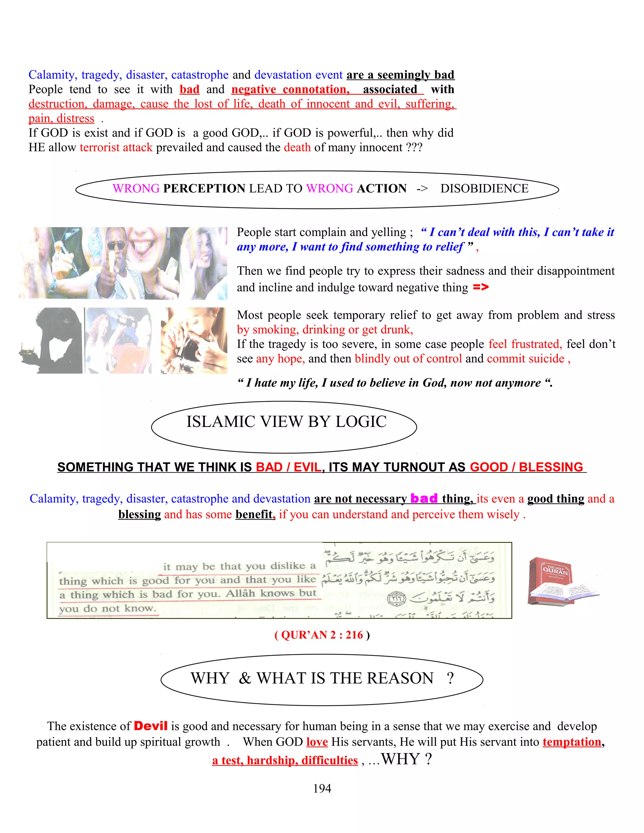 Calamity, tragedy, disaster, catastrophe and devastation event are a seemingly bad
People tend to see it with bad and negative connotation, associated with
destruction, damage, cause the lost of life, death of innocent and evil, suffering,
pain, distress .
If GOD is exist and if GOD is a good GOD,.. if GOD is powerful,.. then why did
HE allow terrorist attack prevailed and caused the death of many innocent ???
WRONG PERCEPTION LEAD TO WRONG ACTION -> DISOBIDIENCE
People start complain and yelling ; “ I can’t deal with this, I can’t take it
any more, I want to find something to relief ” ,
Then we find people try to express their sadness and their disappointment
and incline and indulge toward negative thing =>
Most people seek temporary relief to get away from problem and stress
by smoking, drinking or get drunk,
If the tragedy is too severe, in some case people feel frustrated, feel don’t
see any hope, and then blindly out of control and commit suicide ,
“ I hate my life, I used to believe in God, now not anymore “.
ISLAMIC VIEW BY LOGIC
SOMETHING THAT WE THINK IS BAD / EVIL, ITS MAY TURNOUT AS GOOD / BLESSING
Calamity, tragedy, disaster, catastrophe and devastation are not necessary bad thing, its even a good thing and a
blessing and has some benefit, if you can understand and perceive them wisely .
( QUR’AN 2 : 216 )
WHY & WHAT IS THE REASON ?
The existence of Devil is good and necessary for human being in a sense that we may exercise and develop
patient and build up spiritual growth . When GOD love His servants, He will put His servant into temptation,
a test, hardship, difficulties , …WHY ?
194
 