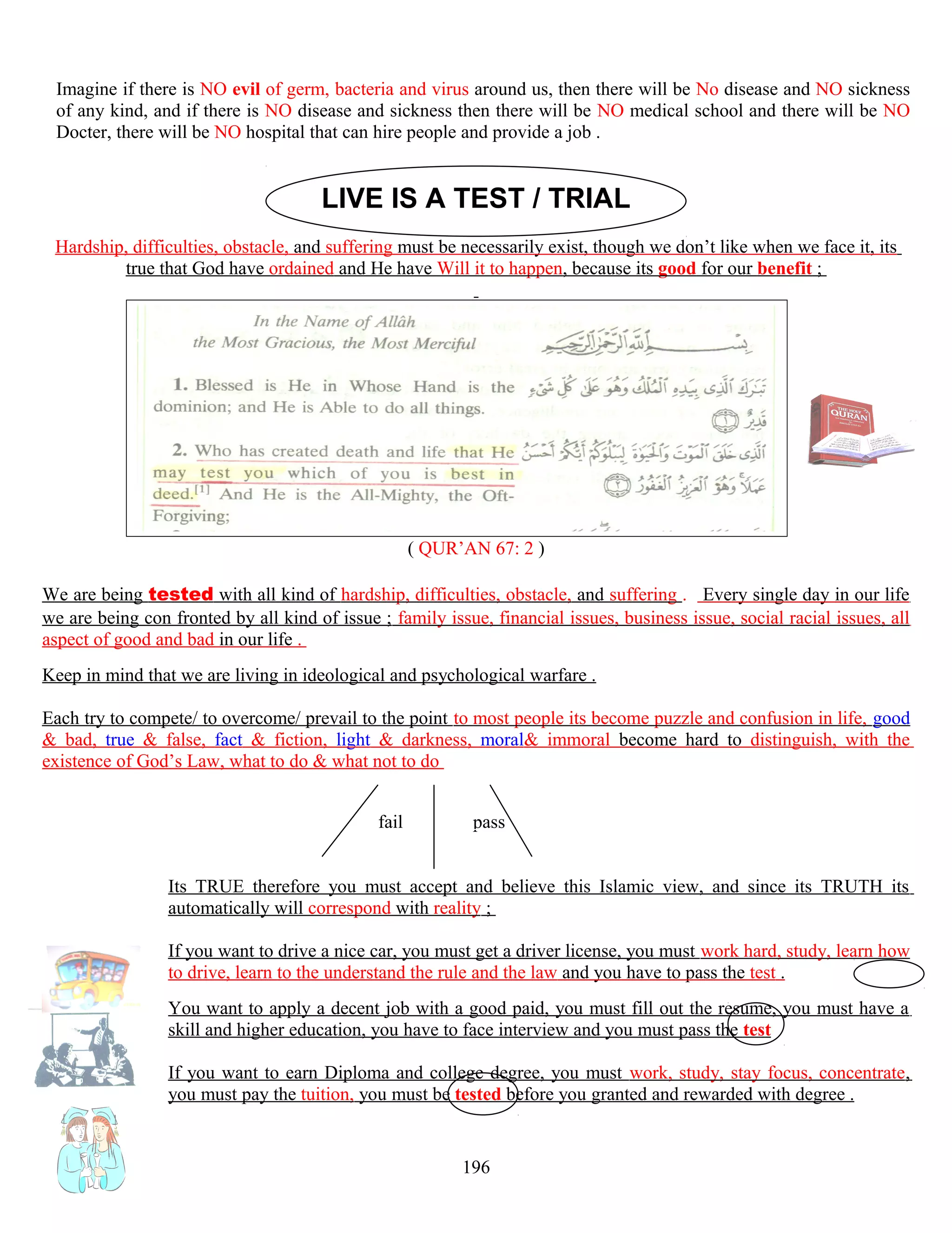 Imagine if there is NO evil of germ, bacteria and virus around us, then there will be No disease and NO sickness
of any kind, and if there is NO disease and sickness then there will be NO medical school and there will be NO
Docter, there will be NO hospital that can hire people and provide a job .
LIVE IS A TEST / TRIAL
Hardship, difficulties, obstacle, and suffering must be necessarily exist, though we don’t like when we face it, its
true that God have ordained and He have Will it to happen, because its good for our benefit ;
( QUR’AN 67: 2 )
We are being tested with all kind of hardship, difficulties, obstacle, and suffering . Every single day in our life
we are being con fronted by all kind of issue ; family issue, financial issues, business issue, social racial issues, all
aspect of good and bad in our life .
Keep in mind that we are living in ideological and psychological warfare .
Each try to compete/ to overcome/ prevail to the point to most people its become puzzle and confusion in life, good
& bad, true & false, fact & fiction, light & darkness, moral& immoral become hard to distinguish, with the
existence of God’s Law, what to do & what not to do
fail pass
Its TRUE therefore you must accept and believe this Islamic view, and since its TRUTH its
automatically will correspond with reality ;
If you want to drive a nice car, you must get a driver license, you must work hard, study, learn how
to drive, learn to the understand the rule and the law and you have to pass the test .
You want to apply a decent job with a good paid, you must fill out the resume, you must have a
skill and higher education, you have to face interview and you must pass the test
If you want to earn Diploma and college degree, you must work, study, stay focus, concentrate,
you must pay the tuition, you must be tested before you granted and rewarded with degree .
196
 