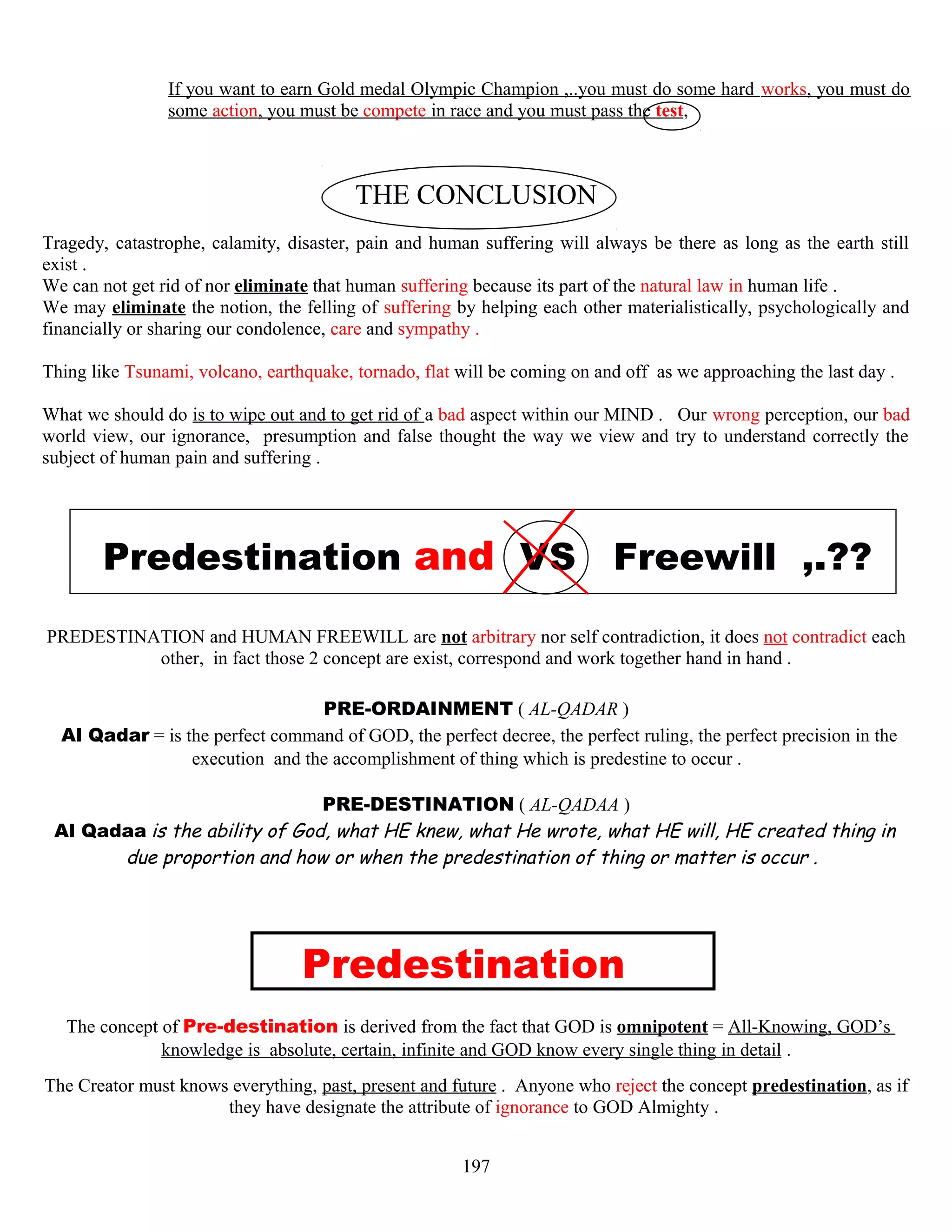 If you want to earn Gold medal Olympic Champion ,..you must do some hard works, you must do
some action, you must be compete in race and you must pass the test,
THE CONCLUSION
Tragedy, catastrophe, calamity, disaster, pain and human suffering will always be there as long as the earth still
exist .
We can not get rid of nor eliminate that human suffering because its part of the natural law in human life .
We may eliminate the notion, the felling of suffering by helping each other materialistically, psychologically and
financially or sharing our condolence, care and sympathy .
Thing like Tsunami, volcano, earthquake, tornado, flat will be coming on and off as we approaching the last day .
What we should do is to wipe out and to get rid of a bad aspect within our MIND . Our wrong perception, our bad
world view, our ignorance, presumption and false thought the way we view and try to understand correctly the
subject of human pain and suffering .
Predestination and VS Freewill ,.??
PREDESTINATION and HUMAN FREEWILL are not arbitrary nor self contradiction, it does not contradict each
other, in fact those 2 concept are exist, correspond and work together hand in hand .
PRE-ORDAINMENT ( AL-QADAR )
Al Qadar = is the perfect command of GOD, the perfect decree, the perfect ruling, the perfect precision in the
execution and the accomplishment of thing which is predestine to occur .
PRE-DESTINATION ( AL-QADAA )
Al Qadaa is the ability of God, what HE knew, what He wrote, what HE will, HE created thing in
due proportion and how or when the predestination of thing or matter is occur .
Predestination
The concept of Pre-destination is derived from the fact that GOD is omnipotent = All-Knowing, GOD’s
knowledge is, absolute, certain, infinite and GOD know every single thing in detail .
The Creator must knows everything, past, present and future . Anyone who reject the concept predestination, as if
they have designate the attribute of ignorance to GOD Almighty .
197
 