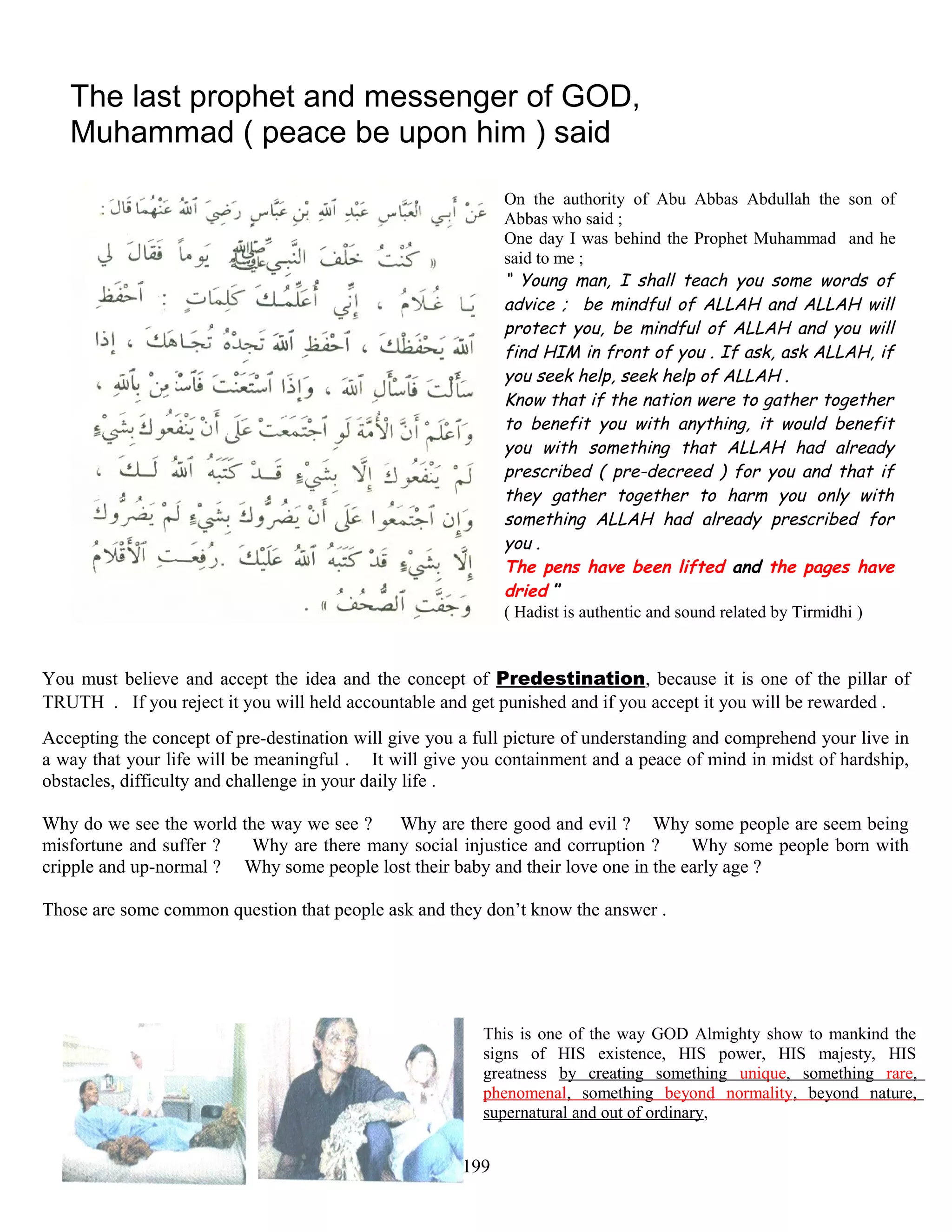 The last prophet and messenger of GOD,
Muhammad ( peace be upon him ) said
On the authority of Abu Abbas Abdullah the son of
Abbas who said ;
One day I was behind the Prophet Muhammad and he
said to me ;
“ Young man, I shall teach you some words of
advice ; be mindful of ALLAH and ALLAH will
protect you, be mindful of ALLAH and you will
find HIM in front of you . If ask, ask ALLAH, if
you seek help, seek help of ALLAH .
Know that if the nation were to gather together
to benefit you with anything, it would benefit
you with something that ALLAH had already
prescribed ( pre-decreed ) for you and that if
they gather together to harm you only with
something ALLAH had already prescribed for
you .
The pens have been lifted and the pages have
dried ”
( Hadist is authentic and sound related by Tirmidhi )
You must believe and accept the idea and the concept of Predestination, because it is one of the pillar of
TRUTH . If you reject it you will held accountable and get punished and if you accept it you will be rewarded .
Accepting the concept of pre-destination will give you a full picture of understanding and comprehend your live in
a way that your life will be meaningful . It will give you containment and a peace of mind in midst of hardship,
obstacles, difficulty and challenge in your daily life .
Why do we see the world the way we see ? Why are there good and evil ? Why some people are seem being
misfortune and suffer ? Why are there many social injustice and corruption ? Why some people born with
cripple and up-normal ? Why some people lost their baby and their love one in the early age ?
Those are some common question that people ask and they don’t know the answer .
This is one of the way GOD Almighty show to mankind the
signs of HIS existence, HIS power, HIS majesty, HIS
greatness by creating something unique, something rare,
phenomenal, something beyond normality, beyond nature,
supernatural and out of ordinary,
199
 