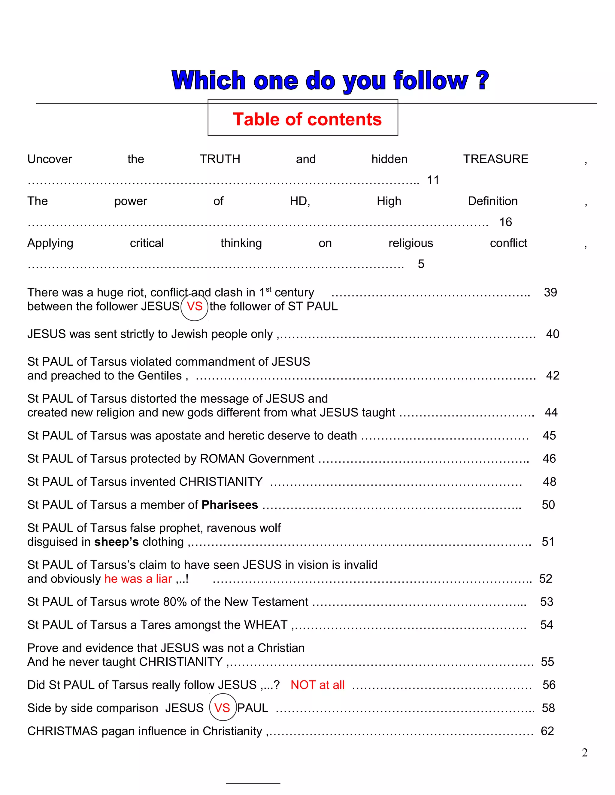 Table of contents
Uncover the TRUTH and hidden TREASURE ,
…………………………………………………………………………………….. 11
The power of HD, High Definition ,
……………………………………………………………………………………………………. 16
Applying critical thinking on religious conflict ,
…………………………………………………………………………………. 5
There was a huge riot, conflict and clash in 1st
century ………………………………………….. 39
between the follower JESUS VS the follower of ST PAUL
JESUS was sent strictly to Jewish people only ,………………………………………………………. 40
St PAUL of Tarsus violated commandment of JESUS
and preached to the Gentiles , …………………………………………………………………………. 42
St PAUL of Tarsus distorted the message of JESUS and
created new religion and new gods different from what JESUS taught ……………………………. 44
St PAUL of Tarsus was apostate and heretic deserve to death …………………………………… 45
St PAUL of Tarsus protected by ROMAN Government …………………………………………….. 46
St PAUL of Tarsus invented CHRISTIANITY ……………………………………………………… 48
St PAUL of Tarsus a member of Pharisees ……………………………………………………….. 50
St PAUL of Tarsus false prophet, ravenous wolf
disguised in sheep’s clothing ,…………………………………………………………………………. 51
St PAUL of Tarsus’s claim to have seen JESUS in vision is invalid
and obviously he was a liar ,..! …………………………………………………………………….. 52
St PAUL of Tarsus wrote 80% of the New Testament ……………………………………………... 53
St PAUL of Tarsus a Tares amongst the WHEAT ,…………………………………………………. 54
Prove and evidence that JESUS was not a Christian
And he never taught CHRISTIANITY ,…………………………………………………………………. 55
Did St PAUL of Tarsus really follow JESUS ,...? NOT at all ……………………………………… 56
Side by side comparison JESUS VS PAUL ……………………………………………………….. 58
CHRISTMAS pagan influence in Christianity ,………………………………………………………… 62
2
 