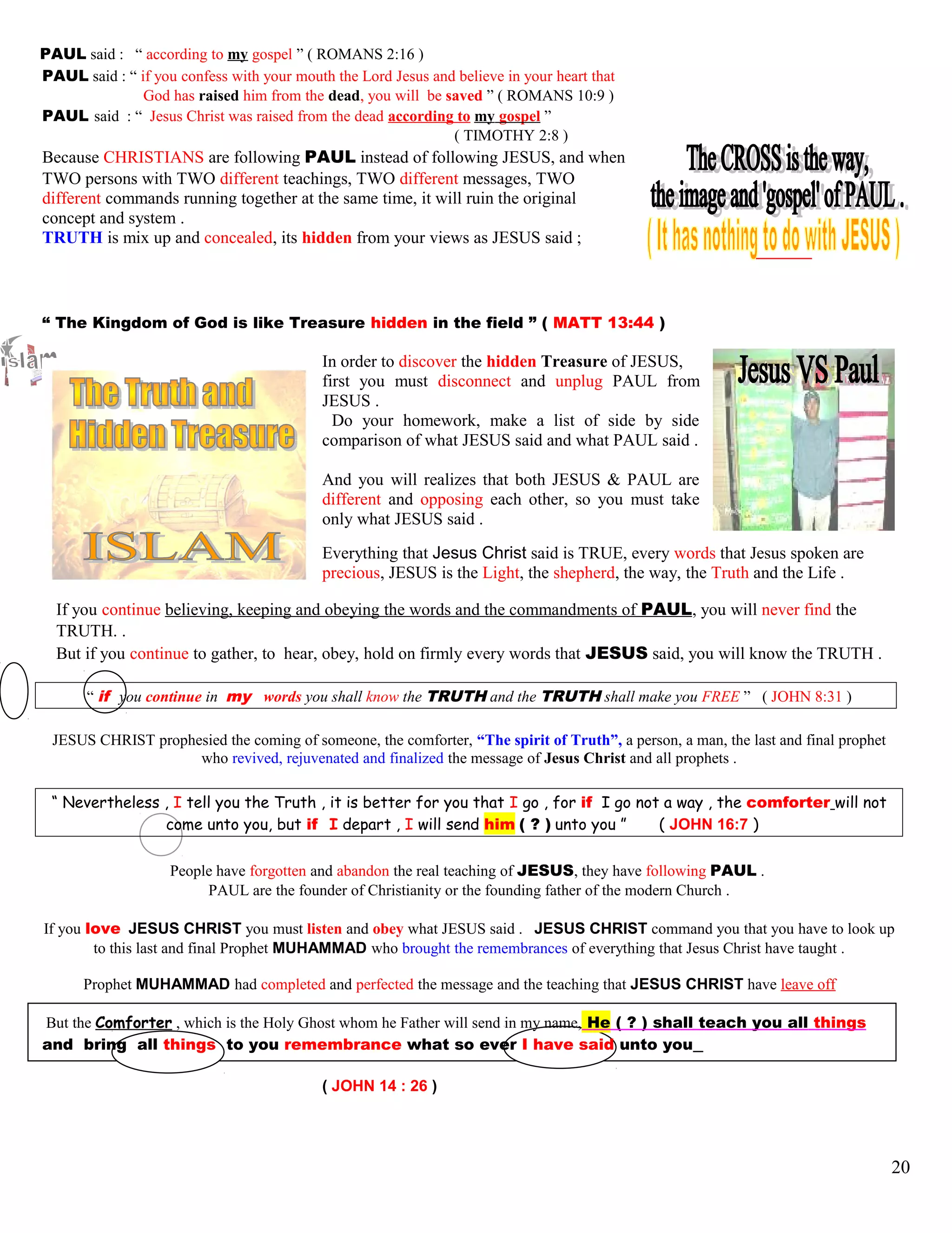 PAUL said : “ according to my gospel ” ( ROMANS 2:16 )
PAUL said : “ if you confess with your mouth the Lord Jesus and believe in your heart that
God has raised him from the dead, you will be saved ” ( ROMANS 10:9 )
PAUL said : “ Jesus Christ was raised from the dead according to my gospel ”
( TIMOTHY 2:8 )
Because CHRISTIANS are following PAUL instead of following JESUS, and when
TWO persons with TWO different teachings, TWO different messages, TWO
different commands running together at the same time, it will ruin the original
concept and system .
TRUTH is mix up and concealed, its hidden from your views as JESUS said ;
“ The Kingdom of God is like Treasure hidden in the field ” ( MATT 13:44 )
In order to discover the hidden Treasure of JESUS,
first you must disconnect and unplug PAUL from
JESUS .
Do your homework, make a list of side by side
comparison of what JESUS said and what PAUL said .
And you will realizes that both JESUS & PAUL are
different and opposing each other, so you must take
only what JESUS said .
Everything that Jesus Christ said is TRUE, every words that Jesus spoken are
precious, JESUS is the Light, the shepherd, the way, the Truth and the Life .
If you continue believing, keeping and obeying the words and the commandments of PAUL, you will never find the
TRUTH. .
But if you continue to gather, to hear, obey, hold on firmly every words that JESUS said, you will know the TRUTH .
“ if you continue in my words you shall know the TRUTH and the TRUTH shall make you FREE ” ( JOHN 8:31 )
JESUS CHRIST prophesied the coming of someone, the comforter, “The spirit of Truth”, a person, a man, the last and final prophet
who revived, rejuvenated and finalized the message of Jesus Christ and all prophets .
“ Nevertheless , I tell you the Truth , it is better for you that I go , for if I go not a way , the comforter will not
come unto you, but if I depart , I will send him ( ? ) unto you ” ( JOHN 16:7 )
People have forgotten and abandon the real teaching of JESUS, they have following PAUL .
PAUL are the founder of Christianity or the founding father of the modern Church .
If you love JESUS CHRIST you must listen and obey what JESUS said . JESUS CHRIST command you that you have to look up
to this last and final Prophet MUHAMMAD who brought the remembrances of everything that Jesus Christ have taught .
Prophet MUHAMMAD had completed and perfected the message and the teaching that JESUS CHRIST have leave off
But the Comforter , which is the Holy Ghost whom he Father will send in my name, He ( ? ) shall teach you all things
and bring all things to you remembrance what so ever I have said unto you
( JOHN 14 : 26 )
20
 