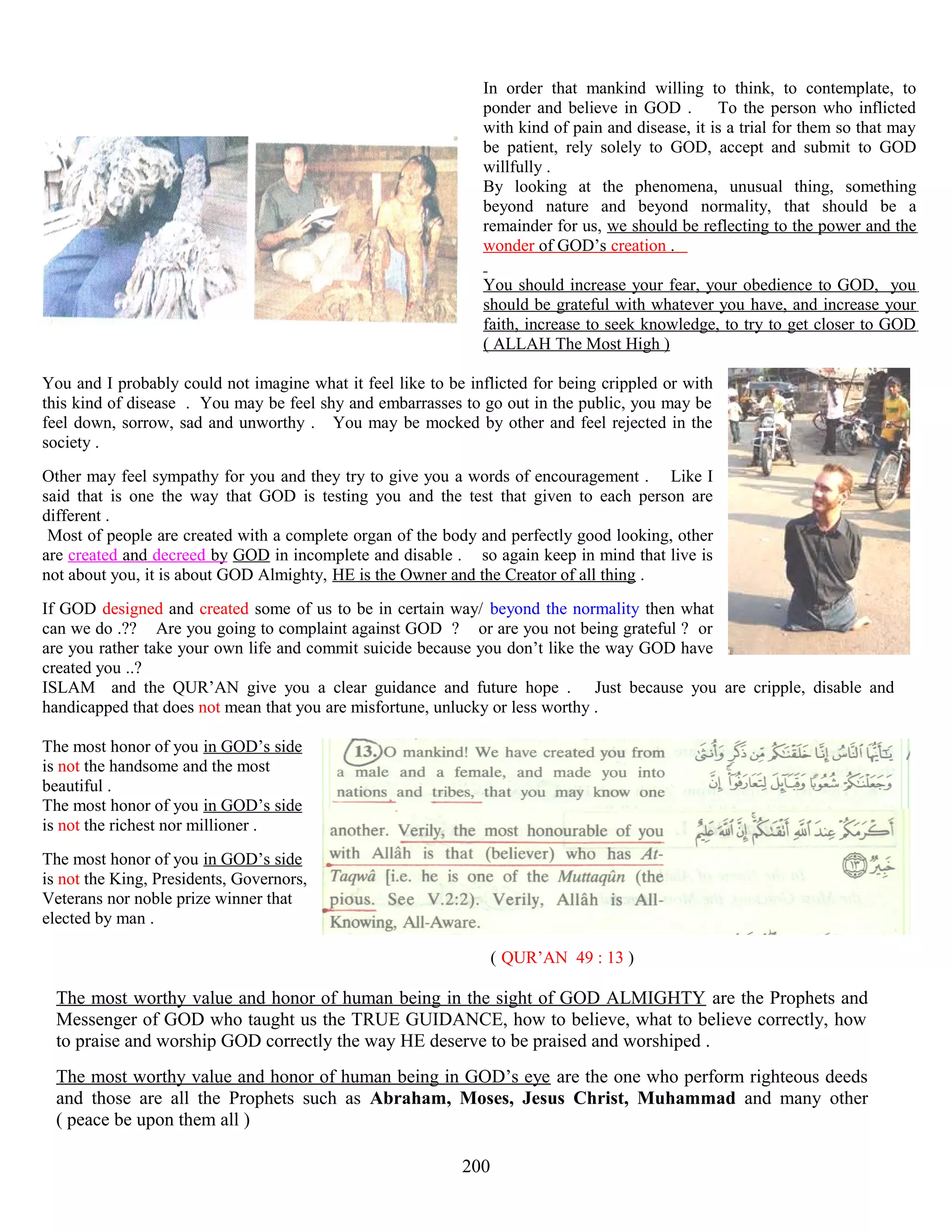 In order that mankind willing to think, to contemplate, to
ponder and believe in GOD . To the person who inflicted
with kind of pain and disease, it is a trial for them so that may
be patient, rely solely to GOD, accept and submit to GOD
willfully .
By looking at the phenomena, unusual thing, something
beyond nature and beyond normality, that should be a
remainder for us, we should be reflecting to the power and the
wonder of GOD’s creation .
You should increase your fear, your obedience to GOD, you
should be grateful with whatever you have, and increase your
faith, increase to seek knowledge, to try to get closer to GOD
( ALLAH The Most High )
You and I probably could not imagine what it feel like to be inflicted for being crippled or with
this kind of disease . You may be feel shy and embarrasses to go out in the public, you may be
feel down, sorrow, sad and unworthy . You may be mocked by other and feel rejected in the
society .
Other may feel sympathy for you and they try to give you a words of encouragement . Like I
said that is one the way that GOD is testing you and the test that given to each person are
different .
Most of people are created with a complete organ of the body and perfectly good looking, other
are created and decreed by GOD in incomplete and disable . so again keep in mind that live is
not about you, it is about GOD Almighty, HE is the Owner and the Creator of all thing .
If GOD designed and created some of us to be in certain way/ beyond the normality then what
can we do .?? Are you going to complaint against GOD ? or are you not being grateful ? or
are you rather take your own life and commit suicide because you don’t like the way GOD have
created you ..?
ISLAM and the QUR’AN give you a clear guidance and future hope . Just because you are cripple, disable and
handicapped that does not mean that you are misfortune, unlucky or less worthy .
The most honor of you in GOD’s side
is not the handsome and the most
beautiful .
The most honor of you in GOD’s side
is not the richest nor millioner .
The most honor of you in GOD’s side
is not the King, Presidents, Governors,
Veterans nor noble prize winner that
elected by man .
( QUR’AN 49 : 13 )
The most worthy value and honor of human being in the sight of GOD ALMIGHTY are the Prophets and
Messenger of GOD who taught us the TRUE GUIDANCE, how to believe, what to believe correctly, how
to praise and worship GOD correctly the way HE deserve to be praised and worshiped .
The most worthy value and honor of human being in GOD’s eye are the one who perform righteous deeds
and those are all the Prophets such as Abraham, Moses, Jesus Christ, Muhammad and many other
( peace be upon them all )
200
 