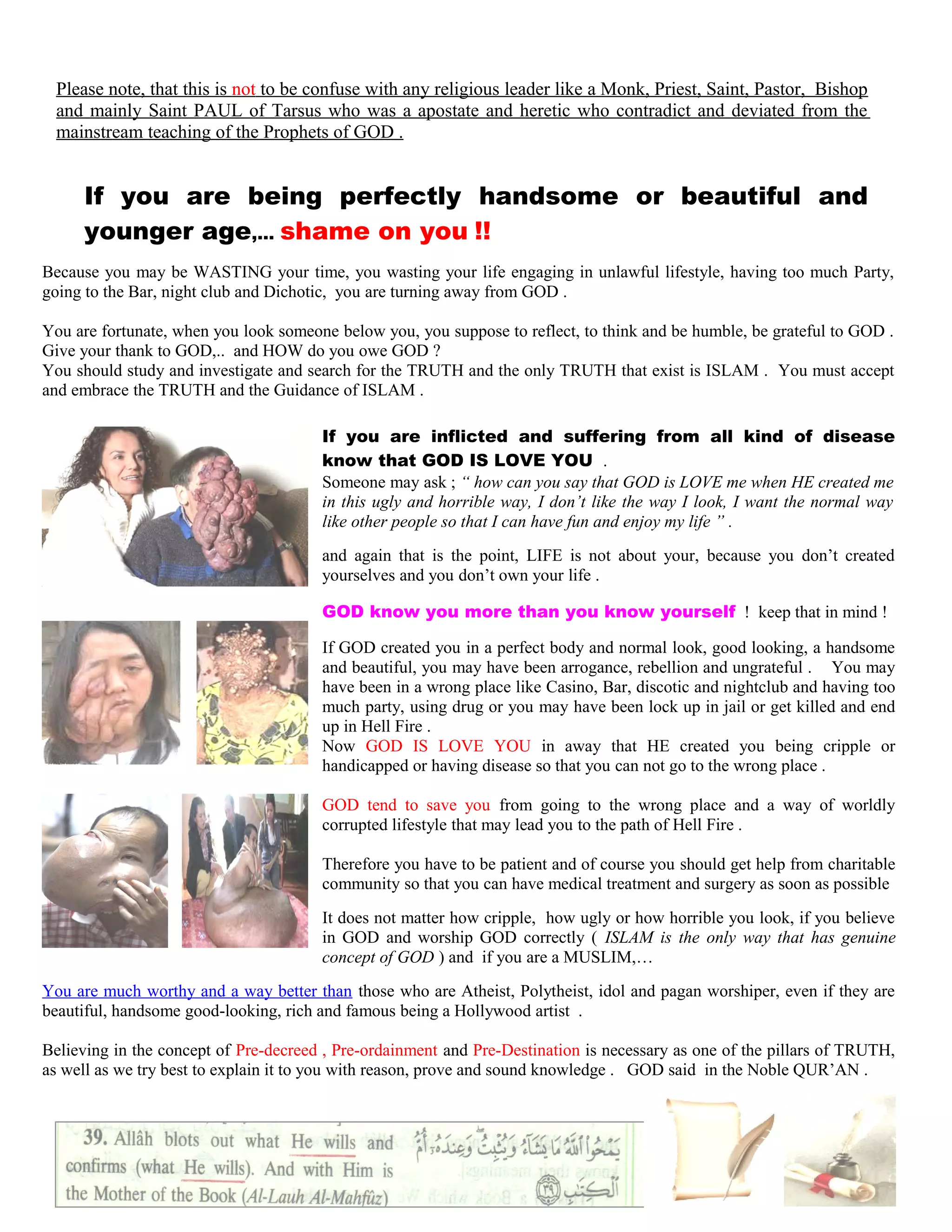Please note, that this is not to be confuse with any religious leader like a Monk, Priest, Saint, Pastor, Bishop
and mainly Saint PAUL of Tarsus who was a apostate and heretic who contradict and deviated from the
mainstream teaching of the Prophets of GOD .
If you are being perfectly handsome or beautiful and
younger age,… shame on you !!
Because you may be WASTING your time, you wasting your life engaging in unlawful lifestyle, having too much Party,
going to the Bar, night club and Dichotic, you are turning away from GOD .
You are fortunate, when you look someone below you, you suppose to reflect, to think and be humble, be grateful to GOD .
Give your thank to GOD,.. and HOW do you owe GOD ?
You should study and investigate and search for the TRUTH and the only TRUTH that exist is ISLAM . You must accept
and embrace the TRUTH and the Guidance of ISLAM .
If you are inflicted and suffering from all kind of disease
know that GOD IS LOVE YOU .
Someone may ask ; “ how can you say that GOD is LOVE me when HE created me
in this ugly and horrible way, I don’t like the way I look, I want the normal way
like other people so that I can have fun and enjoy my life ” .
and again that is the point, LIFE is not about your, because you don’t created
yourselves and you don’t own your life .
GOD know you more than you know yourself ! keep that in mind !
If GOD created you in a perfect body and normal look, good looking, a handsome
and beautiful, you may have been arrogance, rebellion and ungrateful . You may
have been in a wrong place like Casino, Bar, discotic and nightclub and having too
much party, using drug or you may have been lock up in jail or get killed and end
up in Hell Fire .
Now GOD IS LOVE YOU in away that HE created you being cripple or
handicapped or having disease so that you can not go to the wrong place .
GOD tend to save you from going to the wrong place and a way of worldly
corrupted lifestyle that may lead you to the path of Hell Fire .
Therefore you have to be patient and of course you should get help from charitable
community so that you can have medical treatment and surgery as soon as possible
It does not matter how cripple, how ugly or how horrible you look, if you believe
in GOD and worship GOD correctly ( ISLAM is the only way that has genuine
concept of GOD ) and if you are a MUSLIM,…
You are much worthy and a way better than those who are Atheist, Polytheist, idol and pagan worshiper, even if they are
beautiful, handsome good-looking, rich and famous being a Hollywood artist .
Believing in the concept of Pre-decreed , Pre-ordainment and Pre-Destination is necessary as one of the pillars of TRUTH,
as well as we try best to explain it to you with reason, prove and sound knowledge . GOD said in the Noble QUR’AN .
201
 