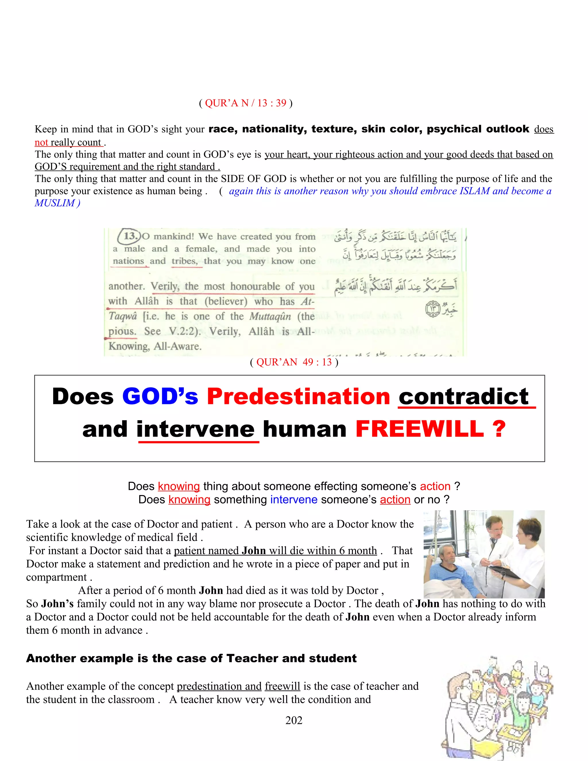 ( QUR’A N / 13 : 39 )
Keep in mind that in GOD’s sight your race, nationality, texture, skin color, psychical outlook does
not really count .
The only thing that matter and count in GOD’s eye is your heart, your righteous action and your good deeds that based on
GOD’S requirement and the right standard .
The only thing that matter and count in the SIDE OF GOD is whether or not you are fulfilling the purpose of life and the
purpose your existence as human being . ( again this is another reason why you should embrace ISLAM and become a
MUSLIM )
( QUR’AN 49 : 13 )
Does GOD’s Predestination contradict
and intervene human FREEWILL ?
Does knowing thing about someone effecting someone’s action ?
Does knowing something intervene someone’s action or no ?
Take a look at the case of Doctor and patient . A person who are a Doctor know the
scientific knowledge of medical field .
For instant a Doctor said that a patient named John will die within 6 month . That
Doctor make a statement and prediction and he wrote in a piece of paper and put in
compartment .
After a period of 6 month John had died as it was told by Doctor ,
So John’s family could not in any way blame nor prosecute a Doctor . The death of John has nothing to do with
a Doctor and a Doctor could not be held accountable for the death of John even when a Doctor already inform
them 6 month in advance .
Another example is the case of Teacher and student
Another example of the concept predestination and freewill is the case of teacher and
the student in the classroom . A teacher know very well the condition and
202
 