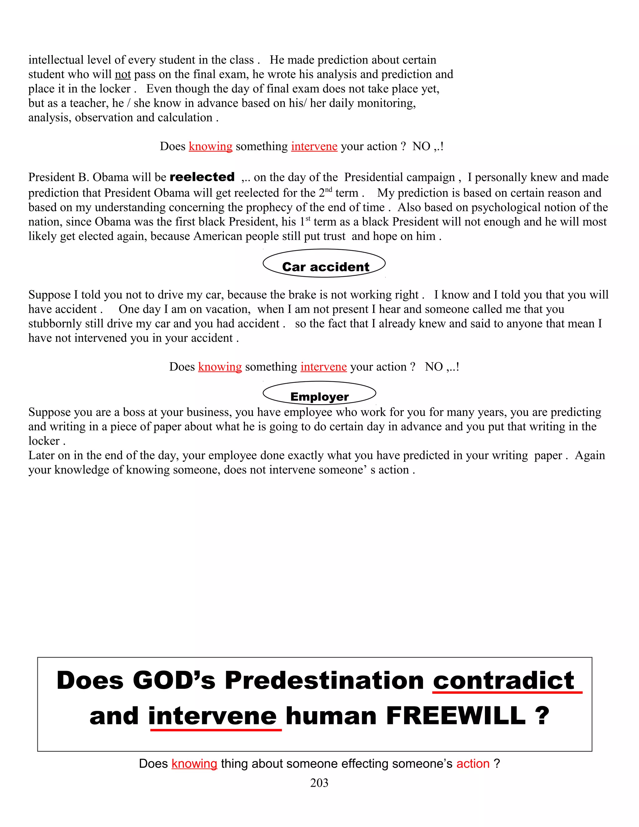 intellectual level of every student in the class . He made prediction about certain
student who will not pass on the final exam, he wrote his analysis and prediction and
place it in the locker . Even though the day of final exam does not take place yet,
but as a teacher, he / she know in advance based on his/ her daily monitoring,
analysis, observation and calculation .
Does knowing something intervene your action ? NO ,.!
President B. Obama will be reelected ,.. on the day of the Presidential campaign , I personally knew and made
prediction that President Obama will get reelected for the 2nd
term . My prediction is based on certain reason and
based on my understanding concerning the prophecy of the end of time . Also based on psychological notion of the
nation, since Obama was the first black President, his 1st
term as a black President will not enough and he will most
likely get elected again, because American people still put trust and hope on him .
Car accident
Suppose I told you not to drive my car, because the brake is not working right . I know and I told you that you will
have accident . One day I am on vacation, when I am not present I hear and someone called me that you
stubbornly still drive my car and you had accident . so the fact that I already knew and said to anyone that mean I
have not intervened you in your accident .
Does knowing something intervene your action ? NO ,..!
Employer
Suppose you are a boss at your business, you have employee who work for you for many years, you are predicting
and writing in a piece of paper about what he is going to do certain day in advance and you put that writing in the
locker .
Later on in the end of the day, your employee done exactly what you have predicted in your writing paper . Again
your knowledge of knowing someone, does not intervene someone’ s action .
Does GOD’s Predestination contradict
and intervene human FREEWILL ?
Does knowing thing about someone effecting someone’s action ?
203
 