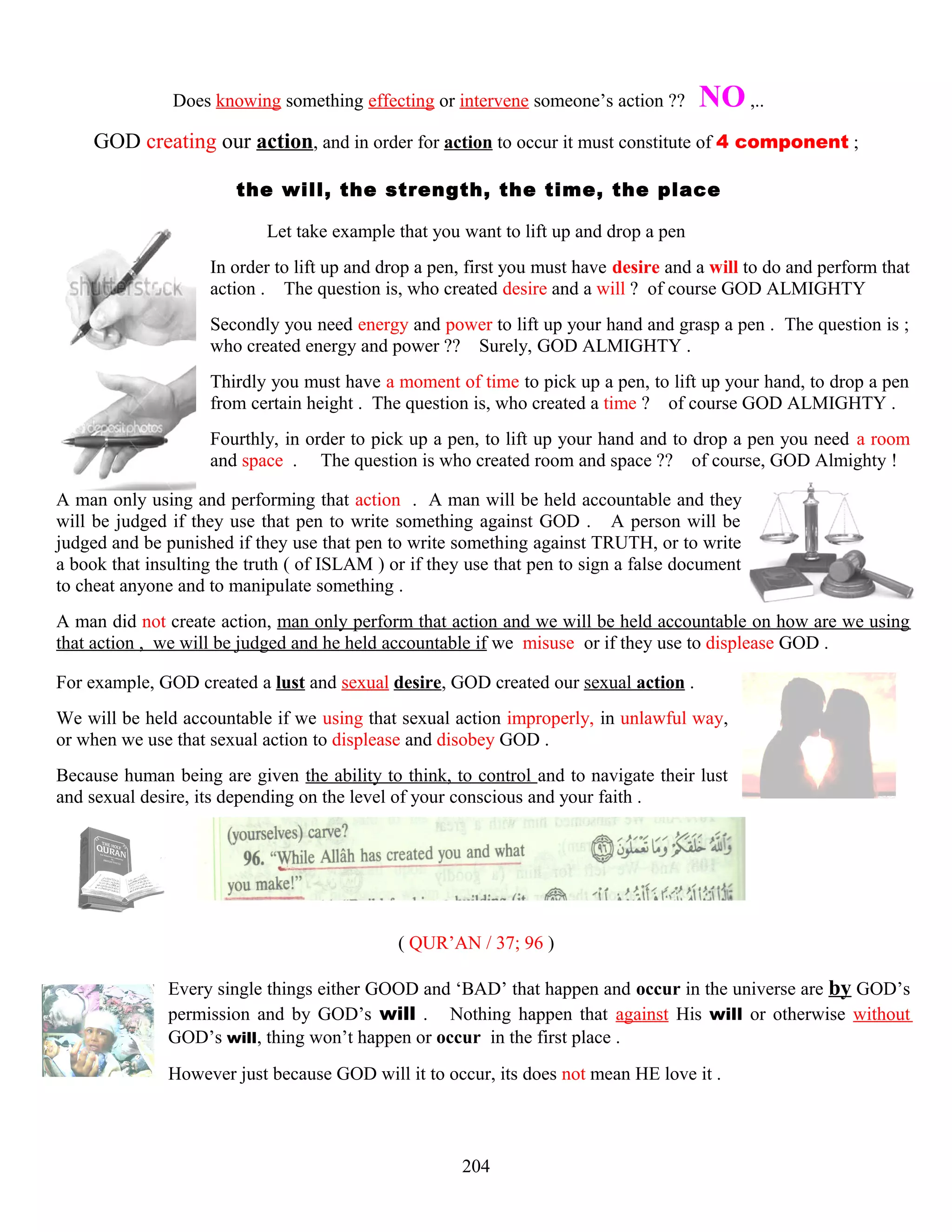 Does knowing something effecting or intervene someone’s action ?? NO ,..
GOD creating our action, and in order for action to occur it must constitute of 4 component ;
the will, the strength, the time, the place
Let take example that you want to lift up and drop a pen
In order to lift up and drop a pen, first you must have desire and a will to do and perform that
action . The question is, who created desire and a will ? of course GOD ALMIGHTY
Secondly you need energy and power to lift up your hand and grasp a pen . The question is ;
who created energy and power ?? Surely, GOD ALMIGHTY .
Thirdly you must have a moment of time to pick up a pen, to lift up your hand, to drop a pen
from certain height . The question is, who created a time ? of course GOD ALMIGHTY .
Fourthly, in order to pick up a pen, to lift up your hand and to drop a pen you need a room
and space . The question is who created room and space ?? of course, GOD Almighty !
A man only using and performing that action . A man will be held accountable and they
will be judged if they use that pen to write something against GOD . A person will be
judged and be punished if they use that pen to write something against TRUTH, or to write
a book that insulting the truth ( of ISLAM ) or if they use that pen to sign a false document
to cheat anyone and to manipulate something .
A man did not create action, man only perform that action and we will be held accountable on how are we using
that action , we will be judged and he held accountable if we misuse or if they use to displease GOD .
For example, GOD created a lust and sexual desire, GOD created our sexual action .
We will be held accountable if we using that sexual action improperly, in unlawful way,
or when we use that sexual action to displease and disobey GOD .
Because human being are given the ability to think, to control and to navigate their lust
and sexual desire, its depending on the level of your conscious and your faith .
( QUR’AN / 37; 96 )
Every single things either GOOD and ‘BAD’ that happen and occur in the universe are by GOD’s
permission and by GOD’s will . Nothing happen that against His will or otherwise without
GOD’s will, thing won’t happen or occur in the first place .
However just because GOD will it to occur, its does not mean HE love it .
204
 