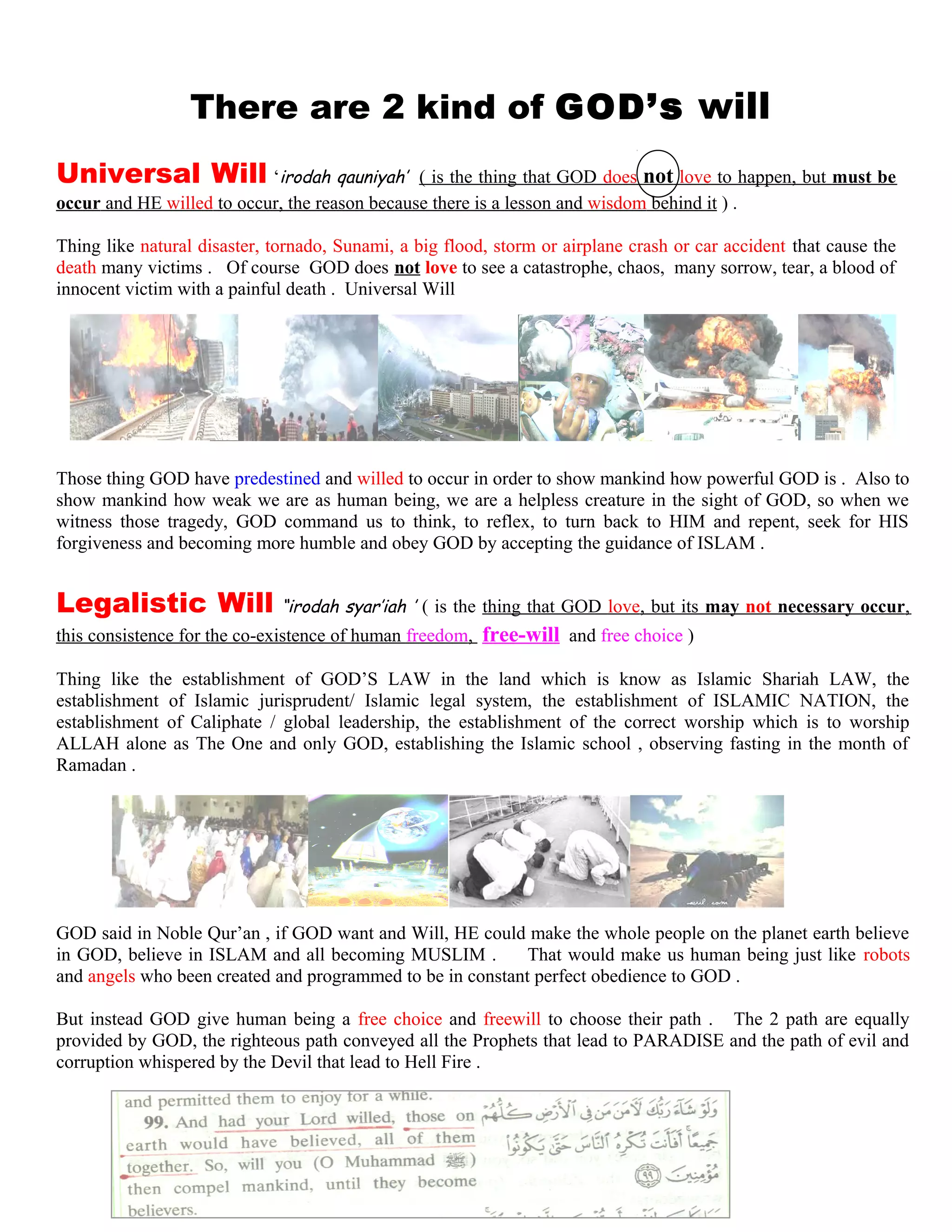 TThere are 2 kind of GOD’s will l
Universal Will ‘irodah qauniyah’ ( is the thing that GOD does not love to happen, but must be
occur and HE willed to occur, the reason because there is a lesson and wisdom behind it ) .
Thing like natural disaster, tornado, Sunami, a big flood, storm or airplane crash or car accident that cause the
death many victims . Of course GOD does not love to see a catastrophe, chaos, many sorrow, tear, a blood of
innocent victim with a painful death . Universal Will
Those thing GOD have predestined and willed to occur in order to show mankind how powerful GOD is . Also to
show mankind how weak we are as human being, we are a helpless creature in the sight of GOD, so when we
witness those tragedy, GOD command us to think, to reflex, to turn back to HIM and repent, seek for HIS
forgiveness and becoming more humble and obey GOD by accepting the guidance of ISLAM .
Legalistic Will “irodah syar’iah ’ ( is the thing that GOD love, but its may not necessary occur,
this consistence for the co-existence of human freedom, free-will and free choice )
Thing like the establishment of GOD’S LAW in the land which is know as Islamic Shariah LAW, the
establishment of Islamic jurisprudent/ Islamic legal system, the establishment of ISLAMIC NATION, the
establishment of Caliphate / global leadership, the establishment of the correct worship which is to worship
ALLAH alone as The One and only GOD, establishing the Islamic school , observing fasting in the month of
Ramadan .
GOD said in Noble Qur’an , if GOD want and Will, HE could make the whole people on the planet earth believe
in GOD, believe in ISLAM and all becoming MUSLIM . That would make us human being just like robots
and angels who been created and programmed to be in constant perfect obedience to GOD .
But instead GOD give human being a free choice and freewill to choose their path . The 2 path are equally
provided by GOD, the righteous path conveyed all the Prophets that lead to PARADISE and the path of evil and
corruption whispered by the Devil that lead to Hell Fire .
205
 