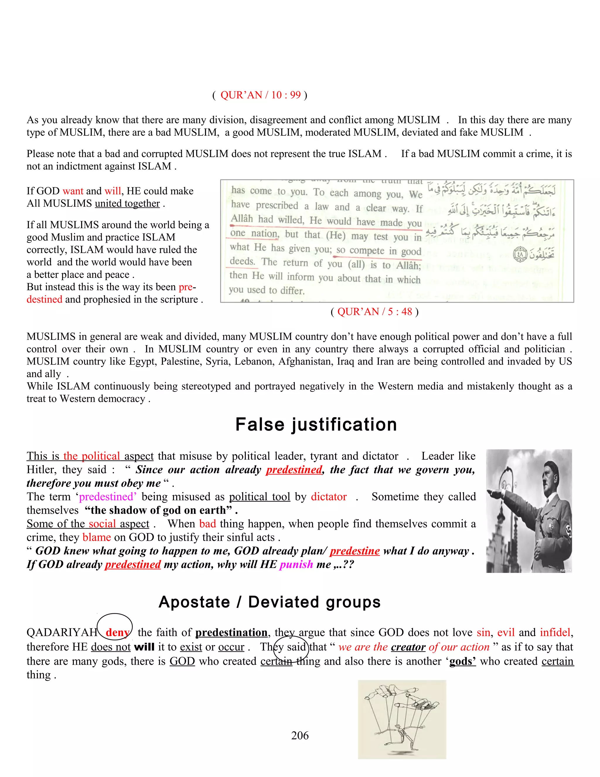 ( QUR’AN / 10 : 99 )
As you already know that there are many division, disagreement and conflict among MUSLIM . In this day there are many
type of MUSLIM, there are a bad MUSLIM, a good MUSLIM, moderated MUSLIM, deviated and fake MUSLIM .
Please note that a bad and corrupted MUSLIM does not represent the true ISLAM . If a bad MUSLIM commit a crime, it is
not an indictment against ISLAM .
If GOD want and will, HE could make
All MUSLIMS united together .
If all MUSLIMS around the world being a
good Muslim and practice ISLAM
correctly, ISLAM would have ruled the
world and the world would have been
a better place and peace .
But instead this is the way its been pre-
destined and prophesied in the scripture .
( QUR’AN / 5 : 48 )
MUSLIMS in general are weak and divided, many MUSLIM country don’t have enough political power and don’t have a full
control over their own . In MUSLIM country or even in any country there always a corrupted official and politician .
MUSLIM country like Egypt, Palestine, Syria, Lebanon, Afghanistan, Iraq and Iran are being controlled and invaded by US
and ally .
While ISLAM continuously being stereotyped and portrayed negatively in the Western media and mistakenly thought as a
treat to Western democracy .
FFalse justificationn
This is the political aspect that misuse by political leader, tyrant and dictator . Leader like
Hitler, they said : “ Since our action already predestined, the fact that we govern you,
therefore you must obey me “ .
The term ‘predestined’ being misused as political tool by dictator . Sometime they called
themselves “the shadow of god on earth” .
Some of the social aspect . When bad thing happen, when people find themselves commit a
crime, they blame on GOD to justify their sinful acts .
“ GOD knew what going to happen to me, GOD already plan/ predestine what I do anyway .
If GOD already predestined my action, why will HE punish me ,..??
AApostate / Deviated groupss
QADARIYAH deny the faith of predestination, they argue that since GOD does not love sin, evil and infidel,
therefore HE does not will it to exist or occur . They said that “ we are the creator of our action ” as if to say that
there are many gods, there is GOD who created certain thing and also there is another ‘gods’ who created certain
thing .
206
 
