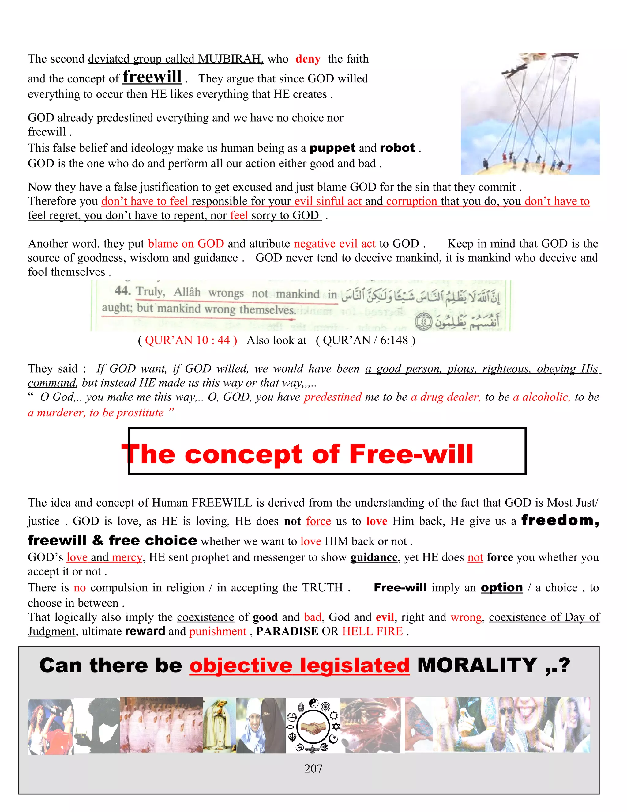 The second deviated group called MUJBIRAH, who deny the faith
and the concept of freewill . They argue that since GOD willed
everything to occur then HE likes everything that HE creates .
GOD already predestined everything and we have no choice nor
freewill .
This false belief and ideology make us human being as a puppet and robot .
GOD is the one who do and perform all our action either good and bad .
Now they have a false justification to get excused and just blame GOD for the sin that they commit .
Therefore you don’t have to feel responsible for your evil sinful act and corruption that you do, you don’t have to
feel regret, you don’t have to repent, nor feel sorry to GOD .
Another word, they put blame on GOD and attribute negative evil act to GOD . Keep in mind that GOD is the
source of goodness, wisdom and guidance . GOD never tend to deceive mankind, it is mankind who deceive and
fool themselves .
( QUR’AN 10 : 44 ) Also look at ( QUR’AN / 6:148 )
They said : If GOD want, if GOD willed, we would have been a good person, pious, righteous, obeying His
command, but instead HE made us this way or that way,,,..
“ O God,.. you make me this way,.. O, GOD, you have predestined me to be a drug dealer, to be a alcoholic, to be
a murderer, to be prostitute ”
The concept of Free-will
The idea and concept of Human FREEWILL is derived from the understanding of the fact that GOD is Most Just/
justice . GOD is love, as HE is loving, HE does not force us to love Him back, He give us a freedom,
freewill & free choice whether we want to love HIM back or not .
GOD’s love and mercy, HE sent prophet and messenger to show guidance, yet HE does not force you whether you
accept it or not .
There is no compulsion in religion / in accepting the TRUTH . Free-will imply an option / a choice , to
choose in between .
That logically also imply the coexistence of good and bad, God and evil, right and wrong, coexistence of Day of
Judgment, ultimate reward and punishment , PARADISE OR HELL FIRE .
Can there be objective legislated MORALITY ,.?
207
 