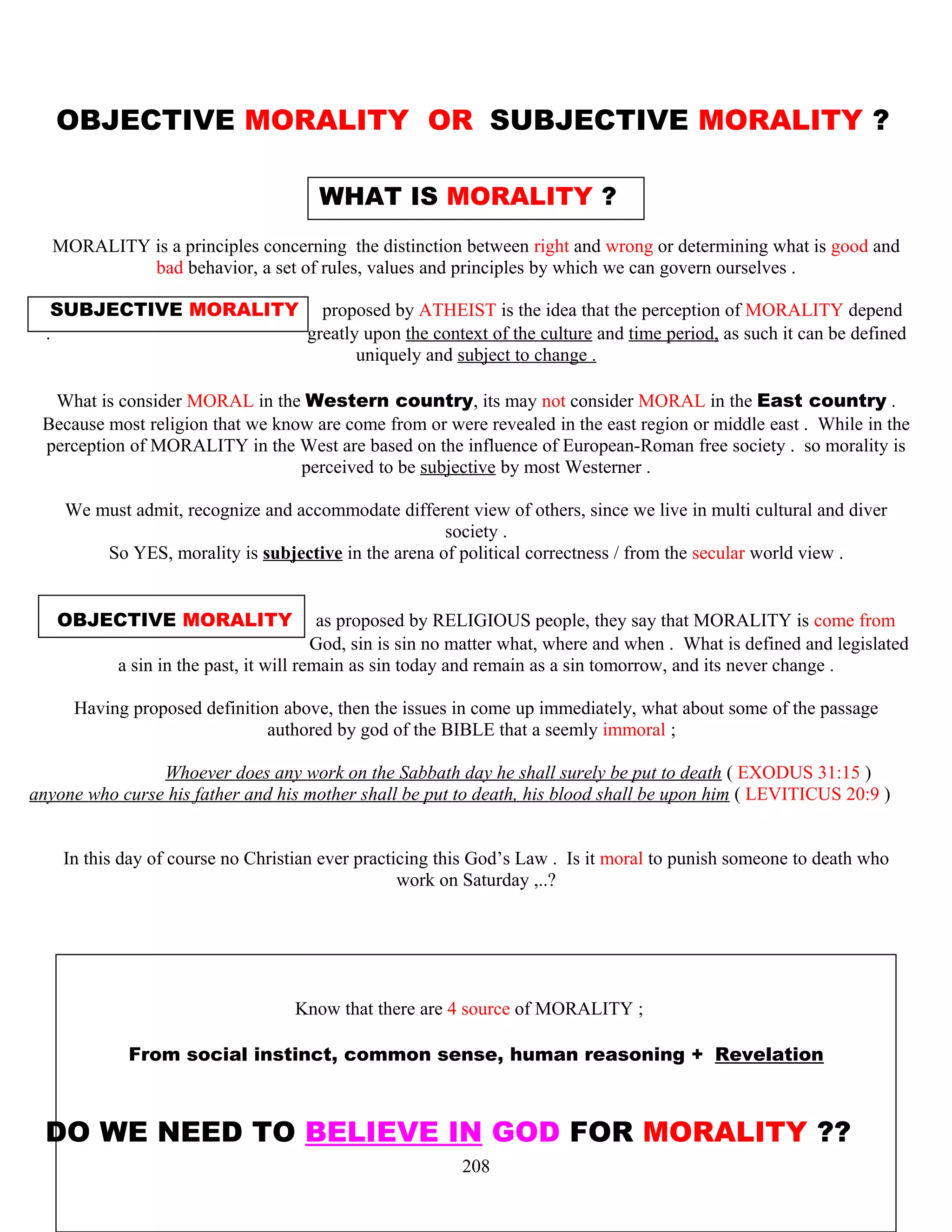 OBJECTIVE MORALITY OR SUBJECTIVE MORALITY ?
WHAT IS MORALITY ?
MORALITY is a principles concerning the distinction between right and wrong or determining what is good and
bad behavior, a set of rules, values and principles by which we can govern ourselves .
SUBJECTIVE MORALITY proposed by ATHEIST is the idea that the perception of MORALITY depend
. greatly upon the context of the culture and time period, as such it can be defined
uniquely and subject to change .
What is consider MORAL in the Western country, its may not consider MORAL in the East country .
Because most religion that we know are come from or were revealed in the east region or middle east . While in the
perception of MORALITY in the West are based on the influence of European-Roman free society . so morality is
perceived to be subjective by most Westerner .
We must admit, recognize and accommodate different view of others, since we live in multi cultural and diver
society .
So YES, morality is subjective in the arena of political correctness / from the secular world view .
OBJECTIVE MORALITY as proposed by RELIGIOUS people, they say that MORALITY is come from
…………………………………….God, sin is sin no matter what, where and when . What is defined and legislated
a sin in the past, it will remain as sin today and remain as a sin tomorrow, and its never change .
Having proposed definition above, then the issues in come up immediately, what about some of the passage
authored by god of the BIBLE that a seemly immoral ;
Whoever does any work on the Sabbath day he shall surely be put to death ( EXODUS 31:15 )
anyone who curse his father and his mother shall be put to death, his blood shall be upon him ( LEVITICUS 20:9 )
In this day of course no Christian ever practicing this God’s Law . Is it moral to punish someone to death who
work on Saturday ,..?
Know that there are 4 source of MORALITY ;
From social instinct, common sense, human reasoning + Revelation
DO WE NEED TO BELIEVE IN GOD FOR MORALITY ??
208
 