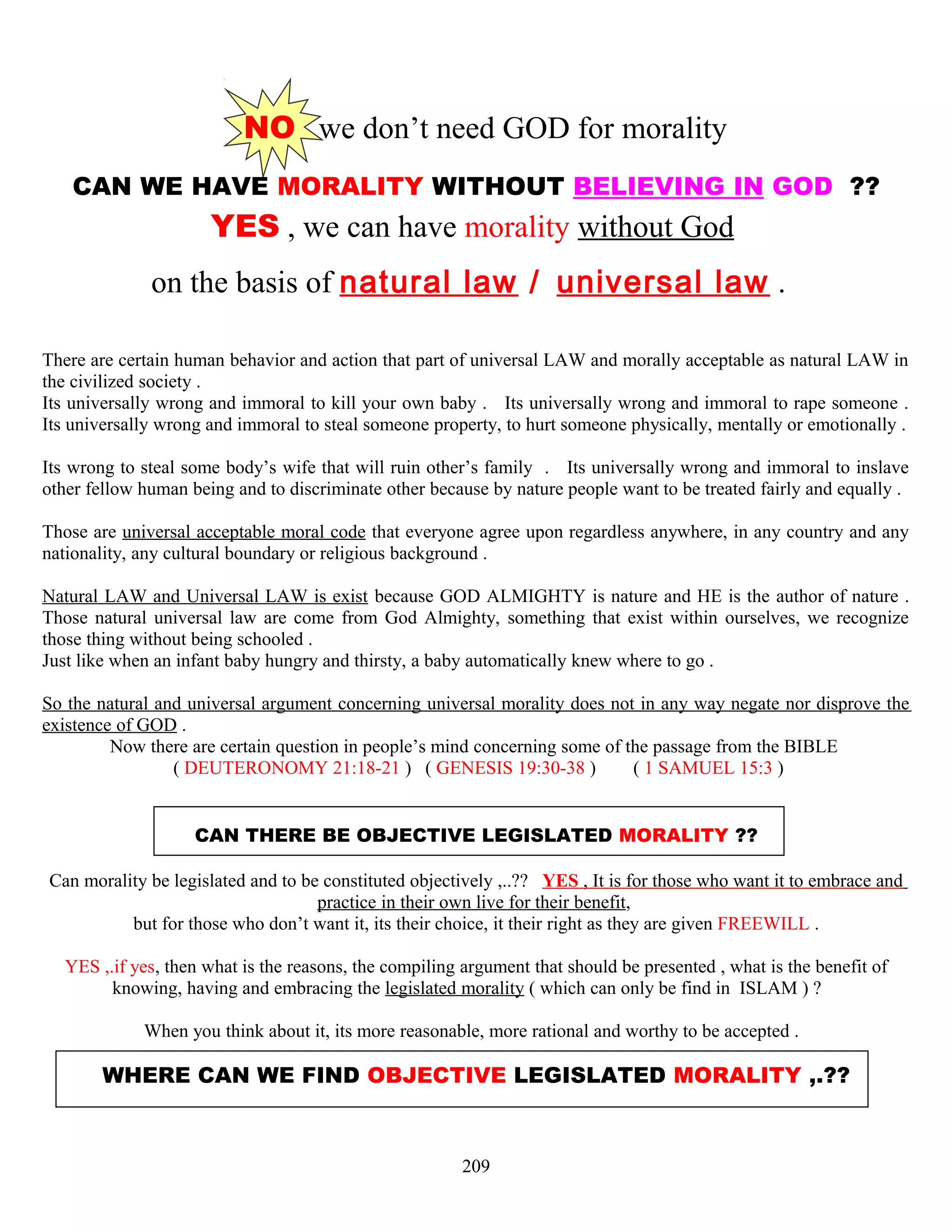 NO we don’t need GOD for morality
CAN WE HAVE MORALITY WITHOUT BELIEVING IN GOD ??
YES , we can have morality without God
on the basis of natural law / universal law .
There are certain human behavior and action that part of universal LAW and morally acceptable as natural LAW in
the civilized society .
Its universally wrong and immoral to kill your own baby . Its universally wrong and immoral to rape someone .
Its universally wrong and immoral to steal someone property, to hurt someone physically, mentally or emotionally .
Its wrong to steal some body’s wife that will ruin other’s family . Its universally wrong and immoral to inslave
other fellow human being and to discriminate other because by nature people want to be treated fairly and equally .
Those are universal acceptable moral code that everyone agree upon regardless anywhere, in any country and any
nationality, any cultural boundary or religious background .
Natural LAW and Universal LAW is exist because GOD ALMIGHTY is nature and HE is the author of nature .
Those natural universal law are come from God Almighty, something that exist within ourselves, we recognize
those thing without being schooled .
Just like when an infant baby hungry and thirsty, a baby automatically knew where to go .
So the natural and universal argument concerning universal morality does not in any way negate nor disprove the
existence of GOD .
Now there are certain question in people’s mind concerning some of the passage from the BIBLE
( DEUTERONOMY 21:18-21 ) ( GENESIS 19:30-38 ) ( 1 SAMUEL 15:3 )
CAN THERE BE OBJECTIVE LEGISLATED MORALITY ??
Can morality be legislated and to be constituted objectively ,..?? YES , It is for those who want it to embrace and
practice in their own live for their benefit,
but for those who don’t want it, its their choice, it their right as they are given FREEWILL .
YES ,.if yes, then what is the reasons, the compiling argument that should be presented , what is the benefit of
knowing, having and embracing the legislated morality ( which can only be find in ISLAM ) ?
When you think about it, its more reasonable, more rational and worthy to be accepted .
WHERE CAN WE FIND OBJECTIVE LEGISLATED MORALITY ,.??
209
 