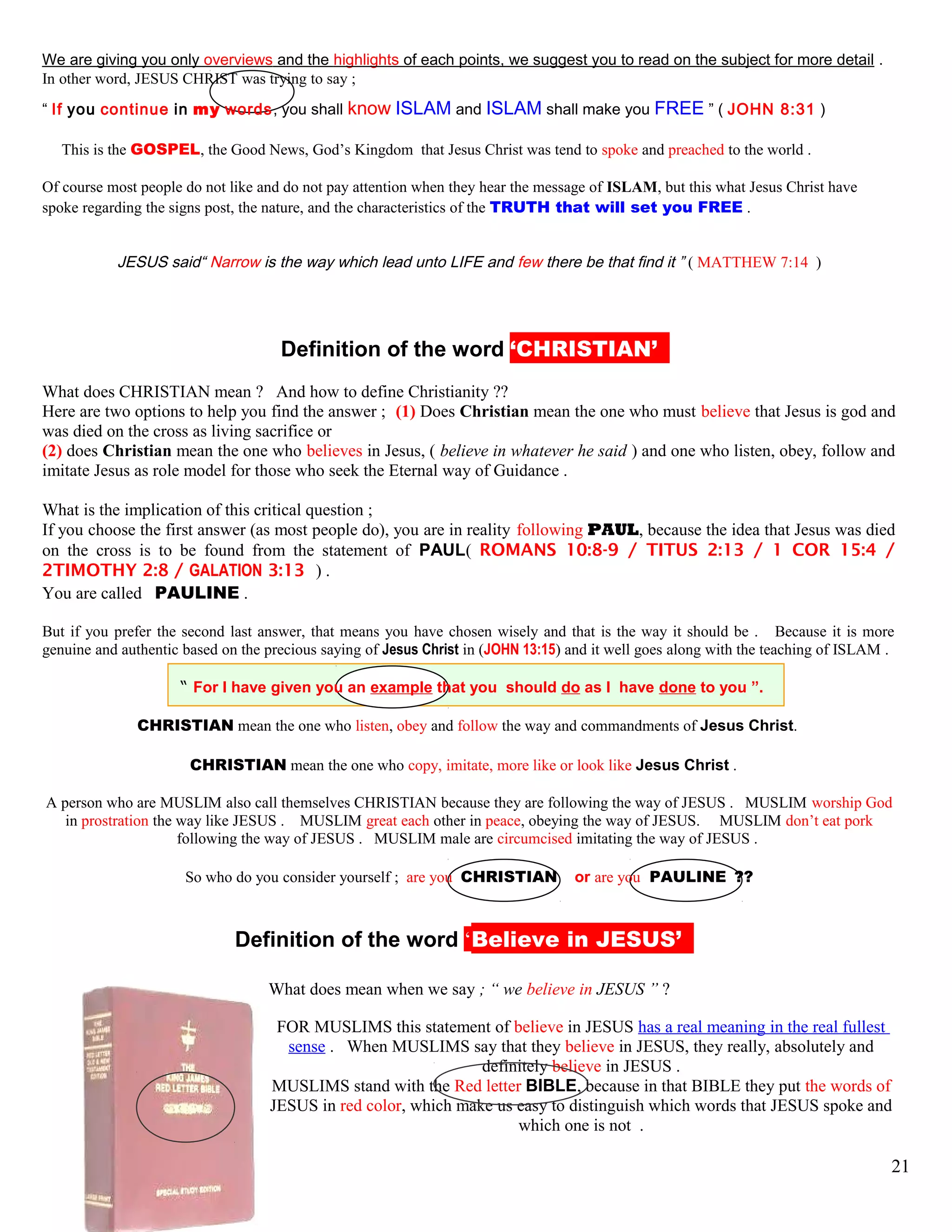 We are giving you only overviews and the highlights of each points, we suggest you to read on the subject for more detail .
In other word, JESUS CHRIST was trying to say ;
“ If you continue in my words, you shall know ISLAM and ISLAM shall make you FREE ” ( JOHN 8:31 )
This is the GOSPEL, the Good News, God’s Kingdom that Jesus Christ was tend to spoke and preached to the world .
Of course most people do not like and do not pay attention when they hear the message of ISLAM, but this what Jesus Christ have
spoke regarding the signs post, the nature, and the characteristics of the TRUTH that will set you FREE .
JESUS said“ Narrow is the way which lead unto LIFE and few there be that find it ” ( MATTHEW 7:14 )
kDefinition of the word ‘CHRISTIAN’’’
What does CHRISTIAN mean ? And how to define Christianity ??
Here are two options to help you find the answer ; (1) Does Christian mean the one who must believe that Jesus is god and
was died on the cross as living sacrifice or
(2) does Christian mean the one who believes in Jesus, ( believe in whatever he said ) and one who listen, obey, follow and
imitate Jesus as role model for those who seek the Eternal way of Guidance .
What is the implication of this critical question ;
If you choose the first answer (as most people do), you are in reality following PAUL, because the idea that Jesus was died
on the cross is to be found from the statement of PAUL( ROMANS 10:8-9 / TITUS 2:13 / 1 COR 15:4 /
2TIMOTHY 2:8 / GALATION 3:13 ) .
You are called PAULINE .
But if you prefer the second last answer, that means you have chosen wisely and that is the way it should be . Because it is more
genuine and authentic based on the precious saying of Jesus Christ in (JOHN 13:15) and it well goes along with the teaching of ISLAM .
“ For I have given you an example that you should do as I have done to you ”.
CHRISTIAN mean the one who listen, obey and follow the way and commandments of Jesus Christ.
CHRISTIAN mean the one who copy, imitate, more like or look like Jesus Christ .
A person who are MUSLIM also call themselves CHRISTIAN because they are following the way of JESUS . MUSLIM worship God
in prostration the way like JESUS . MUSLIM great each other in peace, obeying the way of JESUS. MUSLIM don’t eat pork
following the way of JESUS . MUSLIM male are circumcised imitating the way of JESUS .
So who do you consider yourself ; are you CHRISTIAN or are you PAULINE ??
kDefinition of the word ‘Believe in JESUS’’’
What does mean when we say ; “ we believe in JESUS ” ?
FOR MUSLIMS this statement of believe in JESUS has a real meaning in the real fullest
sense . When MUSLIMS say that they believe in JESUS, they really, absolutely and
definitely believe in JESUS .
MUSLIMS stand with the Red letter BIBLE, because in that BIBLE they put the words of
JESUS in red color, which make us easy to distinguish which words that JESUS spoke and
which one is not .
21
 