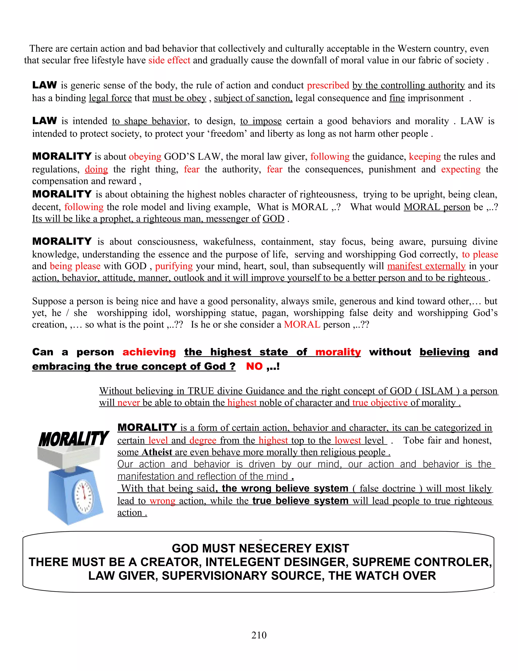 There are certain action and bad behavior that collectively and culturally acceptable in the Western country, even
that secular free lifestyle have side effect and gradually cause the downfall of moral value in our fabric of society .
LAW is generic sense of the body, the rule of action and conduct prescribed by the controlling authority and its
has a binding legal force that must be obey , subject of sanction, legal consequence and fine imprisonment .
LAW is intended to shape behavior, to design, to impose certain a good behaviors and morality . LAW is
intended to protect society, to protect your ‘freedom’ and liberty as long as not harm other people .
MORALITY is about obeying GOD’S LAW, the moral law giver, following the guidance, keeping the rules and
regulations, doing the right thing, fear the authority, fear the consequences, punishment and expecting the
compensation and reward ,
MORALITY is about obtaining the highest nobles character of righteousness, trying to be upright, being clean,
decent, following the role model and living example, What is MORAL ,.? What would MORAL person be ,..?
Its will be like a prophet, a righteous man, messenger of GOD .
MORALITY is about consciousness, wakefulness, containment, stay focus, being aware, pursuing divine
knowledge, understanding the essence and the purpose of life, serving and worshipping God correctly, to please
and being please with GOD , purifying your mind, heart, soul, than subsequently will manifest externally in your
action, behavior, attitude, manner, outlook and it will improve yourself to be a better person and to be righteous .
Suppose a person is being nice and have a good personality, always smile, generous and kind toward other,… but
yet, he / she worshipping idol, worshipping statue, pagan, worshipping false deity and worshipping God’s
creation, ,… so what is the point ,..?? Is he or she consider a MORAL person ,..??
Can a person achieving the highest state of morality without believing and
embracing the true concept of God ? NO ,..!
Without believing in TRUE divine Guidance and the right concept of GOD ( ISLAM ) a person
will never be able to obtain the highest noble of character and true objective of morality .
MORALITY is a form of certain action, behavior and character, its can be categorized in
certain level and degree from the highest top to the lowest level . Tobe fair and honest,
some Atheist are even behave more morally then religious people .
Our action and behavior is driven by our mind, our action and behavior is the
manifestation and reflection of the mind .
With that being said, the wrong believe system ( false doctrine ) will most likely
lead to wrong action, while the true believe system will lead people to true righteous
action .
GOD MUST NESECEREY EXIST
THERE MUST BE A CREATOR, INTELEGENT DESINGER, SUPREME CONTROLER,
LAW GIVER, SUPERVISIONARY SOURCE, THE WATCH OVER
210
 