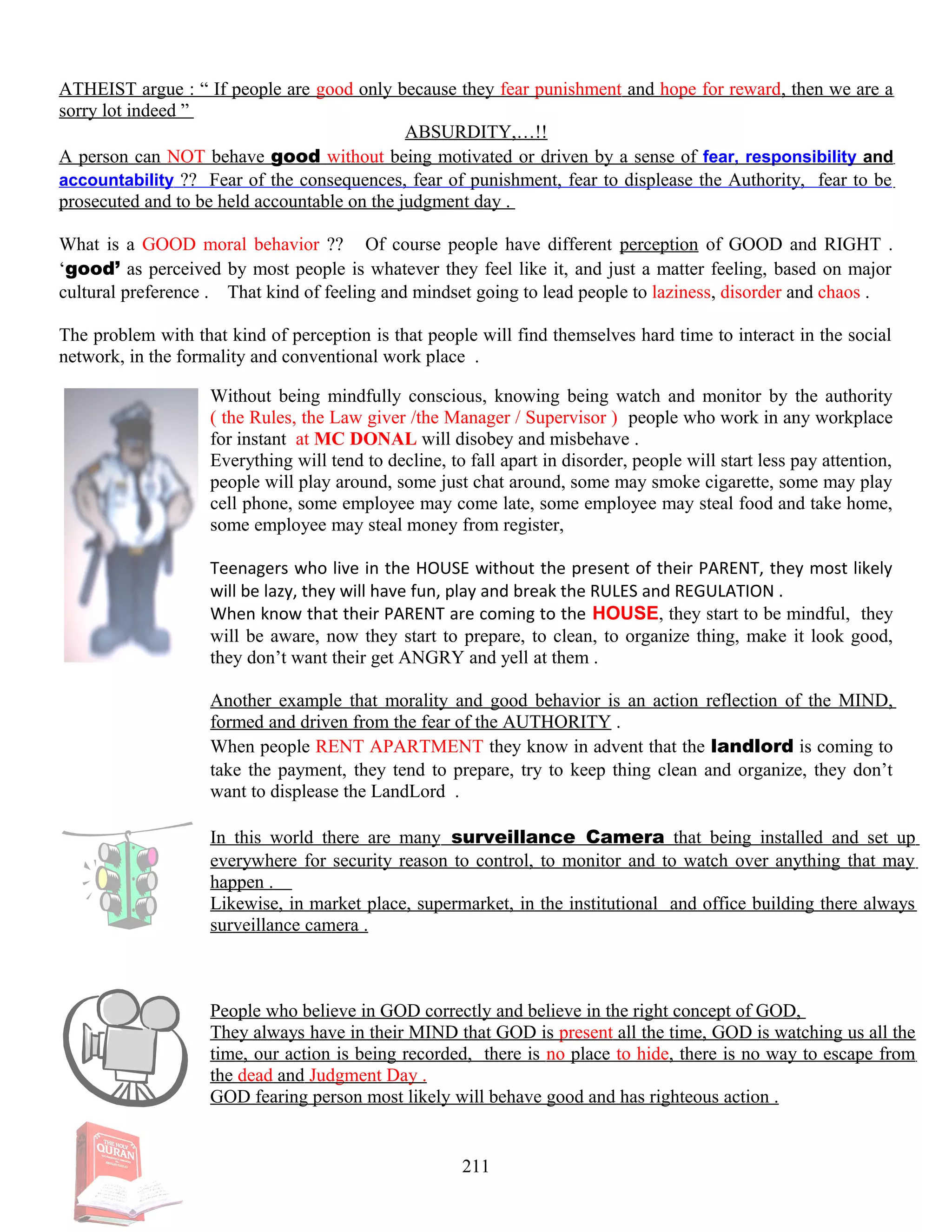 ATHEIST argue : “ If people are good only because they fear punishment and hope for reward, then we are a
sorry lot indeed ”
ABSURDITY,…!!
A person can NOT behave good without being motivated or driven by a sense of fear, responsibility and
accountability ?? Fear of the consequences, fear of punishment, fear to displease the Authority, fear to be
prosecuted and to be held accountable on the judgment day .
What is a GOOD moral behavior ?? Of course people have different perception of GOOD and RIGHT .
‘good’ as perceived by most people is whatever they feel like it, and just a matter feeling, based on major
cultural preference . That kind of feeling and mindset going to lead people to laziness, disorder and chaos .
The problem with that kind of perception is that people will find themselves hard time to interact in the social
network, in the formality and conventional work place .
Without being mindfully conscious, knowing being watch and monitor by the authority
( the Rules, the Law giver /the Manager / Supervisor ) people who work in any workplace
for instant at MC DONAL will disobey and misbehave .
Everything will tend to decline, to fall apart in disorder, people will start less pay attention,
people will play around, some just chat around, some may smoke cigarette, some may play
cell phone, some employee may come late, some employee may steal food and take home,
some employee may steal money from register,
Teenagers who live in the HOUSE without the present of their PARENT, they most likely
will be lazy, they will have fun, play and break the RULES and REGULATION .
When know that their PARENT are coming to the HOUSE, they start to be mindful, they
will be aware, now they start to prepare, to clean, to organize thing, make it look good,
they don’t want their get ANGRY and yell at them .
Another example that morality and good behavior is an action reflection of the MIND,
formed and driven from the fear of the AUTHORITY .
When people RENT APARTMENT they know in advent that the landlord is coming to
take the payment, they tend to prepare, try to keep thing clean and organize, they don’t
want to displease the LandLord .
In this world there are many surveillance Camera that being installed and set up
everywhere for security reason to control, to monitor and to watch over anything that may
happen .
Likewise, in market place, supermarket, in the institutional and office building there always
surveillance camera .
People who believe in GOD correctly and believe in the right concept of GOD,
They always have in their MIND that GOD is present all the time, GOD is watching us all the
time, our action is being recorded, there is no place to hide, there is no way to escape from
the dead and Judgment Day .
GOD fearing person most likely will behave good and has righteous action .
211
 