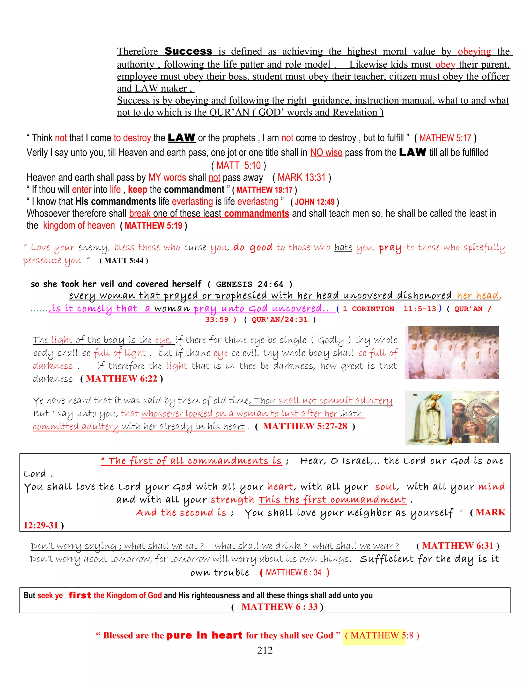 Therefore Success is defined as achieving the highest moral value by obeying the
authority , following the life patter and role model . Likewise kids must obey their parent,
employee must obey their boss, student must obey their teacher, citizen must obey the officer
and LAW maker ,
Success is by obeying and following the right guidance, instruction manual, what to and what
not to do which is the QUR’AN ( GOD’ words and Revelation )
“ Think not that I come to destroy the LAW or the prophets , I am not come to destroy , but to fulfill ” ( MATHEW 5:17 )
Verily I say unto you, till Heaven and earth pass, one jot or one title shall in NO wise pass from the LAW till all be fulfilled
( MATT 5:10 )
Heaven and earth shall pass by MY words shall not pass away ( MARK 13:31 )
“ If thou will enter into life , keep the commandment ” ( MATTHEW 19:17 )
“ I know that His commandments life everlasting is life everlasting ” ( JOHN 12:49 )
Whosoever therefore shall break one of these least commandments and shall teach men so, he shall be called the least in
the kingdom of heaven ( MATTHEW 5:19 )
“ Love your enemy, bless those who curse you, do good to those who hate you, pray to those who spitefully
persecute you ” ( MATT 5:44 )
so she took her veil and covered herself ( GENESIS 24:64 )
every woman that prayed or prophesied with her head uncovered dishonored her head,
……,is it comely that a woman pray unto God uncovered.. ( 1 CORINTION 11:5-13 ) ( QUR’AN /
33:59 ) ( QUR’AN/24:31 )
The light of the body is the eye, if there for thine eye be single ( Godly ) thy whole
body shall be full of light . but if thane eye be evil, thy whole body shall be full of
darkness . if therefore the light that is in thee be darkness, how great is that
darkness ( MATTHEW 6:22 )
Ye have heard that it was said by them of old time, Thou shall not commit adultery
But I say unto you, that whosoever looked on a woman to lust after her ,hath
committed adultery with her already in his heart . ( MATTHEW 5:27-28 )
“ The first of all commandments is ; Hear, O Israel,.. the Lord our God is one
Lord .
You shall love the Lord your God with all your heart, with all your soul, with all your mind
and with all your strength This the first commandment .
And the second is ; You shall love your neighbor as yourself ” ( MARK
12:29-31 )
Don’t worry saying ; what shall we eat ? what shall we drink ? what shall we wear ? ( MATTHEW 6:31 )
Don’t worry about tomorrow, for tomorrow will worry about its own things. Sufficient for the day is it
own trouble ( MATTHEW 6 : 34 )
But seek ye first the Kingdom of God and His righteousness and all these things shall add unto you
( MATTHEW 6 : 33 )
“ Blessed are the pure in heart for they shall see God ” ( MATTHEW 5:8 )
212
 