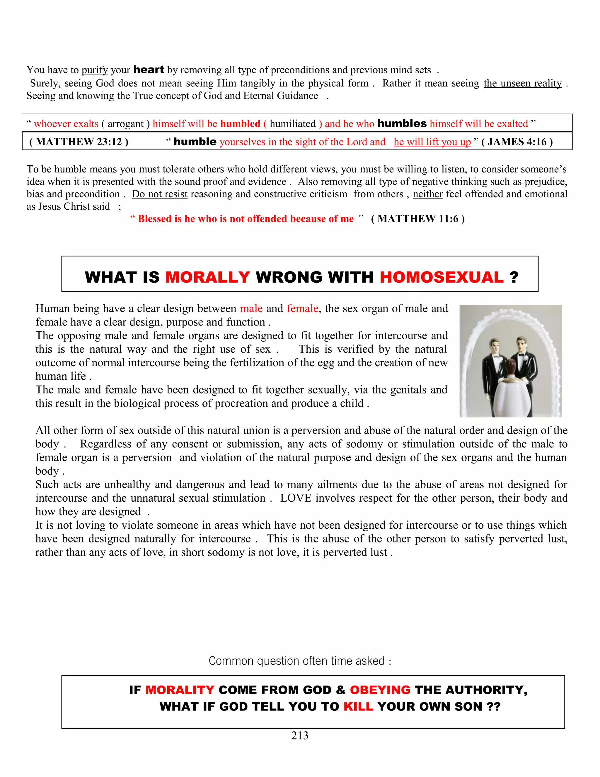 You have to purify your heart by removing all type of preconditions and previous mind sets .
Surely, seeing God does not mean seeing Him tangibly in the physical form . Rather it mean seeing the unseen reality .
Seeing and knowing the True concept of God and Eternal Guidance .
“ whoever exalts ( arrogant ) himself will be humbled ( humiliated ) and he who humbles himself will be exalted ”
( MATTHEW 23:12 ) “ humble yourselves in the sight of the Lord and he will lift you up ” ( JAMES 4:16 )
To be humble means you must tolerate others who hold different views, you must be willing to listen, to consider someone’s
idea when it is presented with the sound proof and evidence . Also removing all type of negative thinking such as prejudice,
bias and precondition . Do not resist reasoning and constructive criticism from others , neither feel offended and emotional
as Jesus Christ said ;
“ Blessed is he who is not offended because of me ” ( MATTHEW 11:6 )
WHAT IS MORALLY WRONG WITH HOMOSEXUAL ?
Human being have a clear design between male and female, the sex organ of male and
female have a clear design, purpose and function .
The opposing male and female organs are designed to fit together for intercourse and
this is the natural way and the right use of sex . This is verified by the natural
outcome of normal intercourse being the fertilization of the egg and the creation of new
human life .
The male and female have been designed to fit together sexually, via the genitals and
this result in the biological process of procreation and produce a child .
All other form of sex outside of this natural union is a perversion and abuse of the natural order and design of the
body . Regardless of any consent or submission, any acts of sodomy or stimulation outside of the male to
female organ is a perversion and violation of the natural purpose and design of the sex organs and the human
body .
Such acts are unhealthy and dangerous and lead to many ailments due to the abuse of areas not designed for
intercourse and the unnatural sexual stimulation . LOVE involves respect for the other person, their body and
how they are designed .
It is not loving to violate someone in areas which have not been designed for intercourse or to use things which
have been designed naturally for intercourse . This is the abuse of the other person to satisfy perverted lust,
rather than any acts of love, in short sodomy is not love, it is perverted lust .
Common question often time asked :
IF MORALITY COME FROM GOD & OBEYING THE AUTHORITY,
WHAT IF GOD TELL YOU TO KILL YOUR OWN SON ??
213
 