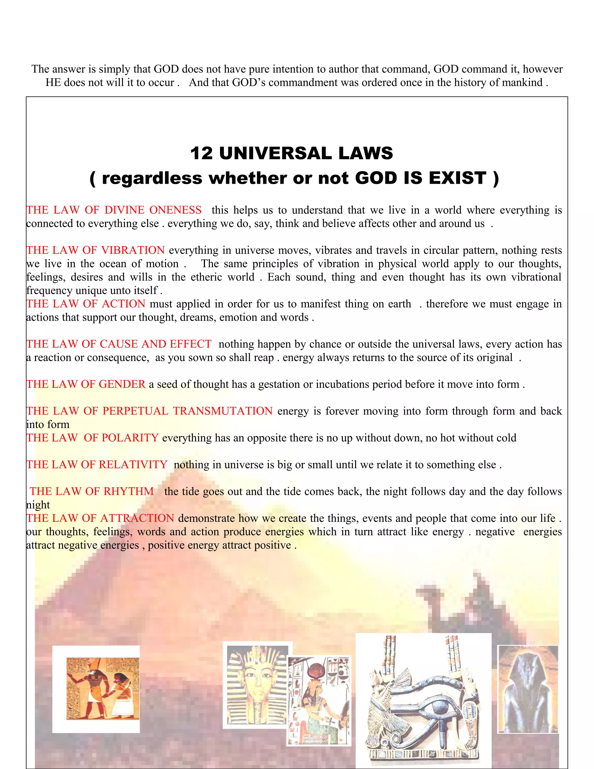 The answer is simply that GOD does not have pure intention to author that command, GOD command it, however
HE does not will it to occur . And that GOD’s commandment was ordered once in the history of mankind .
12 UNIVERSAL LAWS
( regardless whether or not GOD IS EXIST )
THE LAW OF DIVINE ONENESS this helps us to understand that we live in a world where everything is
connected to everything else . everything we do, say, think and believe affects other and around us .
THE LAW OF VIBRATION everything in universe moves, vibrates and travels in circular pattern, nothing rests
we live in the ocean of motion . The same principles of vibration in physical world apply to our thoughts,
feelings, desires and wills in the etheric world . Each sound, thing and even thought has its own vibrational
frequency unique unto itself .
THE LAW OF ACTION must applied in order for us to manifest thing on earth . therefore we must engage in
actions that support our thought, dreams, emotion and words .
THE LAW OF CAUSE AND EFFECT nothing happen by chance or outside the universal laws, every action has
a reaction or consequence, as you sown so shall reap . energy always returns to the source of its original .
THE LAW OF GENDER a seed of thought has a gestation or incubations period before it move into form .
THE LAW OF PERPETUAL TRANSMUTATION energy is forever moving into form through form and back
into form
THE LAW OF POLARITY everything has an opposite there is no up without down, no hot without cold
THE LAW OF RELATIVITY nothing in universe is big or small until we relate it to something else .
THE LAW OF RHYTHM the tide goes out and the tide comes back, the night follows day and the day follows
night
THE LAW OF ATTRACTION demonstrate how we create the things, events and people that come into our life .
our thoughts, feelings, words and action produce energies which in turn attract like energy . negative energies
attract negative energies , positive energy attract positive .
214
 