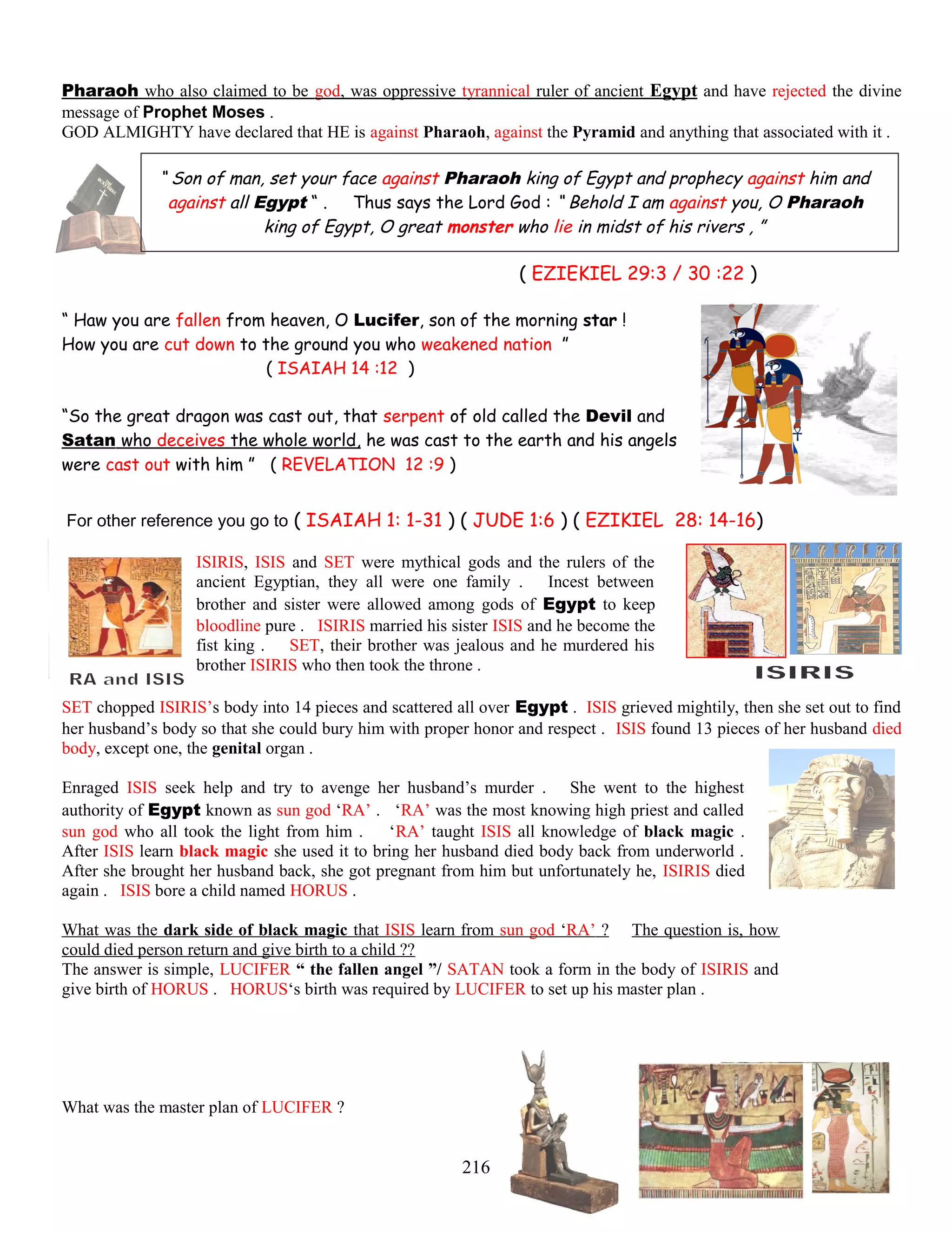 Pharaoh who also claimed to be god, was oppressive tyrannical ruler of ancient Egypt and have rejected the divine
message of Prophet Moses .
GOD ALMIGHTY have declared that HE is against Pharaoh, against the Pyramid and anything that associated with it .
“ Son of man, set your face against Pharaoh king of Egypt and prophecy against him and
against all Egypt “ . Thus says the Lord God : “ Behold I am against you, O Pharaoh
king of Egypt, O great monster who lie in midst of his rivers , ”
( EZIEKIEL 29:3 / 30 :22 )
“ Haw you are fallen from heaven, O Lucifer, son of the morning star !
How you are cut down to the ground you who weakened nation ”
( ISAIAH 14 :12 )
“So the great dragon was cast out, that serpent of old called the Devil and
Satan who deceives the whole world, he was cast to the earth and his angels
were cast out with him ” ( REVELATION 12 :9 )
For other reference you go to ( ISAIAH 1: 1-31 ) ( JUDE 1:6 ) ( EZIKIEL 28: 14-16)
ISIRIS, ISIS and SET were mythical gods and the rulers of the
ancient Egyptian, they all were one family . Incest between
brother and sister were allowed among gods of Egypt to keep
bloodline pure . ISIRIS married his sister ISIS and he become the
fist king . SET, their brother was jealous and he murdered his
brother ISIRIS who then took the throne .
SET chopped ISIRIS’s body into 14 pieces and scattered all over Egypt . ISIS grieved mightily, then she set out to find
her husband’s body so that she could bury him with proper honor and respect . ISIS found 13 pieces of her husband died
body, except one, the genital organ .
Enraged ISIS seek help and try to avenge her husband’s murder . She went to the highest
authority of Egypt known as sun god ‘RA’ . ‘RA’ was the most knowing high priest and called
sun god who all took the light from him . ‘RA’ taught ISIS all knowledge of black magic .
After ISIS learn black magic she used it to bring her husband died body back from underworld .
After she brought her husband back, she got pregnant from him but unfortunately he, ISIRIS died
again . ISIS bore a child named HORUS .
What was the dark side of black magic that ISIS learn from sun god ‘RA’ ? The question is, how
could died person return and give birth to a child ??
The answer is simple, LUCIFER “ the fallen angel ”/ SATAN took a form in the body of ISIRIS and
give birth of HORUS . HORUS‘s birth was required by LUCIFER to set up his master plan .
What was the master plan of LUCIFER ?
216
 