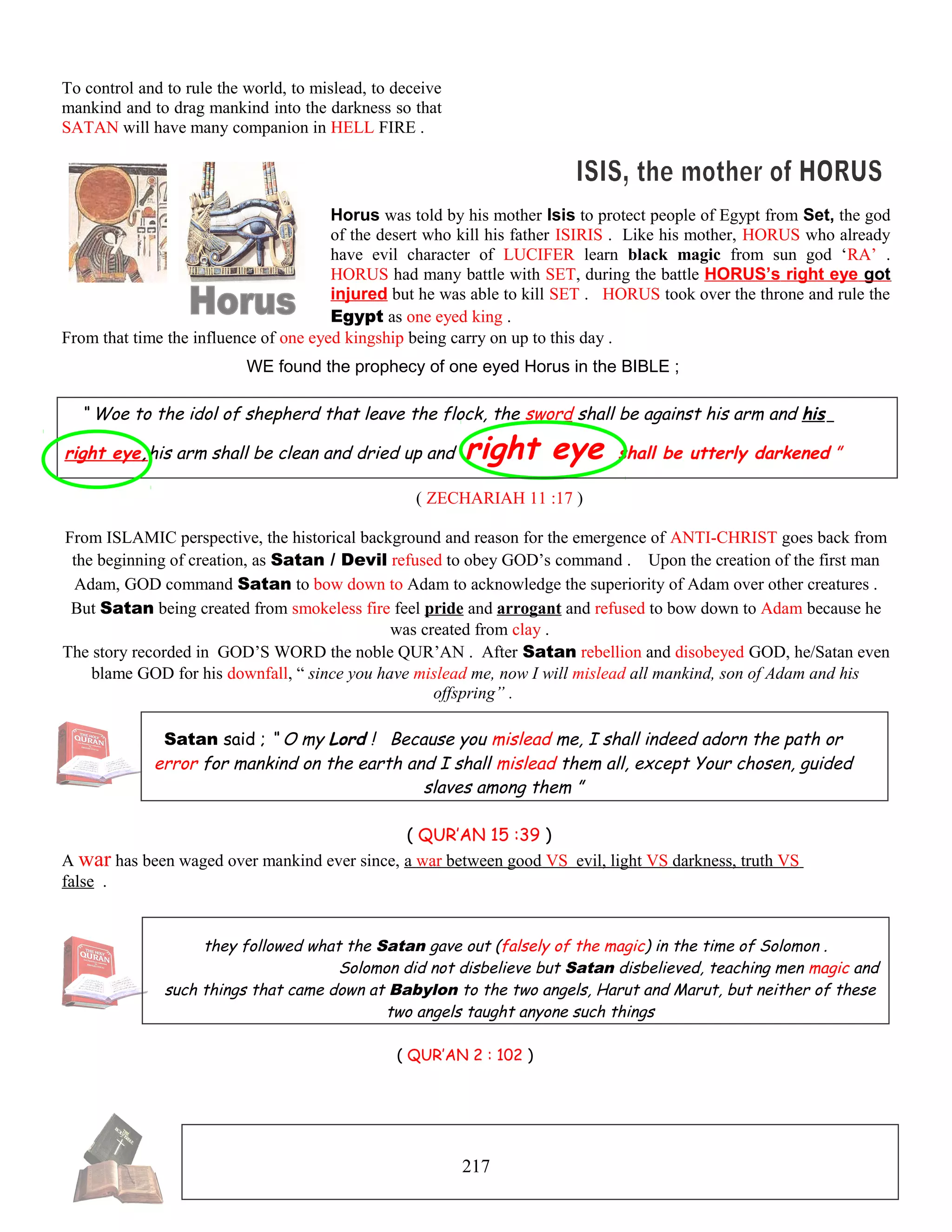 To control and to rule the world, to mislead, to deceive
mankind and to drag mankind into the darkness so that
SATAN will have many companion in HELL FIRE .
Horus was told by his mother Isis to protect people of Egypt from Set, the god
of the desert who kill his father ISIRIS . Like his mother, HORUS who already
have evil character of LUCIFER learn black magic from sun god ‘RA’ .
HORUS had many battle with SET, during the battle HORUS’s right eye got
injured but he was able to kill SET . HORUS took over the throne and rule the
Egypt as one eyed king .
From that time the influence of one eyed kingship being carry on up to this day .
WE found the prophecy of one eyed Horus in the BIBLE ;
“ Woe to the idol of shepherd that leave the flock, the sword shall be against his arm and his
right eye,his arm shall be clean and dried up and right eye shall be utterly darkened ”
( ZECHARIAH 11 :17 )
From ISLAMIC perspective, the historical background and reason for the emergence of ANTI-CHRIST goes back from
the beginning of creation, as Satan / Devil refused to obey GOD’s command . Upon the creation of the first man
Adam, GOD command Satan to bow down to Adam to acknowledge the superiority of Adam over other creatures .
But Satan being created from smokeless fire feel pride and arrogant and refused to bow down to Adam because he
was created from clay .
The story recorded in GOD’S WORD the noble QUR’AN . After Satan rebellion and disobeyed GOD, he/Satan even
blame GOD for his downfall, “ since you have mislead me, now I will mislead all mankind, son of Adam and his
offspring” .
Satan said ; “ O my Lord ! Because you mislead me, I shall indeed adorn the path or
error for mankind on the earth and I shall mislead them all, except Your chosen, guided
slaves among them ”
( QUR’AN 15 :39 )
A war has been waged over mankind ever since, a war between good VS evil, light VS darkness, truth VS
false .
they followed what the Satan gave out (falsely of the magic) in the time of Solomon .
Solomon did not disbelieve but Satan disbelieved, teaching men magic and
such things that came down at Babylon to the two angels, Harut and Marut, but neither of these
two angels taught anyone such things
( QUR’AN 2 : 102 )
217
 