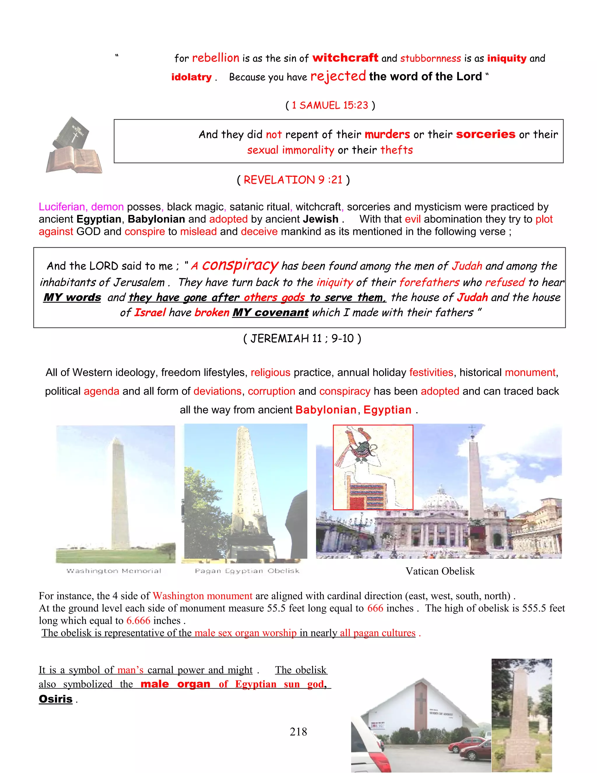“ for rebellion is as the sin of witchcraft and stubbornness is as iniquity and
idolatry . Because you have rejected the word of the Lord “
( 1 SAMUEL 15:23 )
And they did not repent of their murders or their sorceries or their
sexual immorality or their thefts
( REVELATION 9 :21 )
Luciferian, demon posses, black magic, satanic ritual, witchcraft, sorceries and mysticism were practiced by
ancient Egyptian, Babylonian and adopted by ancient Jewish . With that evil abomination they try to plot
against GOD and conspire to mislead and deceive mankind as its mentioned in the following verse ;
And the LORD said to me ; “ A conspiracy has been found among the men of Judah and among the
inhabitants of Jerusalem . They have turn back to the iniquity of their forefathers who refused to hear
MY words and they have gone after others gods to serve them, the house of Judah and the house
of Israel have broken MY covenant which I made with their fathers ”
( JEREMIAH 11 ; 9-10 )
All of Western ideology, freedom lifestyles, religious practice, annual holiday festivities, historical monument,
political agenda and all form of deviations, corruption and conspiracy has been adopted and can traced back
all the way from ancient Babylonian, Egyptian .
Vatican Obelisk
For instance, the 4 side of Washington monument are aligned with cardinal direction (east, west, south, north) .
At the ground level each side of monument measure 55.5 feet long equal to 666 inches . The high of obelisk is 555.5 feet
long which equal to 6.666 inches .
The obelisk is representative of the male sex organ worship in nearly all pagan cultures .
It is a symbol of man’s carnal power and might . The obelisk
also symbolized the male organ of Egyptian sun god,
Osiris .
218
 