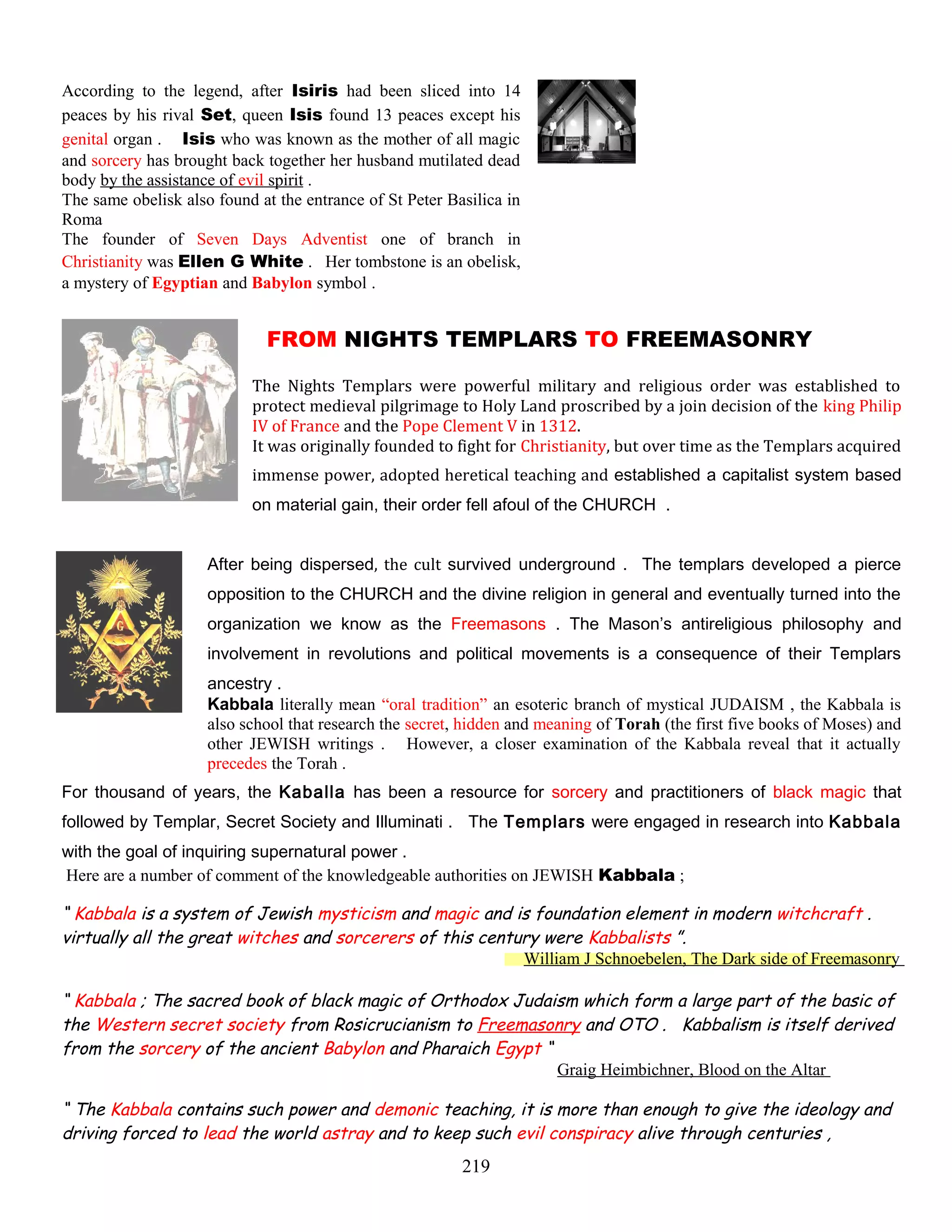 According to the legend, after Isiris had been sliced into 14
peaces by his rival Set, queen Isis found 13 peaces except his
genital organ . Isis who was known as the mother of all magic
and sorcery has brought back together her husband mutilated dead
body by the assistance of evil spirit .
The same obelisk also found at the entrance of St Peter Basilica in
Roma
The founder of Seven Days Adventist one of branch in
Christianity was Ellen G White . Her tombstone is an obelisk,
a mystery of Egyptian and Babylon symbol .
FROM NIGHTS TEMPLARS TO FREEMASONRY
The Nights Templars were powerful military and religious order was established to
protect medieval pilgrimage to Holy Land proscribed by a join decision of the king Philip
IV of France and the Pope Clement V in 1312.
It was originally founded to fight for Christianity, but over time as the Templars acquired
immense power, adopted heretical teaching and established a capitalist system based
on material gain, their order fell afoul of the CHURCH .
After being dispersed, the cult survived underground . The templars developed a pierce
opposition to the CHURCH and the divine religion in general and eventually turned into the
organization we know as the Freemasons . The Mason’s antireligious philosophy and
involvement in revolutions and political movements is a consequence of their Templars
ancestry .
Kabbala literally mean “oral tradition” an esoteric branch of mystical JUDAISM , the Kabbala is
also school that research the secret, hidden and meaning of Torah (the first five books of Moses) and
other JEWISH writings . However, a closer examination of the Kabbala reveal that it actually
precedes the Torah .
For thousand of years, the Kaballa has been a resource for sorcery and practitioners of black magic that
followed by Templar, Secret Society and Illuminati . The Templars were engaged in research into Kabbala
with the goal of inquiring supernatural power .
Here are a number of comment of the knowledgeable authorities on JEWISH Kabbala ;
“ Kabbala is a system of Jewish mysticism and magic and is foundation element in modern witchcraft .
virtually all the great witches and sorcerers of this century were Kabbalists ”.
William J Schnoebelen, The Dark side of Freemasonry
“ Kabbala ; The sacred book of black magic of Orthodox Judaism which form a large part of the basic of
the Western secret society from Rosicrucianism to Freemasonry and OTO . Kabbalism is itself derived
from the sorcery of the ancient Babylon and Pharaich Egypt “
Graig Heimbichner, Blood on the Altar
“ The Kabbala contains such power and demonic teaching, it is more than enough to give the ideology and
driving forced to lead the world astray and to keep such evil conspiracy alive through centuries ,
219
 