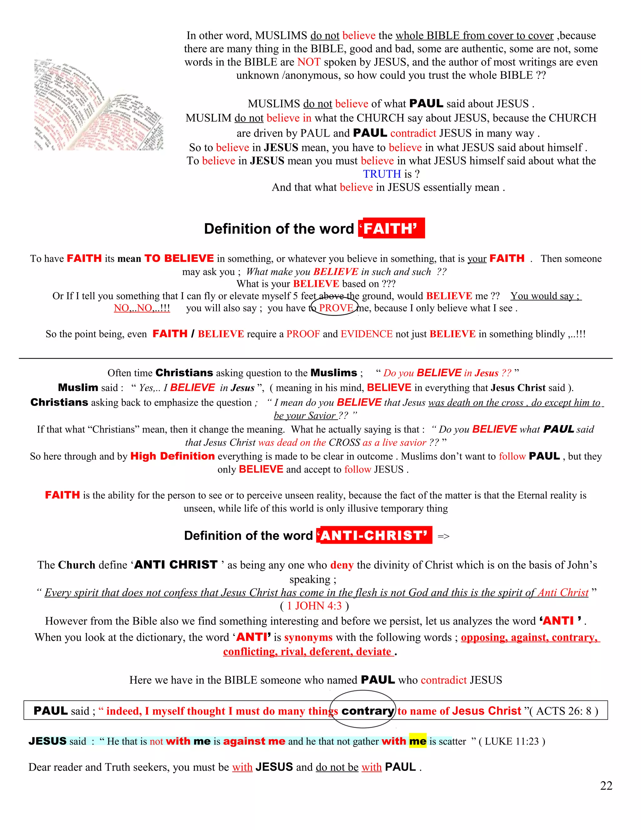 In other word, MUSLIMS do not believe the whole BIBLE from cover to cover ,because
there are many thing in the BIBLE, good and bad, some are authentic, some are not, some
words in the BIBLE are NOT spoken by JESUS, and the author of most writings are even
unknown /anonymous, so how could you trust the whole BIBLE ??
MUSLIMS do not believe of what PAUL said about JESUS .
MUSLIM do not believe in what the CHURCH say about JESUS, because the CHURCH
are driven by PAUL and PAUL contradict JESUS in many way .
So to believe in JESUS mean, you have to believe in what JESUS said about himself .
To believe in JESUS mean you must believe in what JESUS himself said about what the
TRUTH is ?
And that what believe in JESUS essentially mean .
kDefinition of the word ‘FAITH’’’
To have FAITH its mean TO BELIEVE in something, or whatever you believe in something, that is your FAITH . Then someone
may ask you ; What make you BELIEVE in such and such ??
What is your BELIEVE based on ???
Or If I tell you something that I can fly or elevate myself 5 feet above the ground, would BELIEVE me ?? You would say ;
NO,..NO,..!!! you will also say ; you have to PROVE me, because I only believe what I see .
So the point being, even FAITH / BELIEVE require a PROOF and EVIDENCE not just BELIEVE in something blindly ,..!!!
Often time Christians asking question to the Muslims ; “ Do you BELIEVE in Jesus ?? ”
Muslim said : “ Yes,.. I BELIEVE in Jesus ”, ( meaning in his mind, BELIEVE in everything that Jesus Christ said ).
Christians asking back to emphasize the question ; “ I mean do you BELIEVE that Jesus was death on the cross , do except him to
be your Savior ?? ”
If that what “Christians” mean, then it change the meaning. What he actually saying is that : “ Do you BELIEVE what PAUL said
that Jesus Christ was dead on the CROSS as a live savior ?? ”
So here through and by High Definition everything is made to be clear in outcome . Muslims don’t want to follow PAUL , but they
only BELIEVE and accept to follow JESUS .
FAITH is the ability for the person to see or to perceive unseen reality, because the fact of the matter is that the Eternal reality is
unseen, while life of this world is only illusive temporary thing
kDefinition of the word ‘ANTI-CHRIST’’ =>
The Church define ‘ANTI CHRIST ’ as being any one who deny the divinity of Christ which is on the basis of John’s
speaking ;
“ Every spirit that does not confess that Jesus Christ has come in the flesh is not God and this is the spirit of Anti Christ ”
( 1 JOHN 4:3 )
However from the Bible also we find something interesting and before we persist, let us analyzes the word ‘ANTI ’ .
When you look at the dictionary, the word ‘ANTI’ is synonyms with the following words ; opposing, against, contrary,
conflicting, rival, deferent, deviate .
Here we have in the BIBLE someone who named PAUL who contradict JESUS
PAUL said ; “ indeed, I myself thought I must do many things contrary to name of Jesus Christ ”( ACTS 26: 8 )
JESUS said : “ He that is not with me is against me and he that not gather with me is scatter ” ( LUKE 11:23 )
Dear reader and Truth seekers, you must be with JESUS and do not be with PAUL .
22
 