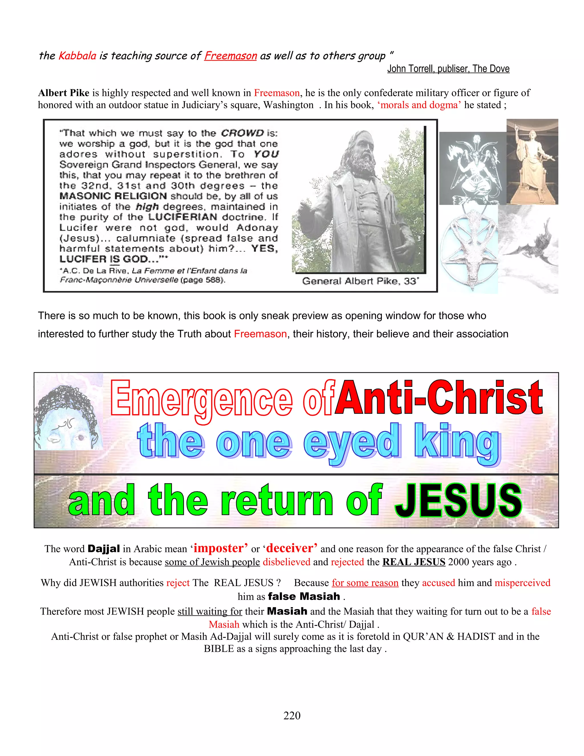 the Kabbala is teaching source of Freemason as well as to others group ”
John Torrell, publiser, The Dove
Albert Pike is highly respected and well known in Freemason, he is the only confederate military officer or figure of
honored with an outdoor statue in Judiciary’s square, Washington . In his book, ‘morals and dogma’ he stated ;
There is so much to be known, this book is only sneak preview as opening window for those who
interested to further study the Truth about Freemason, their history, their believe and their association
The word Dajjal in Arabic mean ‘imposter’ or ‘deceiver’ and one reason for the appearance of the false Christ /
Anti-Christ is because some of Jewish people disbelieved and rejected the REAL JESUS 2000 years ago .
Why did JEWISH authorities reject The REAL JESUS ? Because for some reason they accused him and misperceived
him as false Masiah .
Therefore most JEWISH people still waiting for their Masiah and the Masiah that they waiting for turn out to be a false
Masiah which is the Anti-Christ/ Dajjal .
Anti-Christ or false prophet or Masih Ad-Dajjal will surely come as it is foretold in QUR’AN & HADIST and in the
BIBLE as a signs approaching the last day .
220
 