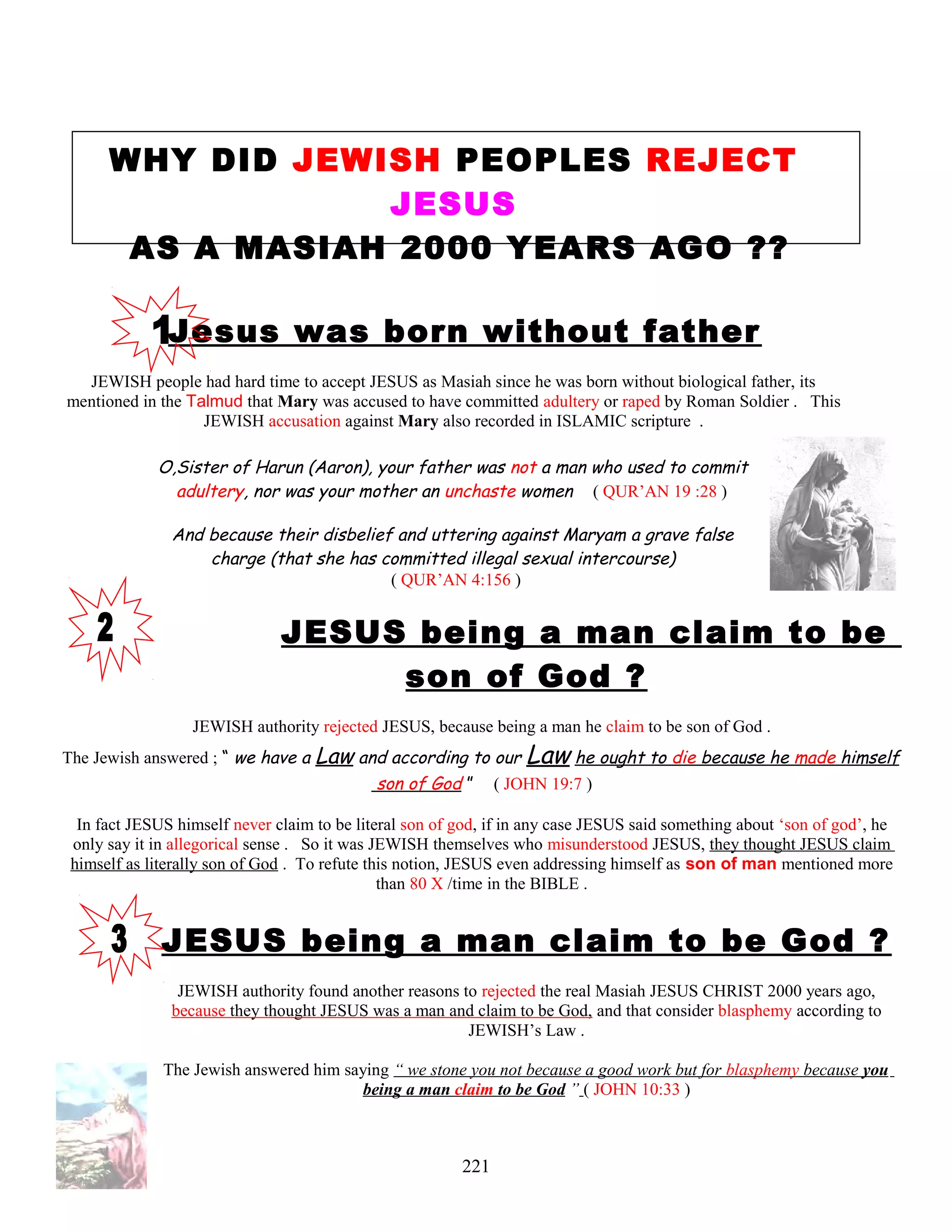 WHY DID JEWISH PEOPLES REJECT
JESUS
AS A MASIAH 2000 YEARS AGO ??
Jesus was born without father
JEWISH people had hard time to accept JESUS as Masiah since he was born without biological father, its
mentioned in the Talmud that Mary was accused to have committed adultery or raped by Roman Soldier . This
JEWISH accusation against Mary also recorded in ISLAMIC scripture .
O,Sister of Harun (Aaron), your father was not a man who used to commit
adultery, nor was your mother an unchaste women ( QUR’AN 19 :28 )
And because their disbelief and uttering against Maryam a grave false
charge (that she has committed illegal sexual intercourse)
( QUR’AN 4:156 )
JESUS being a man claim to be
son of God ?
JEWISH authority rejected JESUS, because being a man he claim to be son of God .
The Jewish answered ; “ we have a Law and according to our Law he ought to die because he made himself
son of God ” ( JOHN 19:7 )
In fact JESUS himself never claim to be literal son of god, if in any case JESUS said something about ‘son of god’, he
only say it in allegorical sense . So it was JEWISH themselves who misunderstood JESUS, they thought JESUS claim
himself as literally son of God . To refute this notion, JESUS even addressing himself as son of man mentioned more
than 80 X /time in the BIBLE .
JESUS being a man claim to be God ?
JEWISH authority found another reasons to rejected the real Masiah JESUS CHRIST 2000 years ago,
because they thought JESUS was a man and claim to be God, and that consider blasphemy according to
JEWISH’s Law .
The Jewish answered him saying “ we stone you not because a good work but for blasphemy because you
being a man claim to be God ” ( JOHN 10:33 )
221
 