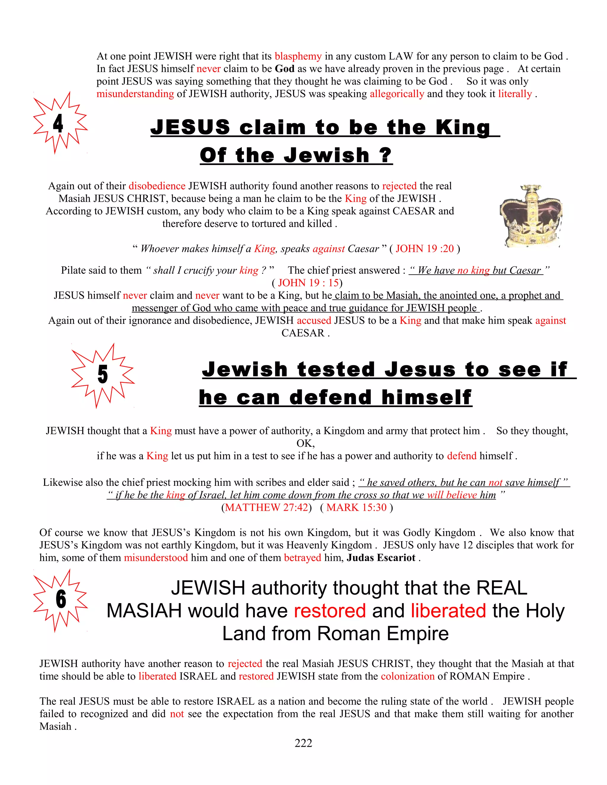 At one point JEWISH were right that its blasphemy in any custom LAW for any person to claim to be God .
In fact JESUS himself never claim to be God as we have already proven in the previous page . At certain
point JESUS was saying something that they thought he was claiming to be God . So it was only
misunderstanding of JEWISH authority, JESUS was speaking allegorically and they took it literally .
JESUS claim to be the King
Of the Jewish ?
Again out of their disobedience JEWISH authority found another reasons to rejected the real
Masiah JESUS CHRIST, because being a man he claim to be the King of the JEWISH .
According to JEWISH custom, any body who claim to be a King speak against CAESAR and
therefore deserve to tortured and killed .
“ Whoever makes himself a King, speaks against Caesar ” ( JOHN 19 :20 )
Pilate said to them “ shall I crucify your king ? ” The chief priest answered : “ We have no king but Caesar ”
( JOHN 19 : 15)
JESUS himself never claim and never want to be a King, but he claim to be Masiah, the anointed one, a prophet and
messenger of God who came with peace and true guidance for JEWISH people .
Again out of their ignorance and disobedience, JEWISH accused JESUS to be a King and that make him speak against
CAESAR .
Jewish tested Jesus to see if
he can defend himself
JEWISH thought that a King must have a power of authority, a Kingdom and army that protect him . So they thought,
OK,
if he was a King let us put him in a test to see if he has a power and authority to defend himself .
Likewise also the chief priest mocking him with scribes and elder said ; “ he saved others, but he can not save himself ”
“ if he be the king of Israel, let him come down from the cross so that we will believe him ”
(MATTHEW 27:42) ( MARK 15:30 )
Of course we know that JESUS’s Kingdom is not his own Kingdom, but it was Godly Kingdom . We also know that
JESUS’s Kingdom was not earthly Kingdom, but it was Heavenly Kingdom . JESUS only have 12 disciples that work for
him, some of them misunderstood him and one of them betrayed him, Judas Escariot .
JEWISH authority thought that the REAL
MASIAH would have restored and liberated the Holy
Land from Roman Empire
JEWISH authority have another reason to rejected the real Masiah JESUS CHRIST, they thought that the Masiah at that
time should be able to liberated ISRAEL and restored JEWISH state from the colonization of ROMAN Empire .
The real JESUS must be able to restore ISRAEL as a nation and become the ruling state of the world . JEWISH people
failed to recognized and did not see the expectation from the real JESUS and that make them still waiting for another
Masiah .
222
 