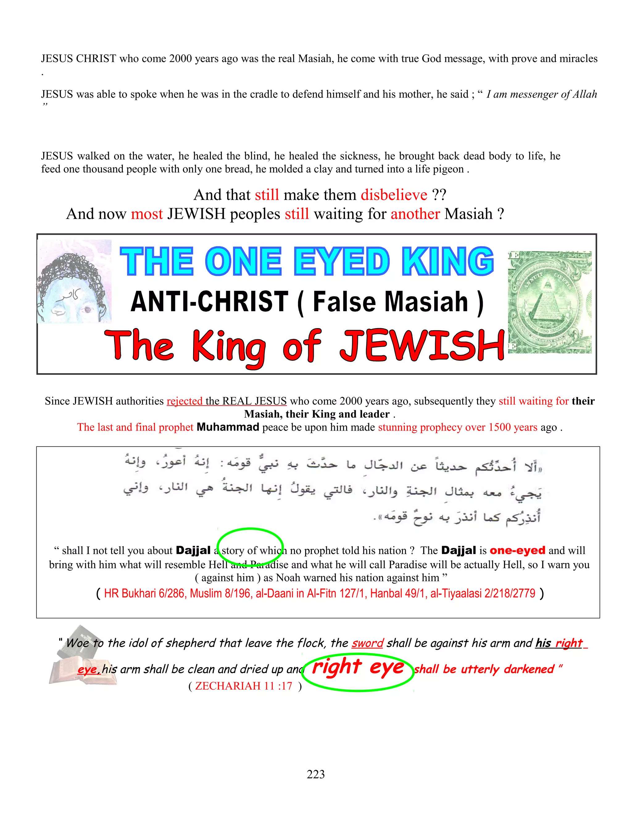 JESUS CHRIST who come 2000 years ago was the real Masiah, he come with true God message, with prove and miracles
.
JESUS was able to spoke when he was in the cradle to defend himself and his mother, he said ; “ I am messenger of Allah
”
JESUS walked on the water, he healed the blind, he healed the sickness, he brought back dead body to life, he
feed one thousand people with only one bread, he molded a clay and turned into a life pigeon .
And that still make them disbelieve ??
And now most JEWISH peoples still waiting for another Masiah ?
Since JEWISH authorities rejected the REAL JESUS who come 2000 years ago, subsequently they still waiting for their
Masiah, their King and leader .
The last and final prophet Muhammad peace be upon him made stunning prophecy over 1500 years ago .
“ shall I not tell you about Dajjal a story of which no prophet told his nation ? The Dajjal is one-eyed and will
bring with him what will resemble Hell and Paradise and what he will call Paradise will be actually Hell, so I warn you
( against him ) as Noah warned his nation against him ”
( HR Bukhari 6/286, Muslim 8/196, al-Daani in Al-Fitn 127/1, Hanbal 49/1, al-Tiyaalasi 2/218/2779 )
“ Woe to the idol of shepherd that leave the flock, the sword shall be against his arm and his right
eye,his arm shall be clean and dried up and right eye shall be utterly darkened ”
( ZECHARIAH 11 :17 )
223
 